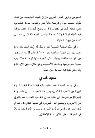 ‫ﺍﻟﻌﻤﻭﻤﻲ ﻭﻓﻭﻕ ﺍﻟﺠﺒل ﺍﻟﻐﺭﺒﻲ ﺨﺯﺍﻥ ﻟﻠﻤﻴﺎﻩ ﺍﻟﻤﻨﺒﺠﺴﺔ ﻤﻥ ﻗﻤﺘﻪ‬
‫ﻁﻭﻟﻪ ﻨﺼﻑ ﻤﻴل ﻭﻋﺭﻀﻪ ﻤﺎﺌﺔ ﻤﺘﺭ ﻭﻋﻠﻴـﻪ ﺴـﺩ ﻋﻅـﻴﻡ،‬
‫ﻭﻓﻲ ﺠﺎﻨﺒﻪ ﺍﻟﺠﻨﻭﺒﻲ ﺠﺩﻭل ﻓﻭﻕ ﺴـﻁﺢ ﺍﻟﺨـﺯﺍﻥ ﺘﻨﺼـﺭﻑ‬
‫ﻓﻴﻪ ﺍﻟﻤﻴﺎﻩ ﺍﻟﺯﺍﺌﺩﺓ ﻭﺘﻤﺘﺩ ﻤﻨﻪ ﺍﻟﻤﻭﺍﺴﻴﺭ ﺍﻟﻤﻭﺼﻠﺔ ﺇﻟـﻰ ﺃﻋﻠـﻰ‬
                                    ‫ﻨﻘﻁﺔ ﻤﻥ ﺒﻴﻭﺕ ﺍﻟﻤﺩﻴﻨﺔ.‬
‫ﻭﻓﻲ ﻫﺫﻩ ﺍﻟﻤﺩﻴﻨﺔ ﺍﻟﺠﻤﻴﻠﺔ ﻤﻨﺘﺯﻩ ﻴﻘﺎل ﻟﻪ )ﺴﻴﺭﺍﺩﻴﻨﻴﺎ ﺠﺎﺭﺩﻥ(‬
‫ﻋﻠﻰ ﻨﻬﺭ ﺴﻴﺭﺍﺩﻴﻨﻴﺎ ﻤﺴﺎﺤﺘﻪ ﻨﺤﻭ ٠٠٦ ﻓـﺩﺍﻥ ﻜﻠـﻪ ﺃﺸـﺠﺎﺭ‬
‫ﻤﻥ ﺃﻨﻭﺍﻉ ﻤﺨﺘﻠﻔﺔ، ﻭﺒﺠﺎﻨﺏ ﻜل ﺸﺠﺭﺓ ﻤﻨﻬﺎ ﻟﻭﺤـﺔ ﻤﻜﺘـﻭﺏ‬
‫ﻋﻠﻴﻬﺎ ﺍﺴﻡ ﻨﻭﻋﻬﺎ ﻭﺒﻼﺩﻫﺎ ﺍﻷﺼﻠﻴﺔ، ﻭﻫﻭ ﻤﻨﺘﺯﻩ ﻓﺎﺌﻕ ﺍﻹﺒـﺩﺍﻉ‬
                        ‫ﻭﻟﻪ ﺩﻓﺘﺭ ﻴﻘﻴﺩ ﻓﻴﻪ ﺍﺴﻡ ﻜل ﻤﻥ ﺩﺨﻠﻪ.‬
                              ‫‪‬‬

                     ‫ﻤﻌﺒﺩ ﻜﻨﺩﻱ‬
‫ﻭﻓﻲ ﻭﺴﻁ ﺍﻟﻤﺩﻴﻨﺔ ﻤﻌﺒﺩ ﻋﻅﻴﻡ ﻋﻠﻴﻪ ﻗﺒﺔ ﺸﺎﻫﻘﺔ ﻓﻭﻗﻬﺎ ﻜـﺭﺓ‬
‫ﻜﺒﻴﺭﺓ ﻤﻥ ﺍﻟﺫﻫﺏ ﺍﻟﺨﺎﻟﺹ، ﻭﻓﻲ ﻫﺫﺍ ﺍﻟﻤﻌﺒـﺩ ﺴـﻥ ﻤﻨﺴـﻭﺒﺔ‬
‫)ﻟﻠﺒﻭﺫﺍ( ﻤﻭﻀﻭﻋﺔ ﻓﻲ ﻋﻠﺒﺔ ﻤـﻥ ﺫﻫـﺏ ﺩﺍﺨـل ﺼـﻨﺩﻭﻕ‬
‫ﻤﻥ ﺍﻷﺒﻨﻭﺱ، ﻭﻴﺠﺘﻤﻊ ﺃﻫل ﺍﻟﺠﺯﻴﺭﺓ ﻓﻲ ﻤﺩﻴﻨﺔ ﻜﻨﺩﻱ ﻜل ﻋـﺎﻡ‬
‫ﻟﻤﺩﺓ ﺃﺴﺒﻭﻋﻴﻥ ﻓـﻲ ﻤﻭﻟـﺩ ﺍﻟﺒـﻭﺫﺍ ﻭﻴﺴـﻴﺭ ﺍﻟﻤﻭﻜـﺏ ﻟـﻴﻼ‬
‫ﹰ‬
                     ‫ﻓﻲ ﺍﻟﻁﺭﻗﺎﺕ ﺤﺘﻰ ﺘﻨﺘﻬﻲ ﻤﺩﺓ ﺍﻻﺤﺘﻔﺎل.‬


                      ‫- ٤٠٦ -‬
 