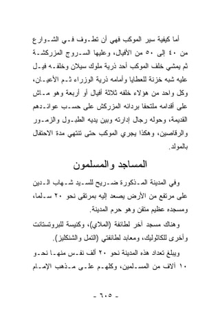 ‫ﺃﻤﺎ ﻜﻴﻔﻴﺔ ﺴﻴﺭ ﺍﻟﻤﻭﻜﺏ ﻓﻬﻲ ﺃﻥ ﺘﻁـﻭﻑ ﻓـﻲ ﺍﻟﺸـﻭﺍﺭﻉ‬
                                            ‫‪‬‬
‫ﻤﻥ ٠٤ ﺇﻟﻰ ٠٥ ﻤﻥ ﺍﻷﻓﻴﺎل، ﻭﻋﻠﻴﻬﺎ ﺍﻟﺴـﺭﻭﺝ ﺍﻟﻤﺯﺭﻜﺸـﺔ‬
‫ﺜﻡ ﻴﻤﺸﻲ ﺨﻠﻑ ﺍﻟﻤﻭﻜﺏ ﺃﺤﺩ ﺫﺭﻴﺔ ﻤﻠﻭﻙ ﺴﻴﻼﻥ ﻭﺨﻠﻔـﻪ ﻓﻴـل‬
‫ﻋﻠﻴﻪ ﺸﺒﻪ ﺨﺯﻨﺔ ﻟﻠﻌﻁﺎﻴﺎ ﻭﺃﻤﺎﻤﻪ ﺫﺭﻴﺔ ﺍﻟﻭﺯﺭﺍﺀ ﺜـﻡ ﺍﻷﻋﻴـﺎﻥ،‬
‫ﻭﻜل ﻭﺍﺤﺩ ﻤﻥ ﻫﺅﻻﺀ ﺨﻠﻔﻪ ﺜﻼﺜﺔ ﺃﻓﻴﺎل ﺃﻭ ﺃﺭﺒﻌﺔ ﻭﻫﻭ ﻤـﺎﺵ‬
‫ﻋﻠﻰ ﺃﻗﺩﺍﻤﻪ ﻤﻠﺘﺤ ﹰﺎ ﺒﺭﺩﺍﺌﻪ ﺍﻟﻤﺯﺭﻜﺵ ﻋﻠﻰ ﺤﺴـﺏ ﻋﻭﺍﺌـﺩﻫﻡ‬
                                  ‫ﻔ‬
‫ﺍﻟﻘﺩﻴﻤﺔ، ﻭﺤﻭﻟﻪ ﺭﺠﺎل ﺇﺩﺍﺭﺘﻪ ﻭﺒﻴﻥ ﻴﺩﻴﻪ ﺍﻟﻁﺒـﻭل ﻭﺍﻟﺯﻤـﻭﺭ‬
‫ﻭﺍﻟﺭﻗﺎﺼﻴﻥ، ﻭﻫﻜﺫﺍ ﻴﺠﺭﻱ ﺍﻟﻤﻭﻜﺏ ﺤﺘﻰ ﺘﻨﺘﻬﻲ ﻤﺩﺓ ﺍﻻﺤﺘﻔﺎل‬
                                                ‫ﺒﺎﻟﻤﻭﻟﺩ.‬

              ‫ﺍﻟﻤﺴﺎﺠﺩ ﻭﺍﻟﻤﺴﻠﻤﻭﻥ‬
‫ﻭﻓﻲ ﺍﻟﻤﺩﻴﻨﺔ ﺍﻟﻤـﺫﻜﻭﺭﺓ ﻀـﺭﻴﺢ ﻟﻠﺴـﻴﺩ ﺸـﻬﺎﺏ ﺍﻟـﺩﻴﻥ‬
‫ﻋﻠﻰ ﻤﺭﺘﻔﻊ ﻤﻥ ﺍﻷﺭﺽ ﻴﺼﻌﺩ ﺇﻟﻴﻪ ﺒﻤﺭﺘﻘﻰ ﻨﺤﻭ ٠٢ ﺴـﻠ ‪‬ﺎ،‬
  ‫ﻤ‬
                   ‫ﻭﻤﺴﺠﺩﻩ ﻋﻅﻴﻡ ﻤﺘﻘﻥ ﻭﻫﻭ ﺤﺭﻡ ﺍﻟﻤﺩﻴﻨﺔ.‬
‫ﻭﻫﻨﺎﻙ ﻤﺴﺠﺩ ﺁﺨﺭ ﻟﻁﺎﺌﻔﺔ )ﺍﻟﻤﻼﻱ(، ﻭﻜﻨﻴﺴﺔ ﻟﻠﺒﺭﻭﺘﺴﺘﺎﻨﺕ‬
      ‫ﻭﺃﺨﺭﻯ ﻟﻠﻜﺎﺜﻭﻟﻴﻙ، ﻭﻤﻌﺎﺒﺩ ﻟﻁﺎﺌﻔﺘﻲ )ﺍﻟﺘﻤل ﻭﺍﻟﺸﻨﻜﻠﻴﺯ(.‬
‫ﻭﻴﺒﻠﻎ ﺘﻌﺩﺍﺩ ﻫﺫﻩ ﺍﻟﻤﺩﻴﻨﺔ ﻨﺤﻭ ٠٢ ﺃﻟﻑ ﻨﻔـﺱ ﻤﻨﻬـﺎ ﻨﺤـﻭ‬
‫٠١ ﺁﻻﻑ ﻤﻥ ﺍﻟﻤﺴـﻠﻤﻴﻥ، ﻭﻜﻠﻬـﻡ ﻋﻠـﻰ ﻤـﺫﻫﺏ ﺍﻹﻤـﺎﻡ‬


                    ‫- ٥٠٦ -‬
 