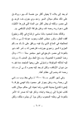 ‫ﻟﻡ ﻴﻌﺩ ﺇﻟﻰ ﺒﻼﺩﻩ ﻻ ﻴﻌﻴﺵ ﺃﻜﺜﺭ ﻤﻥ ﺨﻤﺴﺔ ﺃﺸـﻬﺭ، ﻭﻭﺍﻓـﻕ‬
‫ﻋﻠﻰ ﺫﻟﻙ ﺤﺎﻜﻡ ﺴﻴﻼﻥ ﺍﻟﺴﻴﺭ ﺭﺩﺠـﻭﻱ ﺠﻭﺯﻴـﻑ، ﻓﺭﺠـﻊ‬
‫ﺇﻟﻰ ﻤﺼﺭ، ﻭﻟﻜﻨﻪ ﻟﻡ ﻴﻌﺵ ﺃﻜﺜﺭ ﻤﻥ ﺍﻟﻤﺩﺓ ﺍﻟﺘﻲ ﻗﺭﺭﻫﺎ ﺍﻷﻁﺒﺎﺀ‬
                   ‫‪َ‬‬
  ‫ﻓﻠﺒﻰ ﺩﻋﻭﺓ ﺭﺒﻪ ﺭﺤﻤﻪ ﺍﷲ، ﻭﺩﻓﻥ ﺒﻘﺭﺍﻓﺔ ﺍﻹﻤﺎﻡ ﺍﻟﺸﺎﻓﻌﻲ ‪.‬‬
‫ﻭﻜﺫﻟﻙ ﺤﺩﺙ ﻟﻤﺤﻤﻭﺩ ﺒﺎﺸﺎ ﺴﺎﻤﻲ ﺍﺭﺘﺸﺎﺡ ﻓﻲ )ﺍﻟﻘـﺭﻨﻴﺘﻴﻥ(‬
‫ﺃﻓﻘﺩﻩ ﺍﻟﻨﻅﺭ، ﻭﻗﺭﺭ ﻤﺠﻠﺱ ﺍﻟﻁﺏ ﻭﺠﻭﺏ ﻋﻭﺩﺘﻪ ﺇﻟـﻰ ﺒـﻼﺩﻩ‬
‫ﻟﻤﻌﺎﻟﺠﺘﻪ ﻓﻲ ﺍﻟﻤﻨﺎﺥ ﺍﻟﺫﻱ ﻭِﺩَ ﻓﻴﻪ، ﻭﻭﺍﻓﻕ ﻋﻠﻰ ﺫﻟـﻙ ﺤـﺎﻜﻡ‬
                            ‫‪‬ﻟ‬
‫ﺍﻟﺠﺯﻴﺭﺓ ﺍﻟﺴﻴﺭ ﺭﺩﺠﻭﻱ ﺠﻭﺯﻑ، ﻓﺘﺭﺨﺹ ﻟﻪ ﺒـﺄﻤﺭ ﺍﻟﺨـﺩﻴﻭ‬
                 ‫‪‬‬
                 ‫َ‬
‫ﺒﺎﻟﻌﻭﺩﺓ ﺇﻟﻰ ﻤﺼﺭ، ﻓﺭﺠﻊ ﻓﻲ ﺸﻬﺭ ﺴﺒﺘﻤﺒﺭ ﺴﻨﺔ ٠٠٩١، ﻭﻨﺎل‬
‫ﺭﻀﺎ ﺍﻟﺤﻀﺭﺓ ﺍﻟﺨﺩﻴﻭﻴﺔ، ﻭ ‪‬ـ ِﺢَ ﺍﻟﺤﻘـﻭﻕ ﺍﻟﻤﺩﻨﻴـﺔ، ﻭﺭ ‪‬ﺕ‬
 ‫‪‬ﺩَ‬                      ‫ﻤ ﻨ‬
‫ﺇﻟﻴﻪ ﺃﻤﻼﻜﻪ ﺍﻟﻤﻭﻗﻭﻓﺔ، ﻭﺍﺴﺘﻭﻟﻰ ﻋﻠﻰ ﺭﻴﻌﻬﺎ ﺍﻟﻤﺘﺠﻤﺩ ﻤﺩﺓ ﻨﻔﻴـﻪ‬
‫ﻤﻥ ﺩﻴﻭﺍﻥ ﺍﻷﻭﻗﺎﻑ، ﻭﻟﻜﻥ ﻟﻡ ﻴﻌﺩ ﺇﻟﻴﻪ ﺒﺼﺭﻩ ﺇﻟـﻰ ﺃﻥ ﻤـﺎﺕ‬
                          ‫ﺭﺤﻤﻪ ﺍﷲ ﻭﻀﻡ ﺇﻟﻰ ﻋﻅﺎﻡ ﺃﻫﻠﻪ.‬
‫ﻭﻓﻲ ﺸﻬﺭ ﺃﻜﺘﻭﺒﺭ ﺴـﻨﺔ ٠٠٩١ ﺘـﻭﻓﻲ ﻴﻌﻘـﻭﺏ ﺴـﺎﻤﻲ‬
‫ﺇﻟﻰ ﺭﺤﻤﺔ ﺭﺒﻪ، ﻭﺩﻓﻥ ﺒﺠﻭﺍﺭ ﻗﺒﺭ ﻤﺤﻤﻭﺩ ﺒﺎﺸﺎ ﻓﻬﻤﻲ ﺒﻘﺭﺍﻓـﺔ‬
‫)ﻤﻨﻴﺭﺓ ﻜﻨﺩﻱ( ﺒﻤﺩﻴﻨﺔ ﻜﻨﺩﻱ، ﻭﻟﻤﺎ ﻨﻌﻴﺘﻪ ﺇﻟﻰ ﺤﺎﻜﻡ ﺴﻴﻼﻥ ﻜﺘﺏ‬
                         ‫‪‬‬
‫ﻜﺘﺎﺏ ﺘﻌﺯﻴﺔ ﺇﻟﻰ ﺯﻭﺠﺘﻪ ﻭﺍﺒﻨﺘﻪ، ﻭﺫﻜﺭ ﻓﻴﻪ ﺃﻨﻪ ﺼﺩﺭ ﻟﻪ ﺍﻷﻤﺭ‬
‫ﺒﺎﻟﻌﻭﺩﺓ ﺇﻟﻰ ﻭﻁﻨﻪ ﺍﻟﻤﺤﺒﻭﺏ ﻭﻜﺎﻥ ﻴﻭﺩ ﺃﻥ ﻴﺒﺸﺭﻩ ﺒﺫﻟﻙ، ﻭﻟﻜﻥ‬
                    ‫‪‬‬
                    ‫ُ‬


                     ‫- ٧٠٦ -‬
 