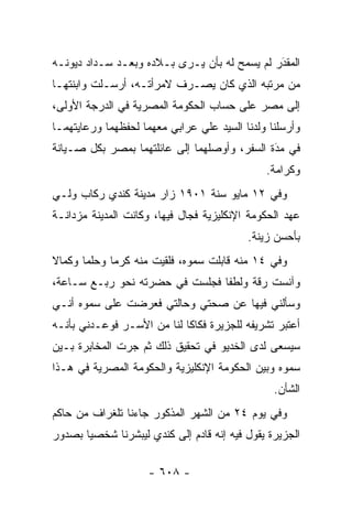 ‫ﺍﻟﻤﻘﺩﺭ ﻟﻡ ﻴﺴﻤﺢ ﻟﻪ ﺒﺄﻥ ﻴـﺭﻯ ﺒـﻼﺩﻩ ﻭﺒﻌـﺩ ﺴـﺩﺍﺩ ﺩﻴﻭﻨـﻪ‬
                                              ‫َ‬
                                              ‫‪‬‬
‫ﻤﻥ ﻤﺭﺘﺒﻪ ﺍﻟﺫﻱ ﻜﺎﻥ ﻴﺼـﺭﻑ ﻻﻤﺭﺃﺘـﻪ، ﺃﺭﺴـﻠﺕ ﻭﺍﺒﻨﺘﻬـﺎ‬
‫ﺇﻟﻰ ﻤﺼﺭ ﻋﻠﻰ ﺤﺴﺎﺏ ﺍﻟﺤﻜﻭﻤﺔ ﺍﻟﻤﺼﺭﻴﺔ ﻓﻲ ﺍﻟﺩﺭﺠﺔ ﺍﻷﻭﻟﻰ،‬
‫ﻭﺃﺭﺴﻠﻨﺎ ﻭﻟﺩﻨﺎ ﺍﻟﺴﻴﺩ ﻋﻠﻲ ﻋﺭﺍﺒﻲ ﻤﻌﻬﻤﺎ ﻟﺤﻔﻅﻬﻤﺎ ﻭﺭﻋﺎﻴﺘﻬﻤـﺎ‬
‫ﻓﻲ ﻤﺩﺓ ﺍﻟﺴﻔﺭ، ﻭﺃﻭﺼﻠﻬﻤﺎ ﺇﻟﻰ ﻋﺎﺌﻠﺘﻬﻤﺎ ﺒﻤﺼﺭ ﺒﻜل ﺼـﻴﺎﻨﺔ‬
                                              ‫َ‬
                                              ‫‪‬‬
                                               ‫ﻭﻜﺭﺍﻤﺔ.‬
‫ﻭﻓﻲ ٢١ ﻤﺎﻴﻭ ﺴﻨﺔ ١٠٩١ ﺯﺍﺭ ﻤﺩﻴﻨﺔ ﻜﻨﺩﻱ ﺭﻜﺎﺏ ﻭﻟـﻲ‬
‫ﻋﻬﺩ ﺍﻟﺤﻜﻭﻤﺔ ﺍﻹﻨﻜﻠﻴﺯﻴﺔ ﻓﺠﺎل ﻓﻴﻬﺎ، ﻭﻜﺎﻨﺕ ﺍﻟﻤﺩﻴﻨﺔ ﻤﺯﺩﺍﻨـﺔ‬
                                           ‫ﺒﺄﺤﺴﻥ ﺯﻴﻨﺔ.‬
‫ﻭﻓﻲ ٤١ ﻤﻨﻪ ﻗﺎﺒﻠﺕ ﺴﻤﻭﻩ، ﻓﻠﻘﻴﺕ ﻤﻨﻪ ﻜﺭ ‪‬ﺎ ﻭﺤﻠ ‪‬ﺎ ﻭﻜﻤﺎﻻ‬
‫ﹰ‬      ‫ﻤ‬      ‫ﻤ‬
‫ﻭﺁﻨﺴﺕ ﺭﻗﺔ ﻭﻟﻁ ﹰﺎ ﻓﺠﻠﺴﺕ ﻓﻲ ﺤﻀﺭﺘﻪ ﻨﺤﻭ ﺭﺒـﻊ ﺴـﺎﻋﺔ،‬
                                ‫ﻔ‬
‫ﻭﺴﺄﻟﻨﻲ ﻓﻴﻬﺎ ﻋﻥ ﺼﺤﺘﻲ ﻭﺤﺎﻟﺘﻲ ﻓﻌﺭﻀﺕ ﻋﻠﻰ ﺴﻤﻭﻩ ﺃﻨـﻲ‬
‫ﺃﻋﺘﺒﺭ ﺘﺸﺭﻴﻔﻪ ﻟﻠﺠﺯﻴﺭﺓ ﻓﻜﺎ ﹰﺎ ﻟﻨﺎ ﻤﻥ ﺍﻷﺴـﺭ ﻓﻭﻋـﺩﻨﻲ ﺒﺄﻨـﻪ‬
                            ‫ﻜ‬
‫ﺴﻴﺴﻌﻰ ﻟﺩﻯ ﺍﻟﺨﺩﻴﻭ ﻓﻲ ﺘﺤﻘﻴﻕ ﺫﻟﻙ ﺜﻡ ﺠﺭﺕ ﺍﻟﻤﺨﺎﺒﺭﺓ ﺒـﻴﻥ‬
‫ﺴﻤﻭﻩ ﻭﺒﻴﻥ ﺍﻟﺤﻜﻭﻤﺔ ﺍﻹﻨﻜﻠﻴﺯﻴﺔ ﻭﺍﻟﺤﻜﻭﻤﺔ ﺍﻟﻤﺼﺭﻴﺔ ﻓﻲ ﻫـﺫﺍ‬
                                                 ‫ﺍﻟﺸﺄﻥ.‬
‫ﻭﻓﻲ ﻴﻭﻡ ٤٢ ﻤﻥ ﺍﻟﺸﻬﺭ ﺍﻟﻤﺫﻜﻭﺭ ﺠﺎﺀﻨﺎ ﺘﻠﻐﺭﺍﻑ ﻤﻥ ﺤﺎﻜﻡ‬
‫ﺍﻟﺠﺯﻴﺭﺓ ﻴﻘﻭل ﻓﻴﻪ ﺇﻨﻪ ﻗﺎﺩﻡ ﺇﻟﻰ ﻜﻨﺩﻱ ﻟﻴﺒﺸﺭﻨﺎ ﺸﺨﺼ ‪‬ﺎ ﺒﺼﺩﻭﺭ‬
       ‫ﻴ‬

                     ‫- ٨٠٦ -‬
 