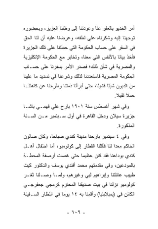 ‫ﺃﻤﺭ ﺍﻟﺨﺩﻴﻭ ﺒﺎﻟﻌﻔﻭ ﻋﻨﺎ ﻭﻋﻭﺩﺘﻨﺎ ﺇﻟﻰ ﻭﻁﻨﻨﺎ ﺍﻟﻌﺯﻴﺯ، ﻭﺒﺤﻀﻭﺭﻩ‬
‫ﺘﻭﺠﻬﻨﺎ ﺇﻟﻴﻪ ﻭﺸﻜﺭﻨﺎﻩ ﻋﻠﻰ ﻟﻁﻔﻪ، ﻭﻋﺭﻀﻨﺎ ﻋﻠﻴﻪ ﺃﻥ ﻟﻨﺎ ﺍﻟﺤﻕ‬
                                                  ‫‪‬‬
‫ﻓﻲ ﺍﻟﺴﻔﺭ ﻋﻠﻰ ﺤﺴﺎﺏ ﺍﻟﺤﻜﻭﻤﺔ ﺍﻟﺘﻲ ﺤﻤﻠﺘﻨﺎ ﻋﻠﻰ ﺘﻠﻙ ﺍﻟﺠﺯﻴﺭﺓ‬
‫ﻓﺄﺨﺫ ﺒﻴﺎ ﹰﺎ ﺒﺎﻷﻨﻔﺱ ﺍﻟﺘﻲ ﻤﻌﻨﺎ، ﻭﺘﺨﺎﺒﺭ ﻤﻊ ﺍﻟﺤﻜﻭﻤﺔ ﺍﻹﻨﻜﻠﻴﺯﻴﺔ‬
                                               ‫ﻨ‬
‫ﻭﺍﻟﻤﺼﺭﻴﺔ ﻓﻲ ﺸﺄﻥ ﺫﻟﻙ؛ ﻓﺼﺩﺭ ﺍﻷﻤﺭ ﺒﺴﻔﺭﻨﺎ ﻋﻠﻰ ﺤﺴـﺎﺏ‬
‫ﺍﻟﺤﻜﻭﻤﺔ ﺍﻟﻤﺼﺭﻴﺔ ﻓﺎﺴﺘﻌﺩﺩﻨﺎ ﻟﺫﻟﻙ ﻭﺸﺭﻋﻨﺎ ﻓﻲ ﺘﺴﺩﻴﺩ ﻤﺎ ﻋﻠﻴﻨﺎ‬
‫ﻤﻥ ﺍﻟﺩﻴﻭﻥ ﺸﻴ ًﺎ ﻓﺸﻴ ًﺎ، ﺤﺘﻰ ﺃﺒﺭﺃﻨﺎ ﺫﻤﺘﻨﺎ ﻭﻁﺭﺤﻨﺎ ﻋﻥ ﻜﺎﻫﻠﻨـﺎ‬
                                     ‫ﺌ‬      ‫ﺌ‬
                                                ‫ﺤﻤﻼ ﺜﻘﻴﻼ.‬
                                                 ‫ﹰ ﹰ‬
‫ﻭﻓﻲ ﺸﻬﺭ ﺃﻏﺴﻁﺱ ﺴﻨﺔ ١٠٩١ ﺒﺎﺭﺡ ﻋﻠﻲ ﻓﻬﻤـﻲ ﺒﺎﺸـﺎ‬
‫ﺠﺯﻴﺭﺓ ﺴﻴﻼﻥ ﻭﺩﺨل ﺍﻟﻘﺎﻫﺭﺓ ﻓﻲ ﺃﻭل ﺴـﺒﺘﻤﺒﺭ ﻤـﻥ ﺍﻟﺴـﻨﺔ‬
                                                 ‫ﺍﻟﻤﺫﻜﻭﺭﺓ.‬
‫ﻭﻓﻲ ٤ ﺴﺒﺘﻤﺒﺭ ﺒﺎﺭﺤﻨﺎ ﻤﺩﻴﻨﺔ ﻜﻨﺩﻱ ﺼﺒﺎ ‪‬ﺎ، ﻭﻜﺎﻥ ﺼﺎﻟﻭﻥ‬
             ‫ﺤ‬
‫ﺍﻟﺤﺎﻜﻡ ﻤﻌ ‪‬ﺍ ﻟﻨﺎ ﻓﺄﻗﻠﻨﺎ ﺍﻟﻘﻁﺎﺭ ﺇﻟﻰ ﻜﻭﻟﻭﻤﺒﻭ، ﺃﻤﺎ ﺍﺤﺘﻔﺎل ﺃﻫـل‬
             ‫‪‬‬                                  ‫ﺩ‬
‫ﻜﻨﺩﻱ ﺒﻭﺩﺍﻋﻨﺎ ﻓﻘﺩ ﻜﺎﻥ ﻋﻅﻴ ‪‬ﺎ ﺤﺘﻰ ﻏﺼﺕ ﺃﺭﺼﻔﺔ ﺍﻟﻤﺤﻁـﺔ‬
               ‫‪‬‬       ‫ﻤ‬
‫ﺒﺎﻟﻤﻭﺩﻋﻴﻥ، ﻭﻓﻲ ﻤﻘﺩﻤﺘﻬﻡ ﻤﺤﻤﺩ ﺃﻓﻨﺩﻱ ﻴﻭﺴﻑ ﻭﺍﻟﺩﻜﺘﻭﺭ ﻜﻴﺕ‬
‫ﻁﺒﻴﺏ ﻋﺎﺌﻠﺘﻨﺎ ﻭﺇﺒﺭﺍﻫﻴﻡ ﻟﺒﻲ ﻭﻏﻴﺭﻫﻡ، ﻭﻟ ‪‬ـﺎ ﻭﺼـﻠﻨﺎ ﺜﻐـﺭ‬
              ‫ﻤ‬
‫ﻜﻭﻟﻭﻤﺒﻭ ﻨﺯﻟﻨﺎ ﻓﻲ ﺒﻴﺕ ﺼﺩﻴﻘﻨﺎ ﺍﻟﻤﺤﺘﺭﻡ ﻜﺭﻤﺠﻲ ﺠﻌﻔﺭﺠـﻲ‬
‫ﺍﻟﻜﺎﺌﻥ ﻓﻲ )ﺒﻤﺒﻼﺒﺘﻴﺎ( ﻭﺃﻗﻤﻨﺎ ﺒﻪ ٤١ ﻴﻭ ‪‬ﺎ ﻓﻲ ﺍﻨﺘﻅﺎﺭ ﺍﻟﺴـﻔﻴﻨﺔ‬
                    ‫ﻤ‬


                      ‫- ٩٠٦ -‬
 