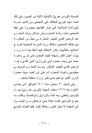 ‫ﺍﻟﻤﺴﻤﺎﺓ )ﺍﻟﺒﺭﻨﺱ ﻫﻨﺭﻱ( ﺍﻷﻟﻤﺎﻨﻴﺔ ﺍﻵﺘﻴﺔ ﻤﻥ ﺍﻟﺼﻴﻥ، ﻭﻓﻲ ﺘﻠﻙ‬
‫ﺍﻟﻤﺩﺓ ﺩﻋﻴﻨﺎ ﻟﺘﻭﺯﻴﻊ ﺍﻟﻤﻜﺎﻓﺄﺓ ﻋﻠﻰ ﺍﻟﻨﺎﺠﺤﻴﻥ ﻤﻥ ﺘﻼﻤﻴﺫ ﻤﺩﺭﺴﺔ‬
                                                   ‫َ‬
                                                   ‫‪‬‬
‫)ﻤﻴﺭﺩﺍﻨﻪ( ﺍﻹﺴﻼﻤﻴﺔ ﺍﻟﺘﻲ ﺼﺎﺭ ﺍﻓﺘﺘﺎﺤﻬﺎ ﺒﺤﻀﻭﺭﻨﺎ ﻋﻠﻰ ﻨﻔﻘﺔ‬
‫ﺍﻟﻤﺴﻠﻤﻴﻥ ﺘﺤﺕ ﺭﺌﺎﺴﺔ ﺍﻟﻤﺤﺘﺭﻡ ﻭﺒﺵ ﻤﺎﺭﻜﺎﺭ ﻭﻭﻟﺩﻩ ﺍﻟﻤﺤﺘـﺭﻡ‬
‫ﻋﺒﺩ ﺍﻟﺭﺤﻤﻥ ﺃﻓﻨﺩﻱ ﺍﻟﻌﻀﻭ ﺍﻟﻌﺎﻤل ﻓـﻲ ﻤﺠﻠـﺱ ﺍﻟﺤﻜﻭﻤـﺔ‬
‫ﻋﻥ ﻁﺎﺌﻔﺔ ﺍﻟﻤﺴﻠﻤﻴﻥ، ﻭﻜﺫﻟﻙ ﺯﺭﻨﺎ ﺍﻟﻤﺩﺭﺴﺔ ﺍﻟﺤﻤﻴﺩﻴﺔ ﻟﺘﻭﺩﻴـﻊ‬
‫ﺃﺴﺎﺘﺫﺘﻬﺎ ﻭﻁﺎﻟﺒﻴﻬﺎ، ﻭﻜﺎﻥ ﺍﻻﺤﺘﻔﺎل ﻓﻴﻬﺎ ﺸﺎﺌ ﹰﺎ ﺠ ‪‬ﺍ ﺜـﻡ ﺯﺭﻨـﺎ‬
           ‫ﻘ ﺩ‬
‫ﺒﻴﻭﺕ ﺃﻋﻴﺎﻥ ﺍﻟﺜﻐﺭ ﻭﻨﺒﻬﺎﺌﻪ ﻜﺒﻴﺕ ﺍﻟﻤﺤﺘﺭﻡ ﺸﻨﻰ ﻟﺒـﻲ ﻭﺃﺨﻴـﻪ‬
‫ﻤﺤﻤﺩ ﻟﺒﻲ ﻭﺒﻴﺕ ﻤﺤﻤﻭﺩ ﺸﻨﻲ ﻟﺒﻲ ﻭﺯﻴﻥ ﺍﻟﺩﻴﻥ ﺃﻓﻨﺩﻱ ﻭﻋﺒـﺩ‬
‫ﺍﻟﺭﺤﻤﻥ ﺃﻓﻨﺩﻱ ﺍﻟﻌﻀﻭ ﺍﻟﻤﺫﻜﻭﺭ ﻭﺒﻴـﺕ ﺍﻟﻤﺤﺘـﺭﻡ ﻜﺭﻴﻤﺠـﻲ‬
‫ﺠﻌﻔﺭﺠﻲ ﻭﺇﺨﻭﺘﻪ ﺍﻟﻤﺤﺘﺭﻡ ﺁﺩﻡ ﻋﻠﻲ ﺍﺒﻥ ﺃﺨﻴﻪ، ﻭﺒﻴﺕ ﺤﻀﺭﺓ‬
     ‫ﺍﻟﻭﺯﻴﺭ ﺍﻟﻜﺒﻴﺭ ﺇﺒﺭﺍﻫﻴﻡ ﺩﻴﺩﻱ ﻜﺒﻴﺭ ﻭﺯﺭﺍﺀ ﺴﻠﻁﻨﺔ ﻤﻠﺩﻴﻑ.‬
‫ﻭﻓﻲ ﺃﺼﻴل ١٢ ﺴﺒﺘﻤﺒﺭ ﺴﻨﺔ ١٠٩١ ﺍﻟﻤﻭﺍﻓﻕ ٦ﻤﻥ ﺠﻤﺎﺩﻯ‬
‫ﺍﻵﺨﺭﺓ ﺴﻨﺔ ٩١٣١ ﺩﺨﻠﺕ ﺍﻟﺴﻔﻴﻨﺔ )ﺍﻟﺒﺭﻨﺱ ﻫﻨـﺭﻱ( ﻤﻴﻨـﺎﺀ‬
‫ﻜﻭﻟﻭﻤﺒﻭ ﻭﺘﻐﻁﻲ ﻭﺠﻪ ﺍﻟﻤﺎﺀ ﺒﺎﻟﺯﻭﺍﺭﻕ ﻭﺍﻟﺭﻓﺎﺼﺎﺕ ﻭﺘﻜﺩﺴـﺕ‬
   ‫‪َ‬‬
‫ﺠﻤﻭﻉ ﺍﻟﻤﻭﺩﻋﻴﻥ ﺘﻜﺩ ‪‬ﺎ ﻫﺎﺌﻼ ﺤﺘﻰ ﻟﻡ ﻨﺘﻤﻜﻥ ﻤـﻥ ﺍﻟﻭﺼـﻭل‬
                         ‫ﹰ‬     ‫ﺴ‬
‫ﺇﻟﻰ ﺍﻟﺴﻔﻴﻨﺔ ﺇﻻ ﺒﺸﻕ ﺍﻟﻨﻔﺱ، ﻭﻫﻨﺎﻙ ﺘﻠﻴﺕ ﻋﻠﻴﻨﺎ ﻗﺼﺎﺌﺩ ﺍﻟﺘﻭﺩﻴﻊ‬




                      ‫- ٠١٦ -‬
 