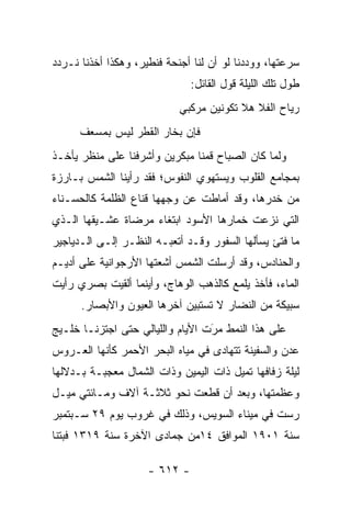 ‫ﺴﺭﻋﺘﻬﺎ، ﻭﻭﺩﺩﻨﺎ ﻟﻭ ﺃﻥ ﻟﻨﺎ ﺃﺠﻨﺤﺔ ﻓﻨﻁﻴﺭ، ﻭﻫﻜﺫﺍ ﺃﺨﺫﻨﺎ ﻨـﺭﺩﺩ‬
                               ‫ﻁﻭل ﺘﻠﻙ ﺍﻟﻠﻴﻠﺔ ﻗﻭل ﺍﻟﻘﺎﺌل:‬
                            ‫ﺭﻴﺎﺡ ﺍﻟﻔﻼ ﻫﻼ ﺘﻜﻭﻨﻴﻥ ﻤﺭﻜﺒﻲ‬
      ‫ﻓﺈﻥ ﺒﺨﺎﺭ ﺍﻟﻘﻁﺭ ﻟﻴﺱ ﺒﻤﺴﻌﻑ‬
‫ﻭﻟﻤﺎ ﻜﺎﻥ ﺍﻟﺼﺒﺎﺡ ﻗﻤﻨﺎ ﻤﺒﻜﺭﻴﻥ ﻭﺃﺸﺭﻓﻨﺎ ﻋﻠﻰ ﻤﻨﻅﺭ ﻴﺄﺨـﺫ‬
                                               ‫‪‬‬
‫ﺒﻤﺠﺎﻤﻊ ﺍﻟﻘﻠﻭﺏ ﻭﻴﺴﺘﻬﻭﻱ ﺍﻟﻨﻔﻭﺱ؛ ﻓﻘﺩ ﺭﺃﻴﻨﺎ ﺍﻟﺸﻤﺱ ﺒـﺎﺭﺯﺓ‬
‫ﻤﻥ ﺨﺩﺭﻫﺎ، ﻭﻗﺩ ﺃﻤﺎﻁﺕ ﻋﻥ ﻭﺠﻬﻬﺎ ﻗﻨﺎﻉ ﺍﻟﻅﻠﻤﺔ ﻜﺎﻟﺤﺴـﻨﺎﺀ‬
‫ﺍﻟﺘﻲ ﻨﺯﻋﺕ ﺨﻤﺎﺭﻫﺎ ﺍﻷﺴﻭﺩ ﺍﺒﺘﻐﺎﺀ ﻤﺭﻀﺎﺓ ﻋﺸـﻴﻘﻬﺎ ﺍﻟـﺫﻱ‬
‫ﻤﺎ ﻓﺘﺊ ﻴﺴﺄﻟﻬﺎ ﺍﻟﺴﻔﻭﺭ ﻭﻗـﺩ ﺃﺘﻌﺒـﻪ ﺍﻟﻨﻅـﺭ ﺇﻟـﻰ ﺍﻟـﺩﻴﺎﺠﻴﺭ‬
‫ﻭﺍﻟﺤﻨﺎﺩﺱ، ﻭﻗﺩ ﺃﺭﺴﻠﺕ ﺍﻟﺸﻤﺱ ﺃﺸﻌﺘﻬﺎ ﺍﻷﺭﺠﻭﺍﻨﻴﺔ ﻋﻠﻰ ﺃﺩﻴـﻡ‬
‫ﺍﻟﻤﺎﺀ، ﻓﺄﺨﺫ ﻴﻠﻤﻊ ﻜﺎﻟﺫﻫﺏ ﺍﻟﻭﻫﺎﺝ، ﻭﺃﻴﻨﻤﺎ ﺃﻟﻘﻴﺕ ﺒﺼﺭﻱ ﺭﺃﻴﺕ‬
      ‫ﺴﺒﻴﻜﺔ ﻤﻥ ﺍﻟﻨﻀﺎﺭ ﻻ ﺘﺴﺘﺒﻴﻥ ﺁﺨﺭﻫﺎ ﺍﻟﻌﻴﻭﻥ ﻭﺍﻷﺒﺼﺎﺭ.‬
‫ﻋﻠﻰ ﻫﺫﺍ ﺍﻟﻨﻤﻁ ﻤﺭﺕ ﺍﻷﻴﺎﻡ ﻭﺍﻟﻠﻴﺎﻟﻲ ﺤﺘﻰ ﺍﺠﺘﺯﻨـﺎ ﺨﻠـﻴﺞ‬
                                  ‫‪‬‬
                                  ‫َ‬
‫ﻋﺩﻥ ﻭﺍﻟﺴﻔﻴﻨﺔ ﺘﺘﻬﺎﺩﻯ ﻓﻲ ﻤﻴﺎﻩ ﺍﻟﺒﺤﺭ ﺍﻷﺤﻤﺭ ﻜﺄﻨﻬﺎ ﺍﻟﻌـﺭﻭﺱ‬
‫ﻟﻴﻠﺔ ﺯﻓﺎﻓﻬﺎ ﺘﻤﻴل ﺫﺍﺕ ﺍﻟﻴﻤﻴﻥ ﻭﺫﺍﺕ ﺍﻟﺸﻤﺎل ﻤﻌﺠﺒـﺔ ﺒـﺩﻻﻟﻬﺎ‬
‫ﻭﻋﻅﻤﺘﻬﺎ، ﻭﺒﻌﺩ ﺃﻥ ﻗﻁﻌﺕ ﻨﺤﻭ ﺜﻼﺜـﺔ ﺁﻻﻑ ﻭﻤـﺎﺌﺘﻲ ﻤﻴـل‬
‫ﺭﺴﺕ ﻓﻲ ﻤﻴﻨﺎﺀ ﺍﻟﺴﻭﻴﺱ، ﻭﺫﻟﻙ ﻓﻲ ﻏﺭﻭﺏ ﻴﻭﻡ ٩٢ ﺴـﺒﺘﻤﺒﺭ‬
‫ﺴﻨﺔ ١٠٩١ ﺍﻟﻤﻭﺍﻓﻕ ٤١ﻤﻥ ﺠﻤﺎﺩﻯ ﺍﻵﺨﺭﺓ ﺴﻨﺔ ٩١٣١ ﻓﺒﺘﻨﺎ‬

                     ‫- ٢١٦ -‬
 