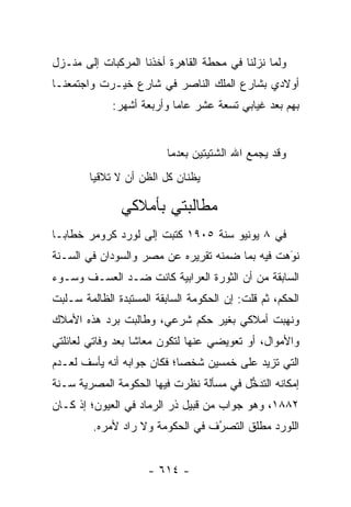 ‫ﻭﻟﻤﺎ ﻨﺯﻟﻨﺎ ﻓﻲ ﻤﺤﻁﺔ ﺍﻟﻘﺎﻫﺭﺓ ﺃﺨﺫﻨﺎ ﺍﻟﻤﺭﻜﺒﺎﺕ ﺇﻟﻰ ﻤﻨـﺯل‬
                                                ‫‪‬‬
‫ﺃﻭﻻﺩﻱ ﺒﺸﺎﺭﻉ ﺍﻟﻤﻠﻙ ﺍﻟﻨﺎﺼﺭ ﻓﻲ ﺸﺎﺭﻉ ﺨﻴـﺭﺕ ﻭﺍﺠﺘﻤﻌﻨـﺎ‬
             ‫ﺒﻬﻡ ﺒﻌﺩ ﻏﻴﺎﺒﻲ ﺘﺴﻌﺔ ﻋﺸﺭ ﻋﺎ ‪‬ﺎ ﻭﺃﺭﺒﻌﺔ ﺃﺸﻬﺭ:‬
                           ‫ﻤ‬


                          ‫ﻭﻗﺩ ﻴﺠﻤﻊ ﺍﷲ ﺍﻟﺸﺘﻴﺘﻴﻥ ﺒﻌﺩﻤﺎ‬
        ‫ﻴﻅﻨﺎﻥ ﻜل ﺍﻟﻅﻥ ﺃﻥ ﻻ ﺘﻼﻗﻴﺎ‬

               ‫ﻤﻁﺎﻟﺒﺘﻲ ﺒﺄﻤﻼﻜﻲ‬
‫ﻓﻲ ٨ ﻴﻭﻨﻴﻭ ﺴﻨﺔ ٥٠٩١ ﻜﺘﺒﺕ ﺇﻟﻰ ﻟﻭﺭﺩ ﻜﺭﻭﻤﺭ ﺨﻁﺎ ‪‬ـﺎ‬
  ‫ﺒ‬
‫ﻨﻭﻫﺕ ﻓﻴﻪ ﺒﻤﺎ ﻀﻤﻨﻪ ﺘﻘﺭﻴﺭﻩ ﻋﻥ ﻤﺼﺭ ﻭﺍﻟﺴﻭﺩﺍﻥ ﻓﻲ ﺍﻟﺴـﻨﺔ‬
                                                ‫َ‬
                                                ‫‪‬‬
‫ﺍﻟﺴﺎﺒﻘﺔ ﻤﻥ ﺃﻥ ﺍﻟﺜﻭﺭﺓ ﺍﻟﻌﺭﺍﺒﻴﺔ ﻜﺎﻨﺕ ﻀـﺩ ﺍﻟﻌﺴـﻑ ﻭﺴـﻭﺀ‬
‫ﺍﻟﺤﻜﻡ، ﺜﻡ ﻗﻠﺕ: ﺇﻥ ﺍﻟﺤﻜﻭﻤﺔ ﺍﻟﺴﺎﺒﻘﺔ ﺍﻟﻤﺴﺘﺒﺩﺓ ﺍﻟﻅﺎﻟﻤﺔ ﺴـﻠﺒﺕ‬
‫ﻭﻨﻬﺒﺕ ﺃﻤﻼﻜﻲ ﺒﻐﻴﺭ ﺤﻜﻡ ﺸﺭﻋﻲ، ﻭﻁﺎﻟﺒﺕ ﺒﺭﺩ ﻫﺫﻩ ﺍﻷﻤﻼﻙ‬
‫ﻭﺍﻷﻤﻭﺍل، ﺃﻭ ﺘﻌﻭﻴﻀﻲ ﻋﻨﻬﺎ ﻟﺘﻜﻭﻥ ﻤﻌﺎ ﹰﺎ ﺒﻌﺩ ﻭﻓﺎﺘﻲ ﻟﻌﺎﺌﻠﺘﻲ‬
                   ‫ﺸ‬
‫ﺍﻟﺘﻲ ﺘﺯﻴﺩ ﻋﻠﻰ ﺨﻤﺴﻴﻥ ﺸﺨ ‪‬ﺎ؛ ﻓﻜﺎﻥ ﺠﻭﺍﺒﻪ ﺃﻨﻪ ﻴﺄﺴﻑ ﻟﻌـﺩﻡ‬
                            ‫ﺼ‬
‫ﺇﻤﻜﺎﻨﻪ ﺍﻟﺘﺩﺨل ﻓﻲ ﻤﺴﺄﻟﺔ ﻨﻅﺭﺕ ﻓﻴﻬﺎ ﺍﻟﺤﻜﻭﻤﺔ ﺍﻟﻤﺼﺭﻴﺔ ﺴـﻨﺔ‬
                                         ‫ﱡ‬
‫٢٨٨١، ﻭﻫﻭ ﺠﻭﺍﺏ ﻤﻥ ﻗﺒﻴل ﺫﺭ ﺍﻟﺭﻤﺎﺩ ﻓﻲ ﺍﻟﻌﻴﻭﻥ؛ ﺇﺫ ﻜـﺎﻥ‬
         ‫ﺍﻟﻠﻭﺭﺩ ﻤﻁﻠﻕ ﺍﻟﺘﺼﺭﻑ ﻓﻲ ﺍﻟﺤﻜﻭﻤﺔ ﻭﻻ ﺭﺍﺩ ﻷﻤﺭﻩ.‬
                                  ‫ُ‬
                                  ‫‪‬‬


                     ‫- ٤١٦ -‬
 