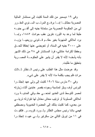 ‫ﻭﻓﻲ ٩١ ﺩﻴﺴﻤﺒﺭ ﻤﻥ ﺘﻠﻙ ﺍﻟﺴﻨﺔ ﻜﺘﺒﺕ ﺇﻟﻰ ﻤﺴﺘﺸﺎﺭ ﺍﻟﻤﺎﻟﻴﺔ‬
‫ﺍﻟﻤﺼﺭﻴﺔ ﻤﻁﺎﻟ ‪‬ـﺎ ﺇ ‪‬ـﺎ ﺒﺭﻓـﻊ ﺍﻟﻤﺭﺘـﺏ ﺍﻟﺴـﻨﻭﻱ ﺍﻟﻤﻘـﺭﺭ‬
                                ‫ﺒ ﻤ‬
‫ﻟﻲ ﻤﻥ ﺍﻟﺤﻜﻭﻤﺔ ﺍﻟﻤﺼﺭﻴﺔ ﻤﻥ ﺴﺘﻤﺎﺌﺔ ﺠﻨﻴﻪ ﺇﻟﻰ ﺃﻟﻔـﻲ ﺠﻨﻴـﻪ‬
‫ﻁﺒ ﹰﺎ ﻟﻤﺎ ﻭﻋﺩ ﺒﻪ ﺍﻟﻠﻭﺭﺩ ﺩﻓﺭﻴﻥ ﻋﻘﺏ ﺤﻭﺍﺩﺙ ٢٨٨١، ﻭﺇ ‪‬ـﺎ‬
  ‫ﻤ‬                                             ‫ﻘ‬
‫ﺒﺭﺩ ﺃﻤﻼﻜﻲ ﺍﻟﻤﻨﻬﻭﺒﺔ ﺒﻐﻴﺭ ﺤﻜـﻡ ﻗـﺎﻨﻭﻨﻲ ﻭﺭﻴﻌﻬـﺎ ﻴﺯﻴـﺩ‬
                                               ‫‪‬‬
‫ﻋﻠﻰ ٠٠٠٣ ﺠﻨﻴﻪ ﻓﻲ ﺍﻟﺴﻨﺔ، ﺃﻭ ﺘﻌﻭﻴﻀﻲ ﻋﻨﻬﺎ ﺇﺤﻘﺎ ﹰﺎ ﻟﻠﺤـﻕ‬
       ‫ﻗ‬
‫ﻭﺤﻔ ﹰﺎ ﻟﻜﺭﺍﻤﺔ ﻋﺎﺌﻠﺘﻲ، ﻓﺭﺩ ﺍﻟﻤﺴﺘﺸﺎﺭ ﻓﻲ ٨٢ ﻤﻥ ﺫﻟﻙ ﺍﻟﺸﻬﺭ‬
                            ‫‪‬‬
                            ‫َ‬                   ‫ﻅ‬
‫ﺒﺄﻨﻪ ﻴﺄﺴﻑ؛ ﻷﻨﻪ ﻻ ﻴﻘﺩﺭ ﺃﻥ ﻴﺸﻴﺭ ﻋﻠﻰ ﺍﻟﺤﻜﻭﻤـﺔ ﺍﻟﻤﺼـﺭﻴﺔ‬
                                      ‫ﺒﺘﺤﻘﻴﻕ ﻤﺎ ﻁﻠﺒﺕ.‬
‫ﻭﻗﺩ ﻋﺭﻀﺕ ﻤﺜل ﻫﺫﺍ ﺍﻟﻁﻠﺏ ﻋﻠﻰ ﺭﺌﻴﺱ ﺍﻟـﻨﻅﺍﺭ ﺜـﻼﺙ‬
       ‫ﹼ‬
       ‫َ‬
         ‫ﻤﺭﺍﺕ ﻓﻠﻡ ﻴﺠﺏ ﺒﻜﻠﻤﺔ ﻤﺎ؛ ﻷﻨﻪ ﻻ ﻴﻘﺩﺭ ﻋﻠﻰ ﺸﻲﺀ.‬
‫ﻭﻓﻲ ٠٣ ﻤﺎﺭﺱ ﺴﻨﺔ ٦٠٩١ ﻜﺘﺒﺕ ﺇﻟﻰ ﻭﻟﻲ ﻋﻬﺩ ﺇﻨﺠﻠﺘـﺭﺍ‬
‫ﺍﻟﺒﺭﻨﺱ ﺃﻭﻑ ﻭﻴﻠﺯ ﻟﻤﻨﺎﺴﺒﺔ ﻭﺠﻭﺩﻩ ﺒﻘﺼﺭ ﻋﺎﺒﺩﻴﻥ ﺃﺜﻨﺎﺀ ﺯﻴﺎﺭﺘﻪ‬
‫ﻟﻤﺼﺭ ﻟﻠﺘﻭﺴﻁ ﻟﺩﻯ ﺍﻟﺨﺩﻴﻭ ﻟﻤﻨﺤـﻲ ﺤﻘـﻭﻗﻲ ﺍﻟﻤﺩﻨﻴـﺔ ﻭﺭﺩ‬
‫‪‬‬                                      ‫‪‬‬
‫ﺃﻤﻼﻜﻲ ﺍﻟﻤﺴﻠﻭﺒﺔ ﺃﻭ ﺘﺭﺘﻴﺏ ﻤﻌﺎﺵ ﻤﻌﺎﺩل ﻟﻬﺎ ﺘﺘﻭﺍﺭﺜﻪ ﺫﺭﻴﺘـﻲ‬
‫ﻤﻥ ﺒﻌﺩﻱ، ﻜﻤﺎ ﻜﺘﺒﺕ ﺒﺫﻟﻙ ﺇﻟﻰ ﺍﻟﺤﻀﺭﺓ ﺍﻟﺨﺩﻴﻭﻴﺔ ﻭﻤﺼﻁﻔﻰ‬
‫ﻓﻬﻤﻲ ﺒﺎﺸﺎ ﺭﺌﻴﺱ ﻤﺠﻠﺱ ﺍﻟﻨﻅﺎﺭ ﻭﻟـﻭﺭﺩ ﻜﺭﻭﻤـﺭ. ﻓﺘﻠﻘﻴـﺕ‬
                         ‫ﱠ‬
‫ﻓﻲ ١١ ﻤﻥ ﺇﺒﺭﻴل ﺍﻟﺘﺎﻟﻲ ﻤﻥ ﺴﻜﺭﺘﻴﺭ ﻭﻟـﻲ ﻋﻬـﺩ ﺇﻨﺠﻠﺘـﺭﺍ‬


                    ‫- ٥١٦ -‬
 