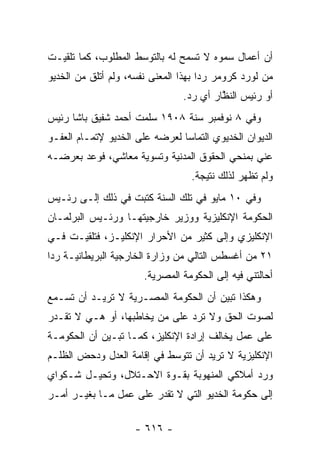 ‫ﺃﻥ ﺃﻋﻤﺎل ﺴﻤﻭﻩ ﻻ ﺘﺴﻤﺢ ﻟﻪ ﺒﺎﻟﺘﻭﺴﻁ ﺍﻟﻤﻁﻠﻭﺏ، ﻜﻤﺎ ﺘﻠﻘﻴـﺕ‬
                     ‫‪‬‬
‫ﻤﻥ ﻟﻭﺭﺩ ﻜﺭﻭﻤﺭ ﺭ ‪‬ﺍ ﺒﻬﺫﺍ ﺍﻟﻤﻌﻨﻰ ﻨﻔﺴﻪ، ﻭﻟﻡ ﺃﺘﻠﻕ ﻤﻥ ﺍﻟﺨﺩﻴﻭ‬
                                      ‫ﺩ‬
                                 ‫ﺃﻭ ﺭﺌﻴﺱ ﺍﻟﻨﻅﺎﺭ ﺃﻱ ﺭﺩ.‬
                                  ‫‪‬‬       ‫ﱠ‬
‫ﻭﻓﻲ ٨ ﻨﻭﻓﻤﺒﺭ ﺴﻨﺔ ٨٠٩١ ﺴﻠﻤﺕ ﺃﺤﻤﺩ ﺸﻔﻴﻕ ﺒﺎﺸﺎ ﺭﺌﻴﺱ‬
‫ﺍﻟﺩﻴﻭﺍﻥ ﺍﻟﺨﺩﻴﻭﻱ ﺍﻟﺘﻤﺎ ‪‬ﺎ ﻟﻌﺭﻀﻪ ﻋﻠﻰ ﺍﻟﺨﺩﻴﻭ ﻹﺘﻤـﺎﻡ ﺍﻟﻌﻔـﻭ‬
                                ‫ﺴ‬
‫ﻋﻨﻲ ﺒﻤﻨﺤﻲ ﺍﻟﺤﻘﻭﻕ ﺍﻟﻤﺩﻨﻴﺔ ﻭﺘﺴﻭﻴﺔ ﻤﻌﺎﺸﻲ، ﻓﻭﻋﺩ ﺒﻌﺭﻀـﻪ‬
                                   ‫ﻭﻟﻡ ﺘﻅﻬﺭ ﻟﺫﻟﻙ ﻨﺘﻴﺠﺔ.‬
‫ﻭﻓﻲ ٠١ ﻤﺎﻴﻭ ﻓﻲ ﺘﻠﻙ ﺍﻟﺴﻨﺔ ﻜﺘﺒﺕ ﻓﻲ ﺫﻟﻙ ﺇﻟـﻰ ﺭﺌـﻴﺱ‬
‫ﺍﻟﺤﻜﻭﻤﺔ ﺍﻹﻨﻜﻠﻴﺯﻴﺔ ﻭﻭﺯﻴﺭ ﺨﺎﺭﺠﻴﺘﻬـﺎ ﻭﺭﺌـﻴﺱ ﺍﻟﺒﺭﻟﻤـﺎﻥ‬
‫ﺍﻹﻨﻜﻠﻴﺯﻱ ﻭﺇﻟﻰ ﻜﺜﻴﺭ ﻤﻥ ﺍﻷﺤﺭﺍﺭ ﺍﻹﻨﻜﻠﻴـﺯ، ﻓﺘﻠﻘﻴـﺕ ﻓـﻲ‬
‫١٢ ﻤﻥ ﺃﻏﺴﻁﺱ ﺍﻟﺘﺎﻟﻲ ﻤﻥ ﻭﺯﺍﺭﺓ ﺍﻟﺨﺎﺭﺠﻴﺔ ﺍﻟﺒﺭﻴﻁﺎﻨﻴـﺔ ﺭ ‪‬ﺍ‬
 ‫ﺩ‬
                       ‫ﺃﺤﺎﻟﺘﻨﻲ ﻓﻴﻪ ﺇﻟﻰ ﺍﻟﺤﻜﻭﻤﺔ ﺍﻟﻤﺼﺭﻴﺔ.‬
‫ﻭﻫﻜﺫﺍ ﺘﺒﻴﻥ ﺃﻥ ﺍﻟﺤﻜﻭﻤﺔ ﺍﻟﻤﺼـﺭﻴﺔ ﻻ ﺘﺭﻴـﺩ ﺃﻥ ﺘﺴـﻤﻊ‬
‫ﻟﺼﻭﺕ ﺍﻟﺤﻕ ﻭﻻ ﺘﺭﺩ ﻋﻠﻰ ﻤﻥ ﻴﺨﺎﻁﺒﻬﺎ، ﺃﻭ ﻫـﻲ ﻻ ﺘﻘـﺩﺭ‬
                        ‫‪‬‬
‫ﻋﻠﻰ ﻋﻤل ﻴﺨﺎﻟﻑ ﺇﺭﺍﺩﺓ ﺍﻹﻨﻜﻠﻴﺯ، ﻜﻤـﺎ ﺘﺒـﻴﻥ ﺃﻥ ﺍﻟﺤﻜﻭﻤـﺔ‬
‫ﺍﻹﻨﻜﻠﻴﺯﻴﺔ ﻻ ﺘﺭﻴﺩ ﺃﻥ ﺘﺘﻭﺴﻁ ﻓﻲ ﺇﻗﺎﻤﺔ ﺍﻟﻌﺩل ﻭﺩﺤﺽ ﺍﻟﻅﻠـﻡ‬
‫ﻭﺭﺩ ﺃﻤﻼﻜﻲ ﺍﻟﻤﻨﻬﻭﺒﺔ ﺒﻘـﻭﺓ ﺍﻻﺤـﺘﻼل، ﻭﺘﺤﻴـل ﺸـﻜﻭﺍﻱ‬
                                            ‫‪‬‬
‫ﺇﻟﻰ ﺤﻜﻭﻤﺔ ﺍﻟﺨﺩﻴﻭ ﺍﻟﺘﻲ ﻻ ﺘﻘﺩﺭ ﻋﻠﻰ ﻋﻤل ﻤـﺎ ﺒﻐﻴـﺭ ﺃﻤـﺭ‬

                     ‫- ٦١٦ -‬
 