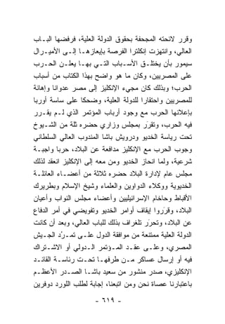 ‫ﻭﻗﺭﺭ ﻻﺌﺤﺘﻪ ﺍﻟﻤﺠﺤﻔﺔ ﺒﺤﻘﻭﻕ ﺍﻟﺩﻭﻟﺔ ﺍﻟﻌﻠﻴﺔ، ﻓﺭﻓﻀﻬﺎ ﺍﻟﺒـﺎﺏ‬
                  ‫‪‬‬
‫ﺍﻟﻌﺎﻟﻲ، ﻭﺍﻨﺘﻬﺯﺕ ﺇﻨﻜﻠﺘﺭﺍ ﺍﻟﻔﺭﺼﺔ ﺒﺈﻴﻌﺎﺯﻫـﺎ ﺇﻟـﻰ ﺍﻷﻤﻴـﺭﺍل‬
‫ﺴﻴﻤﻭﺭ ﺒﺄﻥ ﻴﺨﺘﻠـﻕ ﺍﻷﺴـﺒﺎﺏ ﺍﻟﺘـﻲ ﺒﻬـﺎ ﻴﻌﻠـﻥ ﺍﻟﺤـﺭﺏ‬
‫ﻋﻠﻰ ﺍﻟﻤﺼﺭﻴﻴﻥ، ﻭﻜﺎﻥ ﻤﺎ ﻫﻭ ﻭﺍﻀﺢ ﺒﻬﺫﺍ ﺍﻟﻜﺘﺎﺏ ﻤﻥ ﺃﺴﺒﺎﺏ‬
‫ﺍﻟﺤﺭﺏ؛ ﻭﺒﺫﻟﻙ ﻜﺎﻥ ﻤﺠﻲﺀ ﺍﻹﻨﻜﻠﻴﺯ ﺇﻟﻰ ﻤﺼﺭ ﻋﺩﻭﺍ ﹰﺎ ﻭﺇﻫﺎﻨﺔ‬
        ‫ﻨ‬
‫ﻟﻠﻤﺼﺭﻴﻴﻥ ﻭﺍﺤﺘﻘﺎ ‪‬ﺍ ﻟﻠﺩﻭﻟﺔ ﺍﻟﻌﻠﻴﺔ، ﻭﻀﺤ ﹰﺎ ﻋﻠﻰ ﺴﺎﺴﺔ ﺃﻭﺭﺒﺎ‬
                 ‫ﻜ‬         ‫‪‬‬          ‫ﺭ‬
‫ﺒﺈﻋﻼﻨﻬﺎ ﺍﻟﺤﺭﺏ ﻤﻊ ﻭﺠﻭﺩ ﺃﺭﺒﺎﺏ ﺍﻟﻤﺅﺘﻤﺭ ﺍﻟﺫﻱ ﻟـﻡ ﻴﻘـﺭﺭ‬
‫ﻓﻴﻪ ﺍﻟﺤﺭﺏ، ﻭﺘﻘﺭﺭ ﺒﻤﺠﻠﺱ ﻭﺯﺍﺭﻱ ﺤﻀﺭﻩ ﺜﻠﺔ ﻤﻥ ﺍﻟﺸـﻴﻭﺥ‬
                                        ‫َ‬
                                        ‫‪‬‬
‫ﺘﺤﺕ ﺭﻴﺎﺴﺔ ﺍﻟﺨﺩﻴﻭ ﻭﺩﺭﻭﻴﺵ ﺒﺎﺸﺎ ﺍﻟﻤﻨﺩﻭﺏ ﺍﻟﻌﺎﻟﻲ ﺍﻟﺴﻠﻁﺎﻨﻲ‬
‫ﻭﺠﻭﺏ ﺍﻟﺤﺭﺏ ﻤﻊ ﺍﻹﻨﻜﻠﻴﺯ ﻤﺩﺍﻓﻌﺔ ﻋﻥ ﺍﻟﺒﻼﺩ، ﺤﺭ ‪‬ﺎ ﻭﺍﺠﺒـﺔ‬
         ‫ﺒ‬
‫ﺸﺭﻋﻴﺔ، ﻭﻟﻤﺎ ﺍﻨﺤﺎﺯ ﺍﻟﺨﺩﻴﻭ ﻭﻤﻥ ﻤﻌﻪ ﺇﻟﻰ ﺍﻹﻨﻜﻠﻴﺯ ﺍﻨﻌﻘﺩ ﻟﺫﻟﻙ‬
                           ‫‪‬‬                ‫‪‬‬
‫ﻤﺠﻠﺱ ﻋﺎﻡ ﻹﺩﺍﺭﺓ ﺍﻟﺒﻼﺩ ﺤﻀﺭﻩ ﺜﻼﺜﺔ ﻤﻥ ﺃﻋﻀـﺎﺀ ﺍﻟﻌﺎﺌﻠـﺔ‬
‫ﺍﻟﺨﺩﻴﻭﻴﺔ ﻭﻭﻜﻼﺀ ﺍﻟﺩﻭﺍﻭﻴﻥ ﻭﺍﻟﻌﻠﻤﺎﺀ ﻭﺸﻴﺦ ﺍﻹﺴﻼﻡ ﻭﺒﻁﺭﻴﺭﻙ‬
‫ﺍﻷﻗﺒﺎﻁ ﻭﺤﺎﺨﺎﻡ ﺍﻹﺴﺭﺍﺌﻴﻠﻴﻴﻥ ﻭﺃﻋﻀﺎﺀ ﻤﺠﻠﺱ ﺍﻟﻨﻭﺍﺏ ﻭﺃﻋﻴﺎﻥ‬
‫ﺍﻟﺒﻼﺩ، ﻭﻗﺭﺭﻭﺍ ﺇﻴﻘﺎﻑ ﺃﻭﺍﻤﺭ ﺍﻟﺨﺩﻴﻭ ﻭﺘﻔﻭﻴﻀﻲ ﻓﻲ ﺃﻤﺭ ﺍﻟﺩﻓﺎﻉ‬
                                               ‫‪َ‬‬
‫ﻋﻥ ﺍﻟﺒﻼﺩ، ﻭﺘﺤﺭﺭ ﺘﻠﻐﺭﺍﻑ ﺒﺫﻟﻙ ﻟﻠﺒﺎﺏ ﺍﻟﻌﺎﻟﻲ، ﻭﺒﻌﺩ ﺃﻥ ﻜﺎﻨﺕ‬
                                        ‫‪‬‬
                                        ‫َ‬
‫ﺍﻟﺩﻭﻟﺔ ﺍﻟﻌﻠﻴﺔ ﻤﻤﺘﻨﻌﺔ ﻤﻥ ﻤﻭﺍﻓﻘﺔ ﺍﻟﺩﻭل ﻋﻠـﻰ ﺘﻤـﺭﺩ ﺍﻟﺠـﻴﺵ‬
           ‫ُ‬
           ‫‪‬‬                                     ‫‪‬‬
‫ﺍﻟﻤﺼﺭﻱ، ﻭﻋﻠـﻰ ﻋﻘـﺩ ﺍﻟﻤـﺅﺘﻤﺭ ﺍﻟـﺩﻭﻟﻲ ﺃﻭ ﺍﻻﺸـﺘﺭﺍﻙ‬
‫ﻓﻴﻪ ﺃﻭ ﺇﺭﺴﺎل ﻋﺴﺎﻜﺭ ﻤـﻥ ﻁﺭﻓﻬـﺎ ﺘﺤـﺕ ﺭﺌﺎﺴـﺔ ﺍﻟﻘﺎﺌـﺩ‬
‫ﺍﻹﻨﻜﻠﻴﺯﻱ، ﺼﺩﺭ ﻤﻨﺸﻭﺭ ﻤﻥ ﺴﻌﻴﺩ ﺒﺎﺸـﺎ ﺍﻟﺼـﺩﺭ ﺍﻷﻋﻅـﻡ‬
‫ﺒﺎﻋﺘﺒﺎﺭﻨﺎ ﻋﺼﺎﺓ ﻨﺤﻥ ﻭﻤﻥ ﺍﺘﺒﻌﻨﺎ، ﺇﺠﺎﺒﺔ ﻟﻁﻠﺏ ﺍﻟﻠﻭﺭﺩ ﺩﻭﻓﺭﻴﻥ‬
                                 ‫‪‬‬

                     ‫- ٩١٦ -‬
 