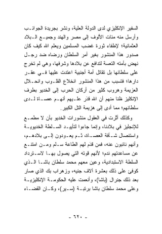 ‫ﺍﻟﺴﻔﻴﺭ ﺍﻹﻨﻜﻠﻴﺯﻱ ﻟﺩﻯ ﺍﻟﺩﻭﻟﺔ ﺍﻟﻌﻠﻴﺔ، ﻭﻨﺸﺭ ﺒﺠﺭﻴﺩﺓ ﺍﻟﺠﻭﺍﺌـﺏ‬
                       ‫‪‬‬
‫ﻭﺃﺭﺴل ﻤﻨﻪ ﻤﺌﺎﺕ ﺍﻷﻟﻭﻑ ﺇﻟﻰ ﻤﺼﺭ ﻭﺍﻟﻬﻨﺩ ﻭﺠﻤﻴـﻊ ﺍﻟـﺒﻼﺩ‬
‫ﺍﻟﻌﺜﻤﺎﻨﻴﺔ؛ ﻹﻁﻔﺎﺀ ﺜﻭﺭﺓ ﻏﻀﺏ ﺍﻟﻤﺴﻠﻤﻴﻥ ﻭﻴﻌﻠﻡ ﺍﷲ ﻜﻴﻑ ﻜﺎﻥ‬
‫ﺼﺩﻭﺭ ﻫﺫﺍ ﺍﻟﻤﻨﺸﻭﺭ ﺒﻐﻴﺭ ﺃﻤﺭ ﺍﻟﺴﻠﻁﺎﻥ ﻭﺭﻀﺎﻩ ﻀﺩ ﺭﺠـل‬
‫ﻨﻬﺽ ﺒﺄﻤﺘﻪ ﺍﻟﺘﻌﺴﺔ ﻟﺘﺩﺍﻓﻊ ﻋﻥ ﺒﻼﺩﻫﺎ ﻭﺸﺭﻓﻬﺎ، ﻭﻫﻲ ﻟﻡ ﺘﺨﺭﺝ‬
‫ﻋﻠﻰ ﺴﻠﻁﺎﻨﻬﺎ ﺒل ﺘﻘﺎﺘل ﺃﻤﺔ ﺃﺠﻨﺒﻴﺔ ﺍﻋﺘﺩﺕ ﻋﻠﻴﻬﺎ ﻓـﻲ ﻋﻘـﺭ‬
‫ﺩﺍﺭﻫﺎ؛ ﻓﺘﺴﺒﺏ ﻤﻥ ﻫﺫﺍ ﺍﻟﻤﻨﺸﻭﺭ ﺍﻨﺨﻼﻉ ﺍﻟﻘﻠـﻭﺏ ﻭﺍﻨﺤـﻼل‬
‫ﺍﻟﻌﺯﻴﻤﺔ ﻭﻫﺭﻭﺏ ﻜﺜﻴﺭ ﻤﻥ ﺃﺭﻜﺎﻥ ﺍﻟﺤﺭﺏ ﺇﻟﻰ ﺍﻟﺨﺩﻴﻭ ﺒﻁﺭﻑ‬
‫ﺍﻹﻨﻜﻠﻴﺯ ﻅ ﹰﺎ ﻤﻨﻬﻡ ﺃﻥ ﺍﷲ ﻗﺩﺭ ﻋﻠـﻴﻬﻡ ﺃﻨﻬـﻡ ﻋﺼـﺎﺓ ﻟـﺩﻯ‬
                             ‫‪‬‬
                             ‫َ‬              ‫ﻨ‬
                 ‫ﺴﻠﻁﺎﻨﻬﻡ؛ ﻤﻤﺎ ﺃﺩﻯ ﺇﻟﻰ ﻫﺯﻴﻤﺔ ﺍﻟﺘل ﺍﻟﻜﺒﻴﺭ.‬
‫ﻭﻜﺫﻟﻙ ﺃﺜﺭﺕ ﻓﻲ ﺍﻟﻌﻘﻭل ﻤﻨﺸﻭﺭﺍﺕ ﺍﻟﺨﺩﻴﻭ ﺒﺄﻥ ﻻ ﻤﻁﻤـﻊ‬
                                             ‫ﱠ‬
‫ﻟﻺﻨﺠﻠﻴﺯ ﻓﻲ ﺒﻼﺩﻨﺎ، ﻭﺇﻨﻤﺎ ﺠﺎﺀﻭﺍ ﻟﺘﺄﻴﻴـﺩ ﺍﻟﺴـﻠﻁﺔ ﺍﻟﺨﺩﻴﻭﻴـﺔ‬
‫ﻭﺍﺴﺘﺌﺼﺎل ﺸـﺄﻓﺔ ﺍﻟﻌﺼـﺎﺓ، ﺜـﻡ ﻴﻌـﻭﺩﻭﻥ ﺇﻟـﻰ ﺒﻼﺩﻫـﻡ،‬
‫ﻭﺃﻨﻬﻡ ﻨﺎﺌﺒﻭﻥ ﻋﻨﻪ، ﻓﻤﻥ ﻗﺩﻡ ﻟﻬﻡ ﺍﻟﻁﺎﻋﺔ ﺴـﻠﻡ ﻭ ‪‬ـﻥ ﺍﻤﺘﻨـﻊ‬
       ‫ﻤ ‪‬‬                     ‫َ‬
                               ‫‪ ‬‬
‫ﻋﻥ ﻤﺴﺎﻋﺩﺘﻬﻡ ﻨﺩﻡ؛ ﻷﻨﻬﻡ ﻗﻭﺘﻪ ﺍﻟﺘﻲ ﻴﺼﻭل ﺒﻬـﺎ ﻻﺴـﺘﺭﺩﺍﺩ‬
‫ﺍﻟﺴﻠﻁﺔ ﺍﻻﺴﺘﺒﺩﺍﺩﻴﺔ، ﻭﻋﻴﻥ ﻤﻌﻬﻡ ﻤﺤﻤﺩ ﺴﻠﻁﺎﻥ ﺒﺎﺸـﺎ ﺍﻟـﺫﻱ‬
                               ‫‪‬‬
‫ﻜﻭﻓﺊ ﻋﻠﻰ ﺫﻟﻙ ﺒﻌﺸﺭﺓ ﺁﻻﻑ ﺠﻨﻴﻪ، ﻭﺯﻫﺭﺍﺏ ﺒﻙ ﺍﻟﺫﻱ ﺼﺎﺭ‬
‫ﺒﻌﺩ ﺫﻟﻙ ﺠﻨﺭﺍل )ﺒﺎﺸﺎ(، ﻭﺃﻨﻌﻤﺕ ﻋﻠﻴﻪ ﺍﻟﺤﻜﻭﻤـﺔ ﺍﻹﻨﻜﻠﻴﺯﻴـﺔ‬
‫ﻭﻋﻠﻰ ﻤﺤﻤﺩ ﺴﻠﻁﺎﻥ ﺒﺎﺸﺎ ﺒﺭﺘﺒـﺔ )ﺴـﻴﺭ(، ﻭﻜـﺎﻥ ﺍﻟﻘﻀـﺎﺀ‬



                     ‫- ٠٢٦ -‬
 