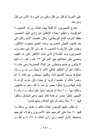 ‫ﻋﻠﻰ ﺍﻟﺤﺭﻴﺔ ﺜﻡ ﻗﺘل ﻤﻥ ﻗﺘل ﻭﻨﻔﻲ ﻤﻥ ﻨﻔﻲ ﻭﷲ ﺍﻷﻤﺭ ﻤﻥ ﻗﺒل‬
                   ‫‪‬‬          ‫‪‬‬
                                           ‫ﻭﻤﻥ ﺒﻌﺩ.‬
‫ﺍﻨﺨﺩﻉ ﺍﻟﻤﺼﺭﻴﻭﻥ ﺇﻻ ﻗﻠﻴﻼ ﺒﻬﺫﻩ ﺍﻟﻤﻨﺸـﻭﺭﺍﺕ ﺍﻟﺨﺩﻴﻭﻴـﺔ‬
                             ‫ﹰ‬
‫ﺍﻟﻌﺭﻗﻭﺒﻴﺔ، ﻭﺍﻋﺘﻘﺩﻭﺍ ﺒﺠﻼﺀ ﺍﻹﻨﻜﻠﻴﺯ ﻋﻥ ﻭﺍﺩﻱ ﺍﻟﻨﻴل ﺍﻟﺨﺼﻴﺏ‬
‫ﺤﻔ ﹰﺎ ﻟﺸﺭﻑ ﺍﻟﺘﺎﺝ ﺍﻟﺒﺭﻴﻁﺎﻨﻲ، ﻭﻟﻜﻥ ﺍﻨﻘﻀﺕ ﺍﻷﻴﺎﻡ ﻭﺍﻟﻠﻴـﺎﻟﻲ‬
                                                   ‫ﻅ‬
‫ﺒﻌﺩ ﺘﺸﺘﻴﺕ ﺍﻟﺠﻴﺵ ﺍﻟﻤﺼﺭﻱ، ﻭﻤﺎﺕ ﺍﻟﺨﺩﻴﻭ ﻤﺤﺒﻭﺏ ﺍﻹﻨﻜﻠﻴﺯ،‬
‫ﻭﺠﻠﺱ ﻋﻠﻰ ﺍﻷﺭﻴﻜـﺔ ﺍﻟﺨﺩﻴﻭﻴـﺔ ﻋﺒـﺎﺱ ﺍﻟﺜـﺎﻨﻲ ﻤﺤﺒـﻭﺏ‬
‫ﺍﻟﻤﺼﺭﻴﻴﻥ، ﻭﺘﻡ ﺍﻹﺼﻼﺡ ﺍﻟﺫﻱ ﺃﺨﺫﻩ ﺍﻹﻨﻜﻠﻴﺯ ﻋﻠﻰ ﻋـﺎﺘﻘﻬﻡ،‬
‫ﻭﻤﻀﻲ ﻋﻠﻰ ﺍﺤﺘﻼﻟﻬﻡ ﻏﻴﺭ ﺍﻟﺸﺭﻋﻲ ٩٢ ﻋﺎ ‪‬ـﺎ ﻓﻤـﺎ ﺒـﺎﻟﻬﻡ‬
                ‫ﻤ‬
‫ﻻ ﻴﻭﻓﻭﻥ ﺒﻭﻋﺩﻫﻡ ﻭﻴﻨﺠﻠﻭﻥ ﻋﻥ ﺍﻟﺒﻼﺩ ﺍﻟﻤﺼﺭﻴﺔ ﻭﻫﻲ ﻫﺎﺩﺌـﺔ‬
‫ﺴﺎﻜﻨﺔ، ﻨﻌﻡ ﺃﻥ ﺍﻹﻨﻜﻠﻴﺯ ﻜﺒﺎﻗﻲ ﺍﻷﻤﻡ ﻻ ﻴﻨﺠﻠـﻭﻥ ﻋـﻥ ﺒـﻼﺩ‬
‫ﺍﺤﺘﻠﻭﻫﺎ ﺒﺭﻀﺎ ﺃﻨﻔﺴﻬﻡ ﺃﺒ ‪‬ﺍ، ﻭﻟﻜﻨﻬﻡ ﺴﻴﻨﺠﻠﻭﻥ ﻋﻥ ﻜﻨﺎﻨـﺔ ﺍﷲ‬
                                 ‫ﺩ‬
‫ﺭﻀﻭﺍ ﺒﺫﻟﻙ ﺃﻭ ﻏﻀﺒﻭﺍ، ﻗﺭﻴ ‪‬ﺎ ﺃﻭ ﺒﻌﻴ ‪‬ﺍ، ﻓﺈﻥ ﻋﺭﺏ ﺍﻟﺭﻋـﺎﺓ‬
                      ‫ﺩ‬       ‫ﺒ‬
‫)ﺃﻤﺔ ﺍﻟﻬﻜﺴﻭﺱ( ﺍﺤﺘﻠﻭﺍ ﻤﺼﺭ ﺒﺯﻋﺎﻤـﺔ ﻗﺎﺌـﺩﻫﻡ ﺴـﻼﻁﻴﺱ‬
                                      ‫ﱡ‬
‫ﻭﻤﻜﺜﻭﺍ ﺒﻬﺎ ٠٠١ ﺴﻨﺔ ﺜﻡ ﺨﺭﺠﻭﺍ ﻤﻨﻬﺎ ﻋﻨﻭﺓ ﻭﻗﺴـ ‪‬ﺍ، ﻭﺃﻤـﺔ‬
         ‫ﺭ‬
‫ﺍﻟﻠﻴﺒﻴﻴﻥ ﺍﺤﺘﻠﻭﺍ ﻤﺼﺭ ﺒﺯﻋﺎﻤﺔ ﻗﺎﺌﺩ ﻤﻨﻬﻡ ﻴﺩﻋﻰ ﺸﻴﺸﺎﻕ ﻭﻤﻜﺜﻭﺍ‬
           ‫ﻓﻴﻬﺎ ٠٠٢ ﺴﻨﺔ ﻭﻨﻴﻑ ﺜﻡ ﻭﻗﻊ ﺍﻟﺨﻼﻑ ﺒﻴﻨﻬﻡ ﻓﺒﺎﺩﻭﺍ.‬
‫ﺜﻡ ﺘﻐﻠﺏ ﻋﻠﻴﻬﺎ ﺍﻟﻨﻭﺒﻴﻭﻥ ﺒﻘﻴﺎﺩﺓ ﻤﻠﻜﻬـﻡ ﺒﻌﻨﺨـﻲ ﻭﻤﻜﺜـﻭﺍ‬
                                             ‫ﱠ‬
‫ﻓﻴﻬﺎ ٠٥ ﺴﻨﺔ ﺤﺘﻰ ﺃﺨﺭﺠﻬﻡ ﻤﻨﻬﺎ ﺍﻵﺸﻭﺭﻴﻭﻥ ﻭﻫﺅﻻﺀ ﺃﺨﺭﺠﻬﻡ‬
‫ﺒﺴﺎﻤﺘﻴﻙ ﺍﻷﻭل ﺍﻟﻤﺼـﺭﻱ ﺭﺃﺱ ﺍﻟﻌﺎﺌﻠـﺔ ٦٢، ﺜـﻡ ﺘﻐﱠـﺏ‬
   ‫ﻠ‬


                     ‫- ١٢٦ -‬
 