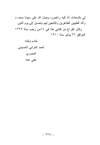 ‫ﻟﻲ ﺒﺎﻟﺴﻌﺎﺩﺓ، ﺃﻨﺎ ﺇﻟﻴﻪ ﺭﺍﻏﺒﻭﻥ، ﻭﺼل ﺍﷲ ﻋﻠﻰ ﺴﻴﺩﻨﺎ ﻤﺤﻤـﺩ‬
                      ‫ِ‬
 ‫ﻭﺁﻟﻪ ﺍﻟﻁﻴﺒﻴﻥ ﺍﻟﻁﺎﻫﺭﻴﻥ ﻭﺍﻟﺘﺎﺒﻌﻴﻥ ﻟﻬﻡ ﺒﺈﺤﺴﺎﻥ ﺇﻟﻰ ﻴﻭﻡ ﺍﻟﺩﻴﻥ.‬
‫ﻭﻜﺎﻥ ﺍﻟﻔﺭﺍﻍ ﻤﻥ ﻜﺘﺎﺒﻲ ﻫﺫﺍ ﻓﻲ ٨١ﻤﻥ ﺭﺠﺏ ﺴﻨﺔ ٩٢٣١‬
                     ‫ﺍﻟﻤﻭﺍﻓﻕ ٦٢ ﻴﻭﻟﻴﻭ ﺴﻨﺔ ٠١٩١.‬
        ‫ﺨﺎﺩﻡ ﻭﻁﻨﻪ‬
  ‫ﺃﺤﻤﺩ ﺍﻟﻌﺭﺍﺒﻲ ﺍﻟﺤﺴﻴﻨﻲ‬
         ‫ﺍﻟﻤﺼﺭﻱ‬
        ‫ﻋ ِﻲ ﻋﻨﻪ‬
             ‫‪‬ﻔ‬




                      ‫- ٤٢٦ -‬
 