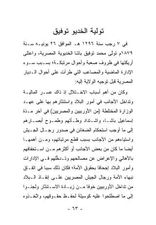 ‫ﺘﻭﻟﻴﺔ ﺍﻟﺨﺩﻴﻭ ﺘﻭﻓﻴﻕ‬
                            ‫‪‬‬
‫ﻓﻲ ٧ ﺭﺠﺏ ﺴﻨﺔ ٦٩٢١ ﻫـ ﺍﻟﻤﻭﺍﻓﻕ ٦٢ ﻴﻭﻨﻴـﻪ ﺴـﻨﺔ‬
‫٩٧٨١ﻡ ﺘﻭﻟﻰ ﻤﺤﻤﺩ ﺘﻭﻓﻴﻕ ﺒﺎﺸﺎ ﺍﻟﺨﺩﻴﻭﻴﺔ ﺍﻟﻤﺼﺭﻴﺔ، ﻭﺍﻋﺘﻠﻰ‬
                                          ‫ﱠ‬
‫ﺃﺭﻴﻜﺘﻬﺎ ﻓﻲ ﻅﺭﻭﻑ ﺼﻌﺒﺔ ﻭﺃﺤﻭﺍل ﻤﺭﺘﺒﻜـﺔ؛ ﺒﺴـﺒﺏ ﺴـﻭﺀ‬
‫ﺍﻹﺩﺍﺭﺓ ﺍﻟﻤﺎﻀﻴﺔ ﻭﺍﻟﻤﺼﺎﻋﺏ ﺍﻟﺘﻲ ﻁﺭﺃﺕ ﻋﻠﻰ ﺃﺤﻭﺍل ﺍﻟـﺩﻴﺎﺭ‬
                         ‫ﺍﻟﻤﺼﺭﻴﺔ ﻗﺒل ﺘﻭﺠﻴﻪ ﺍﻟﻭﻻﻴﺔ ﺇﻟﻴﻪ:‬
‫ﻭﻜﺎﻥ ﻤﻥ ﺃﻫﻡ ﺃﺴﺒﺎﺏ ﺍﻻﺨـﺘﻼل ﺇﺫ ﺫﺍﻙ ﻋﺴـﺭ ﺍﻟﻤﺎﻟﻴـﺔ‬
‫ﻭﺘﺩﺍﺨل ﺍﻷﺠﺎﻨﺏ ﻓﻲ ﺃﻤﻭﺭ ﺍﻟﺒﻼﺩ ﻭﺍﺴﺘﺌﺜﺎﺭﻫﻡ ﺒﻬﺎ ﻋﻠﻰ ﻋﻬـﺩ‬
‫ﺍﻟﻭﺯﺍﺭﺓ ﺍﻟﻤﺨﺘﻠﻁﺔ )ﻤﻥ ﺍﻷﻭﺭﺒﻴﻴﻥ ﻭﺍﻟﻤﺼﺭﻴﻴﻥ( ﻓﻲ ﺁﺨﺭ ﻤـﺩﺓ‬
 ‫‪‬‬
 ‫َ‬
‫ﺇﺴﻤﺎﻋﻴل ﺒﺎﺸـﺎ، ﻭﺍﺸـﺘﺩﺍﺩ ﻭﻁـﺄﺘﻬﻡ ﻭﻁﻤـﻭﺡ ﺃﺒﺼـﺎﺭﻫﻡ‬
‫ﺇﻟﻰ ﻤﺎ ﺃﻭﺠﺏ ﺍﺴﺘﺤﻜﺎﻡ ﺍﻟﻀﻐﺎﺌﻥ ﻓﻲ ﺼﺩﻭﺭ ﺭﺠـﺎل ﺍﻟﺠـﻴﺵ‬
‫ﻭﺍﺴﺘﻴﺎﺀﻫﻡ ﻤﻥ ﺍﻷﺠﺎﻨﺏ ﺒﺴﺒﺏ ﻗﻁﻊ ﻤﺭﺘﺒﺎﺘﻬﻡ، ﻭﻤـﻥ ﺃﻫﻤﻬـﺎ‬
‫ﺃﻴﻀﺎ ﻤﺎ ﻜﺎﻥ ﻤﻥ ﺒﻌﺽ ﺍﻷﺠﺎﻨﺏ ﺃﻭ ﺃﻜﺜﺭﻫﻡ ﻤـﻥ ﺍﺴـﺘﺨﻔﺎﻓﻬﻡ‬
                                               ‫‪‬‬
‫ﺒﺎﻷﻫﺎﻟﻲ ﻭﺍﻹﻋﺭﺍﺽ ﻋﻥ ﻤﺼﺎﻟﺤﻬﻡ ﻭﺘـﺩﺨﻠﻬﻡ ﻓـﻲ ﺍﻹﺩﺍﺭﺍﺕ‬
               ‫ﱡ‬
‫ﻭﺃﻤﻭﺭ ﺍﻟﺒﻼﺩ ﺇﺠﺤﺎﻓﺎ ﺒﺤﻘﻭﻕ ﺍﻷﻤﺔ؛ ﻓﻜﺎﻥ ﺫﻟﻙ ﺴﺒﺒﺎ ﻓﻲ ﺍﺘﻔـﺎﻕ‬
           ‫‪‬‬                         ‫ﹰ‬
‫ﻨﺒﻬﺎﺀ ﺍﻷﻤﺔ ﻭﺭﺠﺎل ﺍﻟﺠﻴﺵ ﺍﻟﻤﺼﺭﻴﻴﻥ ﻋﻠـﻰ ﺇﻨﻘـﺎﺫ ﺍﻟـﺒﻼﺩ‬
‫ﻤﻥ ﺘﺩﺍﺨل ﺍﻷﻭﺭﺒﻴﻴﻥ ﺨﻭﻓﺎ ﻤـﻥ ﺯﻴـﺎﺩﺓ ﺍﻻﺴـﺘﺌﺜﺎﺭ ﻭﻟﺠﺌـﻭﺍ‬
                              ‫ﹰ‬
‫ﺇﻟﻰ ﻤﺎ ﺍﺼﻁﻠﺤﻭﺍ ﻋﻠﻴﻪ ﻜﻭﺴﻴﻠﺔ ﻟﺤﻔـﻅ ﺤﻘـﻭﻗﻬﻡ، ﻭﺍﺘﺨـﺫﻭﻩ‬
     ‫ﱠ‬

                     ‫- ٣٦ -‬
 