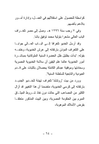 ‫ﻜﻭﺍﺴﻁﺔ ﻟﻠﺤﺼﻭل ﻋﻠﻰ ﺍﺴﺘﻘﻼﻟﻬﻡ ﻓﻲ ﺍﻟﻌﻤـل، ﻭﺇﺩﺍﺭﺓ ﺃﻤـﻭﺭ‬
                                            ‫ﺒﻼﺩﻫﻡ ﺒﺄﻨﻔﺴﻬﻡ.‬
‫ﻭﻓﻲ ٧ ﺭﺠﺏ ﺴﻨﺔ ٦٩٢١ ﻫـ ﻭﺼل ﺇﻟﻰ ﻤﺼﺭ ﺘﻠﻐـﺭﺍﻑ‬
               ‫ﺍﻟﺒﺎﺏ ﺍﻟﻌﺎﻟﻲ ﻤﺸﻌﺭﺍ ﺒﺘﻭﻟﻴﺔ ﻤﺤﻤﺩ ﺘﻭﻓﻴﻕ ﺒﺎﺸﺎ.‬
                                        ‫‪‬‬
‫ﻭﻗﺩ ﺃﺭﺴل ﺍﻟﺨﺩﻴﻭ ﺘﻠﻐﺭﺍﻓﺎ ﺇﻟـﻰ ﺍﻟﺒـﺎﺏ ﺍﻟﻌـﺎﻟﻲ ﺠﻭﺍ ‪‬ـﺎ‬
  ‫ﺒ‬                          ‫ﹰ‬
‫ﻋﻠﻰ ﺍﻟﺘﻠﻐﺭﺍﻑ ﺍﻟﻤﺅﺫﻥ ﺒﺎﺭﺘﻘﺎﺌﻪ ﺇﻟﻰ ﻋﺭﺵ ﺍﻟﺨﺩﻴﻭﻴﺔ، ﻭﺨﺘﻤـﻪ‬
‫ﺒﻘﻭﻟﻪ: "ﺒﺩﺃﺕ ﺒﻅﻠﻴل ﻅل ﺍﻟﺤﻀﺭﺓ ﺍﻟﺴﻨﻴﺔ ﺍﻟﻤﻠﻭﻜﺎﻨﻴﺔ ﺒﻤﺒﺎﺸـﺭﺓ‬
                     ‫‪‬‬
‫ﺃﻤﻭﺭ ﺍﻟﺨﺩﻴﻭﻴﺔ ﻋﺎﻟﻤﺎ ﻋﻠﻡ ﺍﻟﻴﻘﻴﻥ ﺃﻥ ﺴﻼﻤﺔ ﺍﻟﺨﺩﻴﻭﻴﺔ ﺍﻟﻤﺼﺭﻴﺔ‬
                                     ‫‪‬‬
‫ﻭﺴﻌﺎﺩﺘﻬﺎ ﻭﻤﻭﻓﻘﻴﺔ ﻋﺒﺩﻜﻡ ﺍﻟﻜﺎﻤﻠﺔ ﻴﺤﺼﻼﻥ ﺒﺎﻟﺜﺒﺎﺕ ﻋﻠﻰ ﻗـﺩﻡ‬
                         ‫ﺍﻟﻌﺒﻭﺩﻴﺔ ﻭﺍﻟﺘﺎﺒﻌﻴﺔ ﻟﻠﺴﻠﻁﻨﺔ ﺍﻟﺴﻨﻴﺔ".‬
                            ‫‪‬‬
‫ﻭﻭﺭﺩ ﻤﻥ ﺒﻴﺕ "ﺭﻭﺘﺸﻠﺩ" ﺘﻠﻐﺭﺍﻑ ﺘﻬﻨﺌﺔ ﻟﻠﺨـﺩﻴﻭ ﺍﻟﺠﺩﻴـﺩ‬
‫ﺒﺎﺭﺘﻘﺎﺌﻪ ﺇﻟﻰ ﻜﺭﺴﻲ ﺍﻟﺨﺩﻴﻭﻴﺔ، ﻤﺘﻀﻤﻨﺎ ﺃﻥ ﻫﺫﺍ ﺍﻟﺘﻐﻴﻴﺭ ﻗﺩ ﺃﺯﺍل‬
                        ‫ﹰ‬
‫ﺍﻟﻜﺜﻴﺭ ﻤﻥ ﺍﻟﻤﺼﺎﻋﺏ ﺍﻟﺘﻲ ﺤﺎﻟﺕ ﺩﻭﻥ ﻨﻔﺎﺫ ﺸـﺭﻭﻁ ﺍﻟﻤﻴﺜـﺎﻕ‬
‫ﺍﻟﻤﺒﺭﻡ ﺒﻴﻥ ﺍﻟﺤﻜﻭﻤﺔ ﺍﻟﻤﺼﺭﻴﺔ، ﻭﺒﻴﻥ ﺍﻟﺒﻴﺕ ﺍﻟﻤﺫﻜﻭﺭ ﻤﺘﻌﻠ ﹰـﺎ‬
  ‫ﻘ‬
                                 ‫ﺒﻘﺭﺽ ﺍﻷﻤﻼﻙ ﺍﻟﻤﻭﻫﻭﺒﺔ،‬




                      ‫- ٤٦ -‬
 