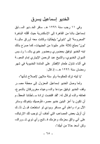 ‫ﺍﻟﺨﺩﻴﻭ ﺇﺴﻤﺎﻋﻴل ﻴﺴﺭﻕ‬
‫ﻭﻓﻲ ١١ ﺭﺠﺏ ﺴﻨﺔ ٦٩٢١ ﻫـ ﺴﺎﻓﺭ ﺍﻟﺨـﺩﻴﻭ ﺍﻟﺴـﺎﺒﻕ‬
‫ﺇﺴﻤﺎﻋﻴل ﺒﺎﺸﺎ ﻤﻥ ﺍﻟﻘﺎﻫﺭﺓ ﺇﻟﻰ ﺍﻹﺴﻜﻨﺩﺭﻴﺔ ﺤﻴﺙ ﺃﻗﻠﺘﻪ ﺍﻟﺒﺎﺨﺭﺓ‬
          ‫ﱠ‬
‫"ﺍﻟﻤﺤﺭﻭﺴﺔ" ﺇﻟﻰ "ﻨﺎﺒﻭﻟﻲ" ﺒﺈﻴﻁﺎﻟﻴﺎ، ﻭﻜﺎﻨﺕ ﻤﻌﻪ ﺃﻭﺭﺍﻕ ﻤﺎﻟﻴـﺔ‬
                         ‫‪‬‬
‫"ﺒﻭﻥ" ﺒﻤﺒﻠﻎ ﺜﻼﺜﺔ ﻋﺸﺭ ﻤﻠﻴﻭﻨﺎ ﻤﻥ ﺍﻟﺠﻨﻴﻬﺎﺕ، ﻜﻤﺎ ﺼﺭﺡ ﺒﺫﻟﻙ‬
      ‫َ‬
      ‫‪‬‬                    ‫ﹰ‬
‫ﺍﺒﻨﻪ ﺍﻟﺨﺩﻴﻭ ﺘﻭﻓﻴﻕ ﺒﺤﻀﻭﺭﻱ ﻭﺤﻀﻭﺭ ﺨﻴﺭﻱ ﺒﺎﺸـﺎ ﺭﺌـﻴﺱ‬
‫ﺍﻟﺩﻴﻭﺍﻥ ﺍﻟﺨﺩﻴﻭﻱ، ﻭﺍﻟﺸﻴﺦ ﻋﺒﺩ ﺍﻟﺭﺤﻤﻥ ﺍﻹﺒﻴﺎﺭﻱ ﺇﻤﺎﻡ ﺍﻟﻤﻌ ‪‬ـﺔ‬
  ‫ﻴ‬
‫ﻓﻲ ﺃﺜﻨﺎﺀ ﺘﻨﺎﻭل ﻁﻌﺎﻡ ﺍﻹﻓﻁﺎﺭ ﻋﻠﻰ ﺍﻟﻤﺎﺌﺩﺓ ﺍﻟﺨﺩﻴﻭﻴﺔ ﻓﻲ ﺸﻬﺭ‬
                          ‫ﺭﻤﻀﺎﻥ ﺴﻨﺔ ٦٩٢١ ﻫـ، ﺇﺫ ﻗﺎل:‬
   ‫"ﻴﺎ ﻟﻴﺘﻪ ﺘﺭﻙ ﻟﻠﺤﻜﻭﻤﺔ ﻭﻟﻭ ﺴﺘﺔ ﻤﻼﻴﻴﻥ ﻹﺼﻼﺡ ﺸﺄﻨﻬﺎ"،‬
                                                ‫‪‬‬
‫ﻭﻟﻤﺎ ﻭﺼل ﺍﻟﺨﺩﻴﻭ ﺇﺴﻤﺎﻋﻴل ﺍﻟﻤﻌﺯﻭل ﺇﻟﻰ ﻤﺤﻁﺔ ﻤﺼـﺭ‬
                                          ‫‪‬‬
‫ﻭﻗﻑ ﺍﻟﺨﺩﻴﻭ ﺘﻭﻓﻴﻕ ﻤﻭﺩﻋﺎ ﻭﺍﻟﺩﻩ ﻭﻋﻴﻨﺎﻩ ﻤﻐﺭﻭﺭﻗﺘﺎﻥ ﺒﺎﻟﺩﻤﻭﻉ،‬
                                 ‫‪‬‬
‫ﻓﻌﺎﻨﻘﻪ ﻭﺍﻟﺩﻩ ﺜﻡ ﻗﺎل ﻟﻪ: "ﻟﻘﺩ ﺍﻗﺘﻀﺕ ﺇﺭﺍﺩﺓ ﺴـﻠﻁﺎﻨﻨﺎ ﺍﻟﻤﻌ ﱠـﻡ‬
  ‫ﻅ‬
‫ﺃﻥ ﺘﻜﻭﻥ ﻴﺎ ﺃﻋﺯ ﺍﻟﺒﻨﻴﻥ ﺨﺩﻴﻭ ﻤﺼﺭ، ﻓﺄﻭﺼﻴﻙ ﺒﺈﺨﻭﺘﻙ ﻭﺴﺎﺌﺭ‬
‫ﺍﻵل ﺒﺭﺍ، ﻭﺍﻋﻠﻡ ﺃﻨﻲ ﻤﺴﺎﻓﺭ ﻭﺒﻭﺩﻱ ﻟﻭ ﺍﺴﺘﻁﻌﺕ ﻗﺒـل ﺫﻟـﻙ‬
                                            ‫‪‬‬
‫ﺃﻥ ﺃﺯﻴل ﺒﻌﺽ ﺍﻟﻤﺼﺎﻋﺏ ﺍﻟﺘﻲ ﺃﺨﺎﻑ ﺃﻥ ﺘﻭﺠﺏ ﻟﻙ ﺍﻻﺭﺘﺒﺎﻙ،‬
‫ﻋﻠﻰ ﺃﻨﻲ ﻭﺍﺜﻕ ﺒﺤﺯﻤﻙ ﻭﻋﺯﻤﻙ ﻓـﺎﺘﺒﻊ ﺭﺃﻱ ﺫﻭﻱ ﺸـﻭﺭﺍﻙ،‬
                                 ‫ﻭﻜﻥ ﺃﺴﻌﺩ ﺤﺎﻻ ﻤﻥ ﺃﺒﻴﻙ"،‬
                                           ‫ﹰ‬        ‫‪‬‬

                       ‫- ٥٦ -‬
 