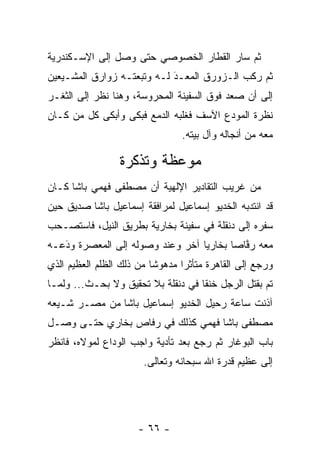 ‫ﺜﻡ ﺴﺎﺭ ﺍﻟﻘﻁﺎﺭ ﺍﻟﺨﺼﻭﺼﻲ ﺤﺘﻰ ﻭﺼل ﺇﻟﻰ ﺍﻹﺴـﻜﻨﺩﺭﻴﺔ‬
‫ﺜﻡ ﺭﻜﺏ ﺍﻟـﺯﻭﺭﻕ ﺍﻟﻤﻌـﺩ ﻟـﻪ ﻭﺘﺒﻌﺘـﻪ ﺯﻭﺍﺭﻕ ﺍﻟﻤﺸـﻴﻌﻴﻥ‬
                            ‫‪َ‬‬
‫ﺇﻟﻰ ﺃﻥ ﺼﻌﺩ ﻓﻭﻕ ﺍﻟﺴﻔﻴﻨﺔ ﺍﻟﻤﺤﺭﻭﺴﺔ، ﻭﻫﻨﺎ ﻨﻅﺭ ﺇﻟﻰ ﺍﻟﺜﻐـﺭ‬
‫ﻨﻅﺭﺓ ﺍﻟﻤﻭﺩﻉ ﺍﻵﺴﻑ ﻓﻐﻠﺒﻪ ﺍﻟﺩﻤﻊ ﻓﺒﻜﻰ ﻭﺃﺒﻜﻰ ﻜل ﻤﻥ ﻜـﺎﻥ‬
     ‫‪‬‬                                 ‫‪‬‬
                                ‫ﻤﻌﻪ ﻤﻥ ﺃﻨﺠﺎﻟﻪ ﻭﺁل ﺒﻴﺘﻪ.‬

                 ‫ﻤﻭﻋﻅﺔ ﻭﺘﺫﻜﺭﺓ‬
‫ﻤﻥ ﻏﺭﻴﺏ ﺍﻟﺘﻘﺎﺩﻴﺭ ﺍﻹﻟﻬﻴﺔ ﺃﻥ ﻤﺼﻁﻔﻰ ﻓﻬﻤﻲ ﺒﺎﺸﺎ ﻜـﺎﻥ‬
‫ﻗﺩ ﺍﻨﺘﺩﺒﻪ ﺍﻟﺨﺩﻴﻭ ﺇﺴﻤﺎﻋﻴل ﻟﻤﺭﺍﻓﻘﺔ ﺇﺴﻤﺎﻋﻴل ﺒﺎﺸﺎ ﺼﺩﻴﻕ ﺤﻴﻥ‬
‫ﺴﻔﺭﻩ ﺇﻟﻰ ﺩﻨﻘﻠﺔ ﻓﻲ ﺴﻔﻴﻨﺔ ﺒﺨﺎﺭﻴﺔ ﺒﻁﺭﻴﻕ ﺍﻟﻨﻴل، ﻓﺎﺴﺘﺼـﺤﺏ‬
‫ﻤﻌﻪ ﺭﻓﺎﺼﺎ ﺒﺨﺎﺭﻴﺎ ﺁﺨﺭ ﻭﻋﻨﺩ ﻭﺼﻭﻟﻪ ﺇﻟﻰ ﺍﻟﻤﻌﺼﺭﺓ ﻭﺩﻋـﻪ‬
   ‫‪َ‬‬                             ‫‪‬‬      ‫ﱠ ‪‬‬
‫ﻭﺭﺠﻊ ﺇﻟﻰ ﺍﻟﻘﺎﻫﺭﺓ ﻤﺘﺄﺜﺭﺍ ﻤﺩﻫﻭﺸﺎ ﻤﻥ ﺫﻟﻙ ﺍﻟﻅﻠﻡ ﺍﻟﻌﻅﻴﻡ ﺍﻟﺫﻱ‬
                          ‫ﹰ‬      ‫‪‬‬
‫ﺘﻡ ﺒﻘﺘل ﺍﻟﺭﺠل ﺨﻨﻘﺎ ﻓﻲ ﺩﻨﻘﻠﺔ ﺒﻼ ﺘﺤﻘﻴﻕ ﻭﻻ ﺒﺤـﺙ... ﻭﻟ ‪‬ـﺎ‬
  ‫ﻤ‬                                  ‫ﹰ‬
‫ﺁﺫﻨﺕ ﺴﺎﻋﺔ ﺭﺤﻴل ﺍﻟﺨﺩﻴﻭ ﺇﺴﻤﺎﻋﻴل ﺒﺎﺸﺎ ﻤﻥ ﻤﺼـﺭ ﺸـﻴﻌﻪ‬
  ‫‪‬‬
‫ﻤﺼﻁﻔﻰ ﺒﺎﺸﺎ ﻓﻬﻤﻲ ﻜﺫﻟﻙ ﻓﻲ ﺭﻓﺎﺹ ﺒﺨﺎﺭﻱ ﺤﺘـﻰ ﻭﺼـل‬
‫ﺒﺎﺏ ﺍﻟﺒﻭﻏﺎﺭ ﺜﻡ ﺭﺠﻊ ﺒﻌﺩ ﺘﺄﺩﻴﺔ ﻭﺍﺠﺏ ﺍﻟﻭﺩﺍﻉ ﻟﻤﻭﻻﻩ، ﻓﺎﻨﻅﺭ‬
                       ‫ﺇﻟﻰ ﻋﻅﻴﻡ ﻗﺩﺭﺓ ﺍﷲ ﺴﺒﺤﺎﻨﻪ ﻭﺘﻌﺎﻟﻰ.‬




                      ‫- ٦٦ -‬
 