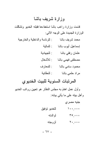 ‫ﻭﺯﺍﺭﺓ ﺸﺭﻴﻑ ﺒﺎﺸﺎ‬
‫ﻗﺩﻤﺕ ﻭﺯﺍﺭﺓ ﺭﺍﻏﺏ ﺒﺎﺸﺎ ﺍﺴﺘﻌﻔﺎﺀﻫﺎ ﻓﻘﺒﻠﻪ ﺍﻟﺨﺩﻴﻭ ﻭﺘﺸﻜﻠﺕ‬
  ‫ﱠ‬                                             ‫َ‬
                                                ‫‪‬‬
                         ‫ﺍﻟﻭﺯﺍﺭﺓ ﺍﻟﺠﺩﻴﺩﺓ ﻋﻠﻰ ﺍﻟﻭﺠﻪ ﺍﻵﺘﻲ:‬
  ‫: ﻟﻠﺭﺌﺎﺴﺔ ﻭﺍﻟﺩﺍﺨﻠﻴﺔ ﻭﺍﻟﺨﺎﺭﺠﻴﺔ‬        ‫ﻤﺤﻤﺩ ﺸﺭﻴﻑ ﺒﺎﺸﺎ‬
                       ‫: ﻟﻠﻤﺎﻟﻴﺔ‬      ‫ﺇﺴﻤﺎﻋﻴل ﺃﻴﻭﺏ ﺒﺎﺸﺎ‬
                     ‫: ﻟﻠﺠﻬﺎﺩﻴﺔ‬        ‫ﻋﺜﻤﺎﻥ ﺭﻓﻘﻲ ﺒﺎﺸﺎ‬
                     ‫: ﻟﻸﺸﻐﺎل‬         ‫ﻤﺼﻁﻔﻰ ﻓﻬﻤﻲ ﺒﺎﺸﺎ‬
                    ‫: ﻟﻠﻤﻌﺎﺭﻑ‬          ‫ﻤﺤﻤﻭﺩ ﺴﺎﻤﻲ ﺒﺎﺸﺎ‬
                      ‫: ﻟﻠﺤﻘﺎﻨﻴﺔ‬
                          ‫ﱠ‬              ‫ﻤﺭﺍﺩ ﺤﻠﻤﻲ ﺒﺎﺸﺎ‬

     ‫ﺍﻟﻤﺭﺘﺒﺎﺕ ﺍﻟﺴﻨﻭﻴﺔ ﻟﻠﺒﻴﺕ ﺍﻟﺨﺩﻴﻭﻱ‬
‫ﻭﺃﻭل ﻋﻤل ﺍﻫﺘﻡ ﺒﻪ ﻤﺠﻠﺱ ﺍﻟﻨﻅﺍﺭ ﻫﻭ ﺘﻌﻴﻴﻥ ﺭﻭﺍﺘﺏ ﺍﻟﺨﺩﻴﻭ‬
                        ‫َ‬
                        ‫ﹼ‬            ‫َ‬
                                     ‫‪‬‬
                              ‫ﻭﺃﻫل ﺒﻴﺘﻪ ﻋﻠﻰ ﻤﺎ ﻴﺄﺘﻲ ﺒﻴﺎﻨﻪ:‬
                                           ‫ﺠﻨﻴﻪ ﻤﺼﺭﻱ‬
                     ‫ﻟﻠﺨﺩﻴﻭ ﺘﻭﻓﻴﻕ‬            ‫٠٠٠,٠٠١‬
                            ‫ﻟﻭﺍﻟﺩﺘﻪ‬           ‫٠٠٠,٥٣‬
                           ‫ﻟﺯﻭﺠﺘﻪ‬             ‫٠٠٠,٠٢‬

                      ‫- ٧٦ -‬
 