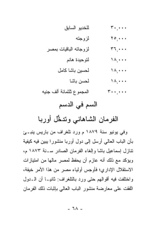 ‫ﻟﻠﺨﺩﻴﻭ ﺍﻟﺴﺎﺒﻕ‬           ‫٠٠٠,٠٣‬
                           ‫ﻟﺯﻭﺠﺘﻪ‬            ‫٠٠٠,٥٢‬
            ‫ﻟﺯﻭﺠﺎﺘﻪ ﺍﻟﺒﺎﻗﻴﺎﺕ ﺒﻤﺼﺭ‬            ‫٠٠٠,٦٣‬
                      ‫ﻟﺘﻭﺤﻴﺩﺓ ﻫﺎﻨﻡ‬           ‫٠٠٠,٨١‬
                  ‫ﻟﺤﺴﻴﻥ ﺒﺎﺸﺎ ﻜﺎﻤل‬            ‫٠٠٠,٨١‬
                        ‫ﻟﺤﺴﻥ ﺒﺎﺸﺎ‬            ‫٠٠٠,٨١‬
         ‫ﺍﻟﻤﺠﻤﻭﻉ ﺜﻠﺜﻤﺎﺌﺔ ﺃﻟﻑ ﺠﻨﻴﻪ‬          ‫٠٠٠,٠٠٣‬

                  ‫ﺍﻟﺴﻡ ﻓﻲ ﺍﻟﺩﺴﻡ‬
       ‫ﺍﻟﻔﺭﻤﺎﻥ ﺍﻟﺸﺎﻫﺎﻨﻲ ﻭﺘﺩﺨل ﺃﻭﺭﺒﺎ‬
              ‫ﱡ‬
‫ﻭﻓﻲ ﻴﻭﻨﻴﻭ ﺴﻨﺔ ٩٧٨١ ﻡ ﻭﺭﺩ ﺘﻠﻐﺭﺍﻑ ﻤﻥ ﺒﺎﺭﻴﺱ ﻴﻨﺒـﺊ‬
‫ﺒﺄﻥ ﺍﻟﺒﺎﺏ ﺍﻟﻌﺎﻟﻲ ﺃﺭﺴل ﺇﻟﻰ ﺩﻭل ﺃﻭﺭﺒﺎ ﻤﻨﺸﻭﺭﺍ ﻴﺒﻴﻥ ﻓﻴﻪ ﻜﻴﻔﻴﺔ‬
           ‫‪ ‬‬
‫ﺘﻨﺎﺯل ﺇﺴﻤﺎﻋﻴل ﺒﺎﺸﺎ ﻭﺇﻟﻐﺎﺀ ﺍﻟﻔﺭﻤﺎﻥ ﺍﻟﺼﺎﺩﺭ ﺴـﻨﺔ ٣٧٨١ ﻡ،‬
‫ﻭﻴﺅﻜﺩ ﻤﻊ ﺫﻟﻙ ﺃﻨﻪ ﻋﺎﺯﻡ ﺃﻥ ﻴﺤﻔﻅ ﻟﻤﺼﺭ ﻤﺎﻟﻬﺎ ﻤﻥ ﺍﻤﺘﻴﺎﺯﺍﺕ‬
‫ﺍﻻﺴﺘﻘﻼل ﺍﻹﺩﺍﺭﻱ؛ ﻓﺄﻭﺠﺱ ﺃﻭﻟﻴﺎﺀ ﻤﺼﺭ ﻤﻥ ﻫﺫﺍ ﺍﻷﻤﺭ ﺨﻴﻔﺔ،‬
‫ﻭﺍﺨﺘﻠﻔﺕ ﻓﻴﻪ ﺃﻗﻭﺍﻟﻬﻡ ﺤﺘﻰ ﻭﺭﺩ ﺒﺎﻟﺘﻠﻐﺭﺍﻑ: ﺜﺎﻨ ‪‬ـﺎ ﺃﻥ ﺍﻟـﺩﻭل‬
            ‫ﻴ‬
‫ﺍﺘﻔﻘﺕ ﻋﻠﻰ ﻤﻌﺎﺭﻀﺔ ﻤﻨﺸﻭﺭ ﺍﻟﺒﺎﺏ ﺍﻟﻌﺎﻟﻲ ﺒﺈﺜﺒﺎﺕ ﺫﻟﻙ ﺍﻟﻔﺭﻤﺎﻥ‬
                                                    ‫ﱠ‬


                      ‫- ٨٦ -‬
 