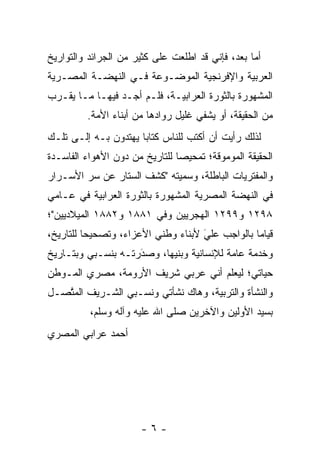 ‫ﺃﻤﺎ ﺒﻌﺩ، ﻓﺈﻨﻲ ﻗﺩ ﺍﻁﻠﻌﺕ ﻋﻠﻰ ﻜﺜﻴﺭ ﻤﻥ ﺍﻟﺠﺭﺍﺌﺩ ﻭﺍﻟﺘﻭﺍﺭﻴﺦ‬
                                                  ‫‪‬‬
‫ﺍﻟﻌﺭﺒﻴﺔ ﻭﺍﻹﻓﺭﻨﺠﻴﺔ ﺍﻟﻤﻭﻀـﻭﻋﺔ ﻓـﻲ ﺍﻟﻨﻬﻀـﺔ ﺍﻟﻤﺼـﺭﻴﺔ‬
‫ﺍﻟﻤﺸﻬﻭﺭﺓ ﺒﺎﻟﺜﻭﺭﺓ ﺍﻟﻌﺭﺍﺒﻴـﺔ، ﻓﻠـﻡ ﺃﺠـﺩ ﻓﻴﻬـﺎ ﻤـﺎ ﻴﻘـﺭﺏ‬
         ‫ﻤﻥ ﺍﻟﺤﻘﻴﻘﺔ، ﺃﻭ ﻴﺸﻔﻲ ﻏﻠﻴل ﺭﻭﺍﺩﻫﺎ ﻤﻥ ﺃﺒﻨﺎﺀ ﺍﻷﻤﺔ.‬
‫ﻟﺫﻟﻙ ﺭﺃﻴﺕ ﺃﻥ ﺃﻜﺘﺏ ﻟﻠﻨﺎﺱ ﻜﺘﺎﺒﺎ ﻴﻬﺘﺩﻭﻥ ﺒـﻪ ﺇﻟـﻰ ﺘﻠـﻙ‬
                      ‫‪‬‬
‫ﺍﻟﺤﻘﻴﻘﺔ ﺍﻟﻤﻭﻤﻭﻗﺔ؛ ﺘﻤﺤﻴﺼﺎ ﻟﻠﺘﺎﺭﻴﺦ ﻤﻥ ﺩﻭﻥ ﺍﻷﻫﻭﺍﺀ ﺍﻟﻔﺎﺴـﺩﺓ‬
                                ‫‪‬‬
‫ﻭﺍﻟﻤﻔﺘﺭﻴﺎﺕ ﺍﻟﺒﺎﻁﻠﺔ، ﻭﺴﻤﻴﺘﻪ "ﻜﺸﻑ ﺍﻟﺴﺘﺎﺭ ﻋﻥ ﺴﺭ ﺍﻷﺴـﺭﺍﺭ‬
                             ‫‪‬‬
‫ﻓﻲ ﺍﻟﻨﻬﻀﺔ ﺍﻟﻤﺼﺭﻴﺔ ﺍﻟﻤﺸﻬﻭﺭﺓ ﺒﺎﻟﺜﻭﺭﺓ ﺍﻟﻌﺭﺍﺒﻴﺔ ﻓﻲ ﻋـﺎﻤﻲ‬
‫٨٩٢١ ﻭ٩٩٢١ ﺍﻟﻬﺠﺭﻴﻴﻥ ﻭﻓﻲ ١٨٨١ ﻭ٢٨٨١ ﺍﻟﻤﻴﻼﺩﻴﻴﻥ"؛‬
‫ﻗﻴﺎﻤﺎ ﺒﺎﻟﻭﺍﺠﺏ ﻋﻠﻲ ﻷﺒﻨﺎﺀ ﻭﻁﻨﻲ ﺍﻷﻋﺯﺍﺀ، ﻭﺘﺼﺤﻴﺤﺎ ﻟﻠﺘﺎﺭﻴﺦ،‬
          ‫‪‬‬                         ‫‪‬‬
                                    ‫َ‬
‫ﻭﺨﺩﻤﺔ ﻋﺎﻤﺔ ﻟﻺﻨﺴﺎﻨﻴﺔ ﻭﺒﻨﻴﻬﺎ، ﻭﺼﺩﺭﺘـﻪ ﺒﻨﺴـﺒﻲ ﻭﺒﺘـﺎﺭﻴﺦ‬
                    ‫َ‬
                    ‫‪‬‬
‫ﺤﻴﺎﺘﻲ؛ ﻟﻴﻌﻠﻡ ﺃﻨﻲ ﻋﺭﺒﻲ ﺸﺭﻴﻑ ﺍﻷﺭﻭﻤﺔ، ﻤﺼﺭﻱ ﺍﻟﻤـﻭﻁﻥ‬
                                   ‫‪ ‬ﹶ ‪‬‬
‫ﻭﺍﻟﻨﺸﺄﺓ ﻭﺍﻟﺘﺭﺒﻴﺔ، ﻭﻫﺎﻙ ﻨﺸﺄﺘﻲ ﻭﻨﺴـﺒﻲ ﺍﻟﺸـﺭﻴﻑ ﺍﻟﻤﺘﺼـل‬
   ‫ﱠ‬
          ‫ﺒﺴﻴﺩ ﺍﻷﻭﻟﻴﻥ ﻭﺍﻵﺨﺭﻴﻥ ﺼﻠﻰ ﺍﷲ ﻋﻠﻴﻪ ﻭﺁﻟﻪ ﻭﺴﻠﻡ،‬
‫ﺃﺤﻤﺩ ﻋﺭﺍﺒﻲ ﺍﻟﻤﺼﺭﻱ‬




                      ‫-٦-‬
 