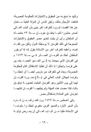 ‫ﻭﺘﺄﻴﻴﺩ ﻤﺎ ﻤﻨﺢ ﺒﻪ ﻤﻥ ﺍﻟﺤﻘﻭﻕ ﻭﺍﻻﻤﺘﻴﺎﺯﺍﺕ ﻟﻠﺤﻜﻭﻤﺔ ﺍﻟﻤﺼﺭﻴﺔ؛‬
                                         ‫‪ ِ‬‬
‫ﻓﺎﻨﺘﻔﺕ ﺍﻷﻭﺠﺎل ﺒﺫﻟﻙ، ﻭﺃﻴﻘﻥ ﺍﻟﻨﺎﺱ ﺃﻥ ﺍﻟﺩﻭﻟﺔ ﺍﻟﻌﻠﻴﺔ ﺴـﺘﻌﺩل‬
        ‫‪‬‬
‫ﻋﻥ ﻫﺫﺍ ﺍﻟﻘﺼﺩ، ﺜﻡ ﻭﺭﺩ ﺘﻠﻐﺭﺍﻑ ﺁﺨﺭ ﻴﻨﺒﺊ ﺒﺄﻥ ﺍﻟﺒﺎﺏ ﺍﻟﻌـﺎﻟﻲ‬
‫ﺃﺼﺩﺭ ﻤﻨﺸﻭﺭﺍ ﺜﺎﻨ ‪‬ـﺎ ﻴﺘﻌﻠـﻕ ﺒﻔﺭﻤـﺎﻥ ﺴـﻨﺔ ٣٧ ﺤﺎﺼـﻠﻪ‬
                                ‫‪ ‬ﻴ‬
‫ﺃﻥ ﺍﻟﺴﻠﻁﺎﻥ ﺭﺃﻯ ﺃﻥ ﻴﺜﺒﺕ ﻟﺨﺩﻴﻭ ﻤﺼﺭ ﺍﻟﺤﻘﻭﻕ ﻭﺍﻻﻤﺘﻴﺎﺯﺍﺕ‬
‫ﺍﻟﻤﻤﻨﻭﺤﺔ ﻓﻲ ﺫﻟﻙ ﺍﻟﻔﺭﻤﺎﻥ ﻻ ﺒﻭﺴﺎﻁﺔ ﺍﻟﺩﻭل ﻭﻟﻜﻥ ﻤﻥ ﺘﻠﻘـﺎﺀ‬
‫ﻨﻔﺴﻪ، ﻭﺃﻋﻘﺒﻪ ﺘﻠﻐﺭﺍﻑ ﺁﺨﺭ ﻤﻥ ﺍﻵﺴﺘﺎﻨﺔ ﻴﻘﻭل ﺇﻨﻪ ﺇﺫﺍ ﻟﻡ ﻴﻘﺭﺭ‬
 ‫‪‬‬
‫ﺍﻟﺴﻠﻁﺎﻥ ﺃﺤﻜـﺎﻡ ﺍﻟﻔﺭﻤـﺎﻥ ﺍﻟﺼـﺎﺩﺭ ﻓـﻲ ﺴـﻨﺔ ٣٧٨١ ﻡ‬
‫ﻓﻲ ﺍﻟﻔﺭﻤﺎﻥ ﺍﻟﺫﻱ ﺴﻴﺒﻌﺙ ﺒﻪ ﺇﻟـﻰ ﺍﻟﺨـﺩﻴﻭ ﺍﻟﺠﺩﻴـﺩ ﻴﺘﻌـﻴﻥ‬
 ‫‪‬‬
‫ﻋﻠﻰ ﻓﺭﻨﺴﺎ ﻭﺇﻨﺠﻠﺘﺭﺍ ﺇﺫ ﺫﺍﻙ ﺃﻥ ﺘﻁﻠﺒﺎ ﺍﻻﺴﺘﻘﻼل ﺍﻟﺘﺎﻡ ﻟﻠﺤﻜﻭﻤﺔ‬
‫ﺍﻟﻤﺼﺭﻴﺔ، ﻭﺠﺎﺀ ﻓﻲ ﺘﻠﻐﺭﺍﻑ ﻤﻥ ﺒﺎﺭﻴﺱ ﺃﻴ ‪‬ـﺎ ﺃﻥ ﺇﻨﺠﻠﺘـﺭﺍ‬
              ‫ﻀ‬
‫ﻭﻓﺭﻨﺴﺎ ﺘﻤﻬﻼﻥ ﺍﻟﺒﺎﺏ ﺍﻟﻌﺎﻟﻲ ﻓﻲ ﺇﺒـﻼﻍ ﺼـﻭﺭﺓ ﺍﻟﻔﺭﻤـﺎﻥ‬
‫ﻟﻬﻤﺎ ﺇﻟﻰ ﻴﻭﻡ ﺍﻻﺜﻨﻴﻥ ﻭﻫﻭ ﺍﻟﻔﺭﻤﺎﻥ ﺍﻟﻤﺜﺒﺕ ﻟﺨﺩﻴﻭﻴـﺔ ﺘﻭﻓﻴـﻕ‬
                 ‫‪‬‬
‫ﺒﺎﺸﺎ، ﻓﺈﺫﺍ ﻤﻀﺕ ﻫﺫﻩ ﺍﻟﻤﻬﻠﺔ ﻭﻟﻡ ﻴﺒﻠﻐﻬﻤـﺎ ﺍﻟﻔﺭﻤـﺎﻥ ﻓﺈﻨﻬﻤـﺎ‬
                      ‫ﺘﻌﺯﻤﺎﻥ ﻋﻠﻰ ﺍﻟﻤﻨﺎﺩﺍﺓ ﺒﺎﺴﺘﻘﻼل ﻤﺼﺭ.‬
‫ﻭﻓﻲ ﺃﻏﺴﻁﺱ ﺴـﻨﺔ ٩٧٨١ ﻭﺭﺩ ﺘﻠﻐـﺭﺍﻑ ﻤـﻥ ﻟﻨـﺩﺭﻩ‬
‫ﺒﺄﻥ ﺍﻟﺴﻴﺭ ﻻﻴﺎﺭﺩ ﻭﺍﻟﻤﺴﻴﻭ ﺃﻓﺭﻴﻥ ﺴﻔﻴﺭﻱ ﺇﻨﺠﻠﺘـﺭﺍ ﻭﻓﺭﻨﺴـﺎ‬
‫ﻓﻲ ﺍﻵﺴﺘﺎﻨﺔ ﻁﻠﺒﺎ ﻤـﻥ ﺍﻟﺒـﺎﺏ ﺍﻟﻌـﺎﻟﻲ ﺃﻥ ﻴﻌـﺭﺽ ﺘﻭﻟ ‪‬ـﺔ‬
  ‫ﻴ‬


                      ‫- ٩٦ -‬
 