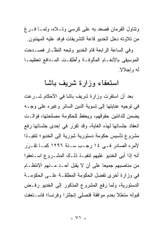 ‫ﻭﺘﻨﺎﻭل ﺍﻟﻔﺭﻤﺎﻥ ﻓﺼﻌﺩ ﺒﻪ ﻋﻠﻰ ﻜﺭﺴﻲ ﻭﺘـﻼﻩ، ﻭﻟ ‪‬ـﺎ ﻓـﺭﻍ‬
       ‫ﻤ‬
 ‫ﻤﻥ ﺘﻼﻭﺘﻪ ﺩﺨل ﺍﻟﺨﺩﻴﻭ ﻗﺎﻋﺔ ﺍﻟﺘﺸﺭﻴﻔﺎﺕ ﻓﻭﻓﺩ ﻋﻠﻴﻪ ﺍﻟﻤﻬﻨﺌﻭﻥ.‬
‫ﻭﻓﻲ ﺍﻟﺴﺎﻋﺔ ﺍﻟﺭﺍﺒﻌﺔ ﻗﺎﻡ ﺍﻟﺨﺩﻴﻭ ﻭﺘﺒﻌﻪ ﺍﻟﻨ ﱠـﺎﺭ ﻓﺼـﺩﺤﺕ‬
          ‫ﻅ‬
‫ﺍﻟﻤﻭﺴﻴﻘﻰ ﺒﺎﻷﻨﻐـﺎﻡ ﺍﻟﻤﺄﻟﻭﻓـﺔ ﻭﺃﻁﻠ ﹶـﺕ ﺍﻟﻤـﺩﺍﻓﻊ ﺘﻌﻅﻴ ‪‬ـﺎ‬
  ‫ﻤ‬                 ‫ُ ﹾ ِﻘ‬
                                             ‫ﻟﻪ ﻭﺇﺠﻼﻻ.‬
                                              ‫ﹰ‬

         ‫ﺍﺴﺘﻌﻔﺎﺀ ﻭﺯﺍﺭﺓ ﺸﺭﻴﻑ ﺒﺎﺸﺎ‬
‫ﺒﻌﺩ ﺃﻥ ﺍﺴﺘﻘﺭﺕ ﻭﺯﺍﺭﺓ ﺸﺭﻴﻑ ﺒﺎﺸﺎ ﻓﻲ ﺍﻷﺤﻜﺎﻡ ﺸـﺭﻋﺕ‬
                                 ‫‪َ‬‬
‫ﻓﻲ ﺘﻭﺠﻴﻪ ﻋﻨﺎﻴﺘﻬﺎ ﺇﻟﻰ ﺘﺴﻭﻴﺔ ﺍﻟﺩﻴﻥ ﺍﻟﺴﺎﺌﺭ ﻭﻏﻴﺭﻩ ﻋﻠﻰ ﻭﺠـﻪ‬
‫ﻴﻀﻤﻥ ﻟﻠﺩﺍﺌﻨﻴﻥ ﺤﻘﻭﻗﻬﻡ، ﻭﻴﺤﻔﻅ ﻟﻠﺤﻜﻭﻤﺔ ﻤﺼﻠﺤﺘﻬﺎ، ﻓﻭﺍﻟـﺕ‬
‫ﺍﻨﻌﻘﺎﺩ ﺠﻠﺴﺎﺘﻬﺎ ﻟﻬﺫﻩ ﺍﻟﻐﺎﻴﺔ، ﻭﻗﺩ ﺘﻘﺭﺭ ﻓﻲ ﺇﺤﺩﻯ ﺠﻠﺴﺎﺘﻬﺎ ﺭﻓﻊ‬
                     ‫‪‬‬
                     ‫َ‬
‫ﻤﺸﺭﻭﻉ ﺘﺄﺴﻴﺱ ﺤﻜﻭﻤﺔ ﺩﺴﺘﻭﺭﻴﺔ ﺸﻭﺭﻴﺔ ﺇﻟﻰ ﺍﻟﺨﺩﻴﻭ؛ ﺘﻨﻔﻴـﺫﺍ‬
 ‫ﹰ‬
‫ﻷﻤﺭﻩ ﺍﻟﺼﺎﺩﺭ ﻓـﻲ ٤١ ﺭﺠـﺏ ﺴـﻨﺔ ٦٩٢١ ﻜﻤـﺎ ﺘﻘـﺭﺭ‬
 ‫َ‬
 ‫‪‬‬
‫ﺃﻨﻪ ﺇﺫﺍ ﺃﺒﻰ ﺍﻟﺨﺩﻴﻭ ﻋﻠﻴﻬﻡ ﺘﻨﻔﻴـﺫ ﺫﻟـﻙ ﺍﻟﻤﺸـﺭﻭﻉ ﺍﺴـﺘﻌﻔﻭﺍ‬
‫ﻤﻥ ﻤﻨﺎﺼﺒﻬﻡ ﺠﻤﻴﻌﺎ ﻋﻠﻰ ﺃﻥ ﻻ ﻴﻘﺒل ﺃﺤـﺩ ﻤـﻨﻬﻡ ﺍﻻﻨﺘﻅـﺎﻡ‬
                                   ‫‪‬‬
‫ﻓﻲ ﻭﺯﺍﺭﺓ ﺃﺨﺭﻯ ﺘﻔﻀل ﺍﻟﺤﻜﻭﻤﺔ ﺍﻟﻤﻁﻠﻘـﺔ ﻋﻠـﻰ ﺍﻟﺤﻜﻭﻤـﺔ‬
                                ‫‪‬‬
‫ﺍﻟﺩﺴﺘﻭﺭﻴﺔ، ﻭﻟﻤﺎ ﺭﻓﻊ ﺍﻟﻤﺸﺭﻭﻉ ﺍﻟﻤﺫﻜﻭﺭ ﺇﻟﻰ ﺍﻟﺨﺩﻴﻭ ﺭﻓـﺽ‬
                                ‫‪ ِ ‬‬
‫ﻗﺒﻭﻟﻪ ﻤﺘﻌﻠﻼ ﺒﻌﺩﻡ ﻤﻭﺍﻓﻘﺔ ﻗﻨﺼﻠﻲ ﺇﻨﺠﻠﺘﺭﺍ ﻭﻓﺭﻨﺴﺎ؛ ﻓﺎﺴـﺘﻌﻔﺕ‬
                                           ‫ﹰ‬


                      ‫- ١٧ -‬
 