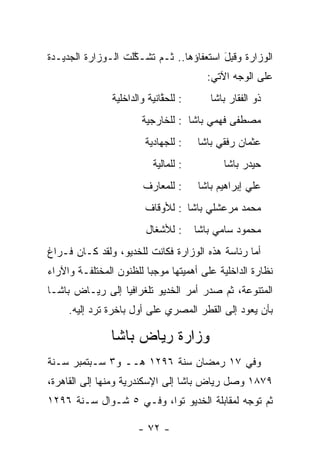 ‫ﺍﻟﻭﺯﺍﺭﺓ ﻭﻗﺒل ﺍﺴﺘﻌﻔﺎﺅﻫﺎ.. ﺜـﻡ ﺘﺸـﻜﻠﺕ ﺍﻟـﻭﺯﺍﺭﺓ ﺍﻟﺠﺩﻴـﺩﺓ‬
                    ‫ﱠ‬                    ‫ﹸِ َ‬
                                         ‫ﻋﻠﻰ ﺍﻟﻭﺠﻪ ﺍﻵﺘﻲ:‬
                ‫: ﻟﻠﺤﻘﺎﻨﻴﺔ ﻭﺍﻟﺩﺍﺨﻠﻴﺔ‬
                              ‫ﱠ‬           ‫ﺫﻭ ﺍﻟﻔﻘﺎﺭ ﺒﺎﺸﺎ‬
                        ‫ﻤﺼﻁﻔﻰ ﻓﻬﻤﻲ ﺒﺎﺸﺎ : ﻟﻠﺨﺎﺭﺠﻴﺔ‬
                         ‫: ﻟﻠﺠﻬﺎﺩﻴﺔ‬    ‫ﻋﺜﻤﺎﻥ ﺭﻓﻘﻲ ﺒﺎﺸﺎ‬
                           ‫: ﻟﻠﻤﺎﻟﻴﺔ‬         ‫ﺤﻴﺩﺭ ﺒﺎﺸﺎ‬
                        ‫: ﻟﻠﻤﻌﺎﺭﻑ‬      ‫ﻋﻠﻲ ﺇﺒﺭﺍﻫﻴﻡ ﺒﺎﺸﺎ‬
                         ‫ﻤﺤﻤﺩ ﻤﺭﻋﺸﻠﻲ ﺒﺎﺸﺎ : ﻟﻸﻭﻗﺎﻑ‬
                         ‫: ﻟﻸﺸﻐﺎل‬      ‫ﻤﺤﻤﻭﺩ ﺴﺎﻤﻲ ﺒﺎﺸﺎ‬
‫ﺃﻤﺎ ﺭﺌﺎﺴﺔ ﻫﺫﻩ ﺍﻟﻭﺯﺍﺭﺓ ﻓﻜﺎﻨﺕ ﻟﻠﺨﺩﻴﻭ، ﻭﻟﻘﺩ ﻜـﺎﻥ ﻓـﺭﺍﻍ‬
                                                 ‫‪‬‬
‫ﻨﻅﺎﺭﺓ ﺍﻟﺩﺍﺨﻠﻴﺔ ﻋﻠﻰ ﺃﻫﻤﻴﺘﻬﺎ ﻤﻭﺠﺒﺎ ﻟﻠﻅﻨﻭﻥ ﺍﻟﻤﺨﺘﻠﻔـﺔ ﻭﺍﻵﺭﺍﺀ‬
                         ‫‪‬‬
‫ﺍﻟﻤﺘﻨﻭﻋﺔ، ﺜﻡ ﺼﺩﺭ ﺃﻤﺭ ﺍﻟﺨﺩﻴﻭ ﺘﻠﻐﺭﺍﻓﻴﺎ ﺇﻟﻰ ﺭﻴـﺎﺽ ﺒﺎﺸـﺎ‬
                 ‫‪‬‬
     ‫ﺒﺄﻥ ﻴﻌﻭﺩ ﺇﻟﻰ ﺍﻟﻘﻁﺭ ﺍﻟﻤﺼﺭﻱ ﻋﻠﻰ ﺃﻭل ﺒﺎﺨﺭﺓ ﺘﺭﺩ ﺇﻟﻴﻪ.‬

               ‫ﻭﺯﺍﺭﺓ ﺭﻴﺎﺽ ﺒﺎﺸﺎ‬
‫ﻭﻓﻲ ٧١ ﺭﻤﻀﺎﻥ ﺴﻨﺔ ٦٩٢١ ﻫــ ﻭ٣ ﺴـﺒﺘﻤﺒﺭ ﺴـﻨﺔ‬
‫٩٧٨١ ﻭﺼل ﺭﻴﺎﺽ ﺒﺎﺸﺎ ﺇﻟﻰ ﺍﻹﺴﻜﻨﺩﺭﻴﺔ ﻭﻤﻨﻬﺎ ﺇﻟﻰ ﺍﻟﻘﺎﻫﺭﺓ،‬
‫ﺜﻡ ﺘﻭﺠﻪ ﻟﻤﻘﺎﺒﻠﺔ ﺍﻟﺨﺩﻴﻭ ﺘﻭﺍ، ﻭﻓـﻲ ٥ ﺸـﻭﺍل ﺴـﻨﺔ ٦٩٢١‬
                         ‫‪‬‬                  ‫‪‬‬

                       ‫- ٢٧ -‬
 