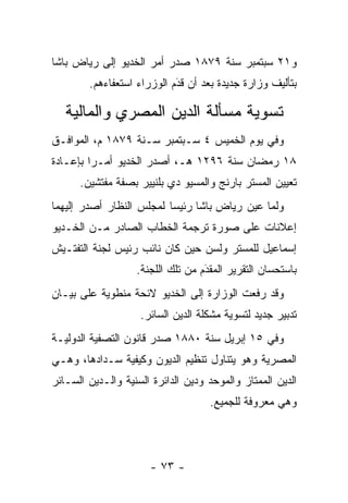 ‫ﻭ١٢ ﺴﺒﺘﻤﺒﺭ ﺴﻨﺔ ٩٧٨١ ﺼﺩﺭ ﺃﻤﺭ ﺍﻟﺨﺩﻴﻭ ﺇﻟﻰ ﺭﻴﺎﺽ ﺒﺎﺸﺎ‬
        ‫ﺒﺘﺄﻟﻴﻑ ﻭﺯﺍﺭﺓ ﺠﺩﻴﺩﺓ ﺒﻌﺩ ﺃﻥ ﻗﺩﻡ ﺍﻟﻭﺯﺭﺍﺀ ﺍﺴﺘﻌﻔﺎﺀﻫﻡ.‬
                            ‫‪َ‬‬

   ‫ﺘﺴﻭﻴﺔ ﻤﺴﺄﻟﺔ ﺍﻟﺩﻴﻥ ﺍﻟﻤﺼﺭﻱ ﻭﺍﻟﻤﺎﻟﻴﺔ‬
‫ﻭﻓﻲ ﻴﻭﻡ ﺍﻟﺨﻤﻴﺱ ٤ ﺴـﺒﺘﻤﺒﺭ ﺴـﻨﺔ ٩٧٨١ ﻡ، ﺍﻟﻤﻭﺍﻓـﻕ‬
‫٨١ ﺭﻤﻀﺎﻥ ﺴﻨﺔ ٦٩٢١ ﻫـ، ﺃﺼﺩﺭ ﺍﻟﺨﺩﻴﻭ ﺃﻤـﺭﺍ ﺒﺈﻋـﺎﺩﺓ‬
         ‫‪‬‬
      ‫ﺘﻌﻴﻴﻥ ﺍﻟﻤﺴﺘﺭ ﺒﺎﺭﻨﺞ ﻭﺍﻟﻤﺴﻴﻭ ﺩﻱ ﺒﻠﻨﻴﻴﺭ ﺒﺼﻔﺔ ﻤﻔﺘﺸﻴﻥ.‬
‫ﻭﻟﻤﺎ ﻋﻴﻥ ﺭﻴﺎﺽ ﺒﺎﺸﺎ ﺭﺌﻴﺴﺎ ﻟﻤﺠﻠﺱ ﺍﻟﻨﻅﺎﺭ ﺃﺼﺩﺭ ﺇﻟﻴﻬﻤﺎ‬
                          ‫‪‬‬               ‫‪ ‬‬
‫ﺇﻋﻼﻨﺎﺕ ﻋﻠﻰ ﺼﻭﺭﺓ ﺘﺭﺠﻤﺔ ﺍﻟﺨﻁﺎﺏ ﺍﻟﺼﺎﺩﺭ ﻤـﻥ ﺍﻟﺨـﺩﻴﻭ‬
‫ﺇﺴﻤﺎﻋﻴل ﻟﻠﻤﺴﺘﺭ ﻭﻟﺴﻥ ﺤﻴﻥ ﻜﺎﻥ ﻨﺎﺌﺏ ﺭﺌﻴﺱ ﻟﺠﻨﺔ ﺍﻟﺘﻔﺘـﻴﺵ‬
                   ‫ﺒﺎﺴﺘﺤﺴﺎﻥ ﺍﻟﺘﻘﺭﻴﺭ ﺍﻟﻤﻘﺩﻡ ﻤﻥ ﺘﻠﻙ ﺍﻟﻠﺠﻨﺔ.‬
                                   ‫‪َ‬‬
‫ﻭﻗﺩ ﺭﻓﻌﺕ ﺍﻟﻭﺯﺍﺭﺓ ﺇﻟﻰ ﺍﻟﺨﺩﻴﻭ ﻻﺌﺤﺔ ﻤﻨﻁﻭﻴﺔ ﻋﻠﻰ ﺒﻴـﺎﻥ‬
                    ‫ﺘﺩﺒﻴﺭ ﺠﺩﻴﺩ ﻟﺘﺴﻭﻴﺔ ﻤﺸﻜﻠﺔ ﺍﻟﺩﻴﻥ ﺍﻟﺴﺎﺌﺭ.‬
‫ﻭﻓﻲ ٥١ ﺇﺒﺭﻴل ﺴﻨﺔ ٠٨٨١ ﺼﺩﺭ ﻗﺎﻨﻭﻥ ﺍﻟﺘﺼﻔﻴﺔ ﺍﻟﺩﻭﻟﻴـﺔ‬
‫ﺍﻟﻤﺼﺭﻴﺔ ﻭﻫﻭ ﻴﺘﻨﺎﻭل ﺘﻨﻅﻴﻡ ﺍﻟﺩﻴﻭﻥ ﻭﻜﻴﻔﻴﺔ ﺴـﺩﺍﺩﻫﺎ، ﻭﻫـﻲ‬
‫ﺍﻟﺩﻴﻥ ﺍﻟﻤﻤﺘﺎﺯ ﻭﺍﻟﻤﻭﺤﺩ ﻭﺩﻴﻥ ﺍﻟﺩﺍﺌﺭﺓ ﺍﻟﺴﻨﻴﺔ ﻭﺍﻟـﺩﻴﻥ ﺍﻟﺴـﺎﺌﺭ‬
                 ‫‪‬‬                   ‫‪‬‬
                                    ‫ﻭﻫﻲ ﻤﻌﺭﻭﻓﺔ ﻟﻠﺠﻤﻴﻊ.‬




                      ‫- ٣٧ -‬
 