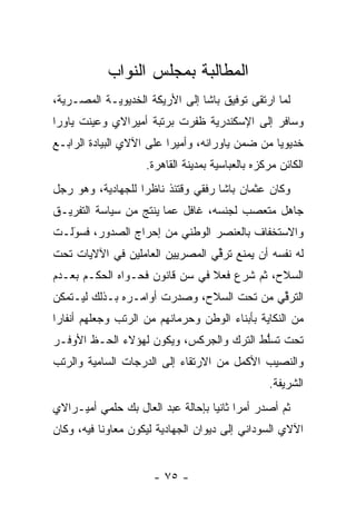 ‫ﺍﻟﻤﻁﺎﻟﺒﺔ ﺒﻤﺠﻠﺱ ﺍﻟﻨﻭﺍﺏ‬
‫ﻟﻤﺎ ﺍﺭﺘﻘﻰ ﺘﻭﻓﻴﻕ ﺒﺎﺸﺎ ﺇﻟﻰ ﺍﻷﺭﻴﻜﺔ ﺍﻟﺨﺩﻴﻭﻴـﺔ ﺍﻟﻤﺼـﺭﻴﺔ،‬
                                                 ‫‪‬‬
‫ﻭﺴﺎﻓﺭ ﺇﻟﻰ ﺍﻹﺴﻜﻨﺩﺭﻴﺔ ﻅﻔﺭﺕ ﺒﺭﺘﺒﺔ ﺃﻤﻴﺭﺍﻻﻱ ﻭﻋﻴﻨﺕ ﻴﺎﻭﺭﺍ‬
 ‫‪‬‬      ‫‪‬‬
‫ﺨﺩﻴﻭﻴﺎ ﻤﻥ ﻀﻤﻥ ﻴﺎﻭﺭﺍﻨﻪ، ﻭﺃﻤﻴﺭﺍ ﻋﻠﻰ ﺍﻵﻻﻱ ﺍﻟﺒﻴﺎﺩﺓ ﺍﻟﺭﺍﺒـﻊ‬
                          ‫‪‬‬                      ‫‪‬‬
                    ‫ﺍﻟﻜﺎﺌﻥ ﻤﺭﻜﺯﻩ ﺒﺎﻟﻌﺒﺎﺴﻴﺔ ﺒﻤﺩﻴﻨﺔ ﺍﻟﻘﺎﻫﺭﺓ.‬
‫ﻭﻜﺎﻥ ﻋﺜﻤﺎﻥ ﺒﺎﺸﺎ ﺭﻓﻘﻲ ﻭﻗﺘﺌﺫ ﻨﺎﻅﺭﺍ ﻟﻠﺠﻬﺎﺩﻴﺔ، ﻭﻫﻭ ﺭﺠل‬
                   ‫‪‬‬
‫ﺠﺎﻫل ﻤﺘﻌﺼﺏ ﻟﺠﻨﺴﻪ، ﻏﺎﻓل ﻋﻤﺎ ﻴﻨﺘﺞ ﻤﻥ ﺴﻴﺎﺴﺔ ﺍﻟﺘﻔﺭﻴـﻕ‬
                                        ‫‪‬‬
‫ﻭﺍﻻﺴﺘﺨﻔﺎﻑ ﺒﺎﻟﻌﻨﺼﺭ ﺍﻟﻭﻁﻨﻲ ﻤﻥ ﺇﺤﺭﺍﺝ ﺍﻟﺼﺩﻭﺭ، ﻓﺴﻭﻟـﺕ‬
   ‫‪‬‬
   ‫َ‬
‫ﻟﻪ ﻨﻔﺴﻪ ﺃﻥ ﻴﻤﻨﻊ ﺘﺭﻗﻲ ﺍﻟﻤﺼﺭﻴﻴﻥ ﺍﻟﻌﺎﻤﻠﻴﻥ ﻓﻲ ﺍﻵﻻﻴﺎﺕ ﺘﺤﺕ‬
                                 ‫ﱢ‬
‫ﺍﻟﺴﻼﺡ، ﺜﻡ ﺸﺭﻉ ﻓﻌﻼ ﻓﻲ ﺴﻥ ﻗﺎﻨﻭﻥ ﻓﺤـﻭﺍﻩ ﺍﻟﺤﻜـﻡ ﺒﻌـﺩﻡ‬
                          ‫‪‬‬     ‫ﹰ‬
‫ﺍﻟﺘﺭﻗﻲ ﻤﻥ ﺘﺤﺕ ﺍﻟﺴﻼﺡ، ﻭﺼﺩﺭﺕ ﺃﻭﺍﻤـﺭﻩ ﺒـﺫﻟﻙ ﻟﻴـﺘﻤﻜﻥ‬
                                           ‫ﱢ‬
‫ﻤﻥ ﺍﻟﻨﻜﺎﻴﺔ ﺒﺄﺒﻨﺎﺀ ﺍﻟﻭﻁﻥ ﻭﺤﺭﻤﺎﻨﻬﻡ ﻤﻥ ﺍﻟﺭﺘﺏ ﻭﺠﻌﻠﻬﻡ ﺃﻨﻔﺎﺭﺍ‬
 ‫‪‬‬
‫ﺘﺤﺕ ﺘﺴﻠﻁ ﺍﻟﺘﺭﻙ ﻭﺍﻟﺠﺭﻜﺱ، ﻭﻴﻜﻭﻥ ﻟﻬﺅﻻﺀ ﺍﻟﺤـﻅ ﺍﻷﻭﻓـﺭ‬
                                         ‫ﱡ‬
‫ﻭﺍﻟﻨﺼﻴﺏ ﺍﻷﻜﻤل ﻤﻥ ﺍﻻﺭﺘﻘﺎﺀ ﺇﻟﻰ ﺍﻟﺩﺭﺠﺎﺕ ﺍﻟﺴﺎﻤﻴﺔ ﻭﺍﻟﺭﺘﺏ‬
                                                 ‫ﺍﻟﺸﺭﻴﻔﺔ.‬
‫ﺜﻡ ﺃﺼﺩﺭ ﺃﻤﺭﺍ ﺜﺎﻨﻴﺎ ﺒﺈﺤﺎﻟﺔ ﻋﺒﺩ ﺍﻟﻌﺎل ﺒﻙ ﺤﻠﻤﻲ ﺃﻤﻴـﺭﺍﻻﻱ‬
                                   ‫‪ ‬‬
‫ﺍﻵﻻﻱ ﺍﻟﺴﻭﺩﺍﻨﻲ ﺇﻟﻰ ﺩﻴﻭﺍﻥ ﺍﻟﺠﻬﺎﺩﻴﺔ ﻟﻴﻜﻭﻥ ﻤﻌﺎﻭﻨﺎ ﻓﻴﻪ، ﻭﻜﺎﻥ‬
           ‫ﹰ‬


                      ‫- ٥٧ -‬
 