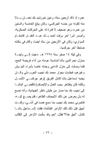 ‫ﻋﻤﺭﻩ ﺇﺫ ﺫﺍﻙ ﺃﺭﺒﻌﻴﻥ ﺴﻨﺔ، ﻭﻋﻴﻥ ﺨﻭﺭﺸﻴﺩ ﺒﻙ ﻨﻌﻤـﺎﻥ ﺒـﺩﻻ‬
                       ‫‪‬‬
‫ﻤﻨﻪ ﻟﻜﻭﻨﻪ ﻤﻥ ﺠﻨﺴﻪ ﺍﻟﺠﺭﻜﺴﻲ، ﻭﻜﺎﻥ ﻴﺒﻠﻎ ﺍﻟﺨﺎﻤﺴﺔ ﻭﺍﻟﺴﺘﻴﻥ‬
‫ﻤﻥ ﻋﻤﺭﻩ، ﻭﻫﻭ ﻀﻌﻴﻑ ﻻ ﻗﺩﺭﺓ ﻟﻪ ﻋﻠﻰ ﺍﻟﺤﺭﻜﺎﺕ ﺍﻟﻌﺴﻜﺭﻴﺔ،‬
‫ﻭﺃﺼﺩﺭ ﺃﻤﺭﺍ ﺁﺨﺭ ﺒﺭﻓﺕ ﺃﺤﻤﺩ ﺒـﻙ ﻋﺒـﺩ ﺍﻟﻐﻔـﺎﺭ ﻗﺎﺌﻤﻘـﺎﻡ‬
                                         ‫‪‬‬
‫ﺍﻟﺴﻭﺍﺭﻱ، ﻭﻜﺎﻥ ﻓﻲ ﺍﻷﺭﺒﻌﻴﻥ ﻤﻥ ﺴﻨﻪ ﺃﻴﻀﺎ، ﻭﺃﻗﺎﻡ ﻓﻲ ﻤﻜﺎﻨﻪ‬
                 ‫‪‬‬    ‫ﱢ‬
                                   ‫ﻀﺎﺒﻁﺎ ﺁﺨﺭ ﺠﺭﻜﺴﻴﺎ،‬
                                     ‫‪‬‬          ‫ﹰ‬
‫ﻭﻓﻲ ﻟﻴﻠﺔ ٤١ ﺼﻔﺭ ﺴﻨﺔ ٨٩٢١ ﻫـ ﺩﻋﻴﺕ ﺇﻟـﻰ ﻭﻟﻴﻤـﺔ‬
              ‫‪ِ‬‬
‫ﺒﻤﻨﺯل ﻨﺠﻡ ﺍﻟﺩﻴﻥ ﺒﺎﺸﺎ ﻟﻤﻨﺎﺴﺒﺔ ﻋﻭﺩﺘﻪ ﻤﻥ ﺃﺩﺍﺀ ﻓﺭﻴﻀﺔ ﺍﻟﺤﺞ،‬
‫ﻓﻠﻤﺎ ﻭﺼﻠﺕ ﺇﻟﻰ ﻤﻨﺯل ﺍﻟﺩﺍﻋﻲ ﻭﺠﺩﺘﻪ ﻏﺎﺼﺎ ﺒﺄﻤﺭﺍﺀ ﺍﻟﺠـﻴﺵ‬
               ‫‪‬‬                               ‫‪‬‬
‫ﻭﻏﻴﺭﻫﻡ، ﻓﺠﻠﺴﺕ ﺒﺠﻭﺍﺭ ﻤﺤﻤﺩ ﺒﻙ ﻨﺠﻴﺏ ﺍﻟﺠﺭﻴـﺩﻟﻲ ﻭﻜـﺎﻥ‬
‫ﺒﺠﻨﺒﻪ ﺇﺴﻤﺎﻋﻴل ﺒﺎﺸﺎ ﻜﺎﻤل ﺍﻟﻔﺭﻴﻕ )ﻭﻫﻭ ﺠﺭﻜﺴـﻲ ﺍﻷﺼـل‬
‫ﻭﻟﻜﻨﻪ ﻜﺎﻥ ﻴﺘﻅﺎﻫﺭ ﺒﺤﺏ ﺍﻟﻌﺩل ﻭﺍﻹﻨﺼﺎﻑ( ﻓﺄﻓﻀـﻰ ﺍﻟﺒﺎﺸـﺎ‬
‫ﺇﻟﻰ ﻨﺠﻴﺏ ﺒﻙ ﺒﻤﺎ ﺼﺎﺭ ﻤﻥ ﻁﻴﺵ ﻨﺎﻅﺭ ﺍﻟﺠﻬﺎﺩﻴﺔ، ﻭﺃﻨﻪ ﻨﺼﺢ‬
‫ﻟﻪ ﺒﺄﻥ ﻴﻌﺭﺽ ﻋﻥ ﺫﻟﻙ ﺍﻹﺠﺤﺎﻑ ﺍﻟﻅﺎﻫﺭ، ﻓﻠﻡ ﻴﺼـﻎ ﺇﻟﻴـﻪ،‬
       ‫ِ‬
       ‫ٍ‬
‫ﻓﺄﺨﺒﺭﻨﻲ ﻤﺤﻤﺩ ﺒﻙ ﻨﺠﻴﺏ ﺒﻤﺎ ﺴﻤﻊ ﻫﻤﺴﺎ ﻓﻲ ﺃﺫﻨـﻲ، ﻭﻜﻨـﺕ‬
                 ‫‪‬‬
‫ﺃﺠﻬل ﻗﺒل ﺫﻟﻙ ﺘﻠﻙ ﺍﻷﻭﺍﻤﺭ ﺍﻟﻅﺎﻟﻤﺔ، ﻓﻘﻠﺕ ﻹﺴـﻤﺎﻋﻴل ﺒﺎﺸـﺎ‬
‫ﻜﺎﻤل: "ﺃﺤﻕ ﻫﺫﺍ؟" ﻓﻘﺎل: "ﻨﻌﻡ ﻭﻗﺩ ﺴﻠﻤﺕ ﺍﻷﻭﺍﻤﺭ ﺇﻟﻰ ﺍﻟﻜﺘﺎﺏ‬
  ‫ﹸﱠ‬                ‫‪‬ﱢ‬




                     ‫- ٦٧ -‬
 