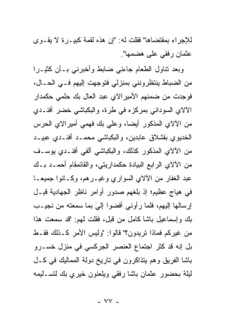 ‫ﻟﻺﺠﺭﺍﺀ ﺒﻤﻘﺘﻀﺎﻫﺎ" ﻓﻘﻠﺕ ﻟﻪ: "ﺇﻥ ﻫﺫﻩ ﻟﻘﻤﺔ ﻜﺒﻴـﺭﺓ ﻻ ﻴﻘـﻭﻯ‬
                              ‫ﻋﺜﻤﺎﻥ ﺭﻓﻘﻲ ﻋﻠﻰ ﻫﻀﻤﻬﺎ".‬
‫ﻭﺒﻌﺩ ﺘﻨﺎﻭل ﺍﻟﻁﻌﺎﻡ ﺠﺎﺀﻨﻲ ﻀﺎﺒﻁ ﻭﺃﺨﺒﺭﻨﻲ ﺒـﺄﻥ ﻜﺜﻴـﺭﺍ‬
 ‫‪‬‬
‫ﻤﻥ ﺍﻟﻀﺒﺎﻁ ﻴﻨﺘﻅﺭﻭﻨﻨﻲ ﺒﻤﻨﺯﻟﻲ ﻓﺘﻭﺠﻬﺕ ﺇﻟﻴﻬﻡ ﻓـﻲ ﺍﻟﺤـﺎل،‬
                    ‫‪‬‬
‫ﻓﻭﺠﺩﺕ ﻤﻥ ﻀﻤﻨﻬﻡ ﺍﻷﻤﻴﺭﺍﻻﻱ ﻋﺒﺩ ﺍﻟﻌﺎل ﺒﻙ ﺤﻠﻤﻲ ﺤﻜﻤﺩﺍﺭ‬
‫ﺍﻵﻻﻱ ﺍﻟﺴﻭﺩﺍﻨﻲ ﺒﻤﺭﻜﺯﻩ ﻓﻲ ﻁﺭﺓ، ﻭﺍﻟﺒﻜﺒﺎﺸﻲ ﺨﻀﺭ ﺃﻓﻨـﺩﻱ‬
‫ﻤﻥ ﺍﻵﻻﻱ ﺍﻟﻤﺫﻜﻭﺭ ﺃﻴﻀﺎ، ﻭﻋﻠﻲ ﺒﻙ ﻓﻬﻤﻲ ﺃﻤﻴﺭﺍﻻﻱ ﺍﻟﺤﺭﺱ‬
                             ‫‪‬‬
‫ﺍﻟﺨﺩﻴﻭﻱ ﺒﻘﺸﻼﻕ ﻋﺎﺒﺩﻴﻥ، ﻭﺍﻟﺒﻜﺒﺎﺸﻲ ﻤﺤﻤـﺩ ﺃﻓﻨـﺩﻱ ﻋﺒﻴـﺩ‬
‫ﻤﻥ ﺍﻵﻻﻱ ﺍﻟﻤﺫﻜﻭﺭ ﻜﺫﻟﻙ، ﻭﺍﻟﺒﻜﺒﺎﺸﻲ ﺃﻟﻔﻲ ﺃﻓﻨـﺩﻱ ﻴﻭﺴـﻑ‬
‫ﻤﻥ ﺍﻵﻻﻱ ﺍﻟﺭﺍﺒﻊ ﺍﻟﺒﻴﺎﺩﺓ ﺤﻜﻤﺩﺍﺭﻴﺘﻲ، ﻭﺍﻟﻘﺎﺌﻤﻘﺎﻡ ﺃﺤﻤـﺩ ﺒـﻙ‬
‫ﻋﺒﺩ ﺍﻟﻐﻔﺎﺭ ﻤﻥ ﺍﻵﻻﻱ ﺍﻟﺴﻭﺍﺭﻱ ﻭﻏﻴـﺭﻫﻡ، ﻭﻜـﺎﻨﻭﺍ ﺠﻤﻴ ‪‬ـﺎ‬
  ‫ﻌ‬
‫ﻓﻲ ﻫﻴﺎﺝ ﻋﻅﻴﻡ؛ ﺇﺫ ﺒﻠﻐﻬﻡ ﺼﺩﻭﺭ ﺃﻭﺍﻤﺭ ﻨﺎﻅﺭ ﺍﻟﺠﻬﺎﺩﻴﺔ ﻗﺒـل‬
‫ﺇﺭﺴﺎﻟﻬﺎ ﺇﻟﻴﻬﻡ، ﻓﻠﻤﺎ ﺭﺃﻭﻨﻲ ﺃﻓﻀﻭﺍ ﺇﻟﻲ ﺒﻤﺎ ﺴﻤﻌﺘﻪ ﻤﻥ ﻨﺠﻴـﺏ‬
                   ‫َ‬
                   ‫‪‬‬                ‫‪‬‬
‫ﺒﻙ ﻭﺇﺴﻤﺎﻋﻴل ﺒﺎﺸﺎ ﻜﺎﻤل ﻤﻥ ﻗﺒل، ﻓﻘﻠﺕ ﻟﻬﻡ: "ﻗﺩ ﺴﻤﻌﺕ ﻫﺫﺍ‬
‫ﻤﻥ ﻏﻴﺭﻜﻡ ﻓﻤﺎﺫﺍ ﺘﺭﻴﺩﻭﻥ؟" ﻗﺎﻟﻭﺍ: "ﻭﻟﻴﺱ ﺍﻷﻤﺭ ﻜـﺫﻟﻙ ﻓﻘـﻁ‬
‫ﺒل ﺇﻨﻪ ﻗﺩ ﻜﺜﺭ ﺍﺠﺘﻤﺎﻉ ﺍﻟﻌﻨﺼﺭ ﺍﻟﺠﺭﻜﺴﻲ ﻓﻲ ﻤﻨﺯل ﺨﺴـﺭﻭ‬
‫ﺒﺎﺸﺎ ﺍﻟﻔﺭﻴﻕ ﻭﻫﻡ ﻴﺘﺫﺍﻜﺭﻭﻥ ﻓﻲ ﺘﺎﺭﻴﺦ ﺩﻭﻟﺔ ﺍﻟﻤﻤﺎﻟﻴﻙ ﻓﻲ ﻜـل‬
‫ﻟﻴﻠﺔ ﺒﺤﻀﻭﺭ ﻋﺜﻤﺎﻥ ﺒﺎﺸﺎ ﺭﻓﻘﻲ ﻭﻴﻠﻌﻨﻭﻥ ﺨﻴﺭﻱ ﺒﻙ ﻟﺘﺴـﻠﻴﻤﻪ‬


                     ‫- ٧٧ -‬
 