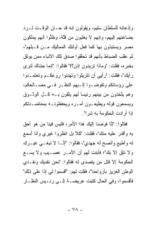 ‫ﻭﺇﺫﻋﺎﻨﻪ ﻟﻠﺴﻠﻁﺎﻥ ﺴﻠﻴﻡ، ﻭﻴﻘﻭﻟﻭﻥ ﺇﻨﻪ ﻗﺩ ﺤـﺎﻥ ﺍﻟﻭﻗـﺕ ﻟـﺭﺩ‬
‫‪‬‬
‫ﺒﻀﺎﻋﺘﻬﻡ ﺇﻟﻴﻬﻡ، ﻭﺇﻨﻬﻡ ﻻ ﻴﻐﻠﺒﻭﻥ ﻤﻥ ﻗﻠﺔ، ﻭﻅﻨﻭﺍ ﺃﻨﻬﻡ ﻴﻤﻠﻜﻭﻥ‬
              ‫ﱡ‬     ‫ﱠ‬       ‫‪ ‬ﹾﹶ ‪‬‬
‫ﻤﺼﺭ ﻭﻴﺴﺘﺒﺩﻭﻥ ﺒﻬﺎ ﻜﻤﺎ ﻓﻌل ﺃﻭﻟﺌﻙ ﺍﻟﻤﻤﺎﻟﻴﻙ ﻤـﻥ ﻗـﺒﻠﻬﻡ"،‬
                                          ‫ُ‬
                                          ‫‪‬‬
‫ﺜﻡ ﻋﻘﺏ ﺍﻟﻀﺒﺎﻁ ﺒﺄﻨﻬﻡ ﻗﺩ ﺘﺤﻘﻘﻭﺍ ﺼﺩﻕ ﺘﻠﻙ ﺍﻷﻨﺒﺎﺀ ﻤﻤﻥ ﻴﻭﺜﻕ‬
     ‫‪‬‬                    ‫ﱠ‬                    ‫ﱠ‬
‫ﺒﺨﺒﺭﻩ، ﻓﻘﻠﺕ: "ﻭﻤﺎﺫﺍ ﺘﺭﻴﺩﻭﻥ ﺇﺫﻥ؟!" ﻓﻘﺎﻟﻭﺍ: "ﺇﻨﻤﺎ ﺠﺌﻨﺎﻙ ﻟﻨﺭﻯ‬
                                        ‫ﹰ‬
‫ﺭﺃﻴﻙ"، ﻓﻘﻠﺕ: "ﺭﺃﻴﻲ ﺃﻥ ﺘﺘﺭﻴﺜﻭﺍ ﻭﺘﻬﺩﺌﻭﺍ ﺭﻭﻋﻜـﻡ ﻭﺘﻌﺘﻤـﺩﻭﺍ‬
‫ﻋﻠﻰ ﺭﺅﺴﺎﺌﻜﻡ ﻭﺘﻔﻭﻀـﻭﺍ ﺇﻟـﻴﻬﻡ ﺍﻟﻨﻅـﺭ ﻓـﻲ ﻤﺼـﺎﻟﺤﻜﻡ،‬
                                ‫‪‬‬
‫ﻭﻫﻡ ﻴﺘﺨﺫﻭﻥ ﻤﻥ ﺒﻴﻨﻬﻡ ﺭﺌﻴﺴﺎ ﻟﻬﻡ ﻴﺜﻘﻭﻥ ﺒـﻪ ﻜـل ﺍﻟﻭﺜـﻭﻕ‬
                           ‫‪‬‬                 ‫ﱠ‬
‫ﻭﻴﺴﻤﻌﻭﻥ ﻗﻭﻟﻪ ﻭﻴﻁﻴﻌـﻭﻥ ﺃﻤـﺭﻩ ﻭﻴﺤﻔﻅﻭﻨـﻪ ﺒﻤﻌﺎﻀـﺩﺘﻜﻡ‬
                               ‫ﺇﺫﺍ ﺃﺭﺍﺩﺕ ﺍﻟﺤﻜﻭﻤﺔ ﺒﻪ ﺸﺭﺍ".‬
                                  ‫‪‬‬
‫ﻓﻘﺎﻟﻭﺍ: "ﺇﻨﺎ ﻓﻭﻀﻨﺎ ﺇﻟﻴﻙ ﻫﺫﺍ ﺍﻷﻤﺭ، ﻓﻠﻴﺱ ﻓﻴﻨﺎ ﻤﻥ ﻫﻭ ﺃﺤﻕ‬
       ‫‪‬‬                  ‫ﹰ‬          ‫َ‬
                                      ‫ﱠ ‪‬‬
‫ﺒﻪ ﻭﺃﻗﺩﺭ ﻋﻠﻴﻪ ﻤﻨﻙ"، ﻓﻘﻠﺕ: "ﻜﻼ ﺒل ﺍﻨﻅﺭﻭﺍ ﻏﻴﺭﻱ ﻭﺃﻨﺎ ﺃﺴﻤﻊ‬
                         ‫ﱠ‬
‫ﻟﻪ ﻭﺃﻁﻴﻊ ﻭﺃﻨﺼﺢ ﻟﻪ ﺠﻬﺩﻱ"، ﻓﻘﺎﻟﻭﺍ: "ﺇ ﱠـﺎ ﻻ ﻨﺒﻐـﻲ ﻏﻴـﺭﻙ‬
                ‫ﻨ‬
‫ﻭﻻ ﻨﺜﻕ ﺇﻻ ﺒﻙ"؛ ﻓﺄﺒﻨﺕ ﻟﻬﻡ ﺃﻥ ﺍﻷﻤـﺭ ﻋﺼـﻴﺏ ﻭﻻ ﻴﺴـﻊ‬
‫ﺍﻟﺤﻜﻭﻤﺔ ﺇﻻ ﻗﺘل ﻤﻥ ﻴﺘﺼﺩﻯ ﻟﻪ ﻓﻘﺎﻟﻭﺍ: "ﻨﺤﻥ ﻨﻔﺩﻴﻙ ﻭﻨﻔـﺩﻱ‬
                              ‫َ‬
                              ‫‪‬‬    ‫‪‬‬
‫ﺍﻟﻭﻁﻥ ﺍﻟﻌﺯﻴﺯ ﺒﺄﺭﻭﺍﺤﻨﺎ"، ﻓﻘﻠﺕ ﻟﻬﻡ: "ﺃﻗﺴﻤﻭﺍ ﻟﻲ ﺇﺫﺍ ﻋﻠﻰ ﺫﻟﻙ"‬
          ‫ﹰ‬
‫ﻓﺄﻗﺴﻤﻭﺍ، ﻭﻓﻲ ﺍﻟﺤﺎل ﻜﺘﺒﺕ ﻋﺭﻴﻀـﺔ ﺇﻟـﻰ ﺭﺌـﻴﺱ ﺍﻟﻨﻅـﺎﺭ‬




                       ‫- ٨٧ -‬
 