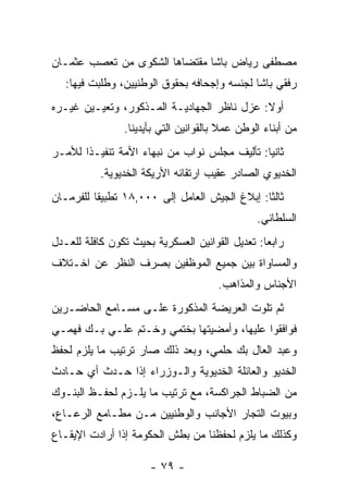 ‫ﻤﺼﻁﻔﻰ ﺭﻴﺎﺽ ﺒﺎﺸﺎ ﻤﻘﺘﻀﺎﻫﺎ ﺍﻟﺸﻜﻭﻯ ﻤﻥ ﺘﻌﺼﺏ ﻋﺜﻤـﺎﻥ‬
        ‫‪‬‬
   ‫ﺭﻓﻘﻲ ﺒﺎﺸﺎ ﻟﺠﻨﺴﻪ ﻭﺇﺠﺤﺎﻓﻪ ﺒﺤﻘﻭﻕ ﺍﻟﻭﻁﻨﻴﻴﻥ، ﻭﻁﻠﺒﺕ ﻓﻴﻬﺎ:‬
‫ﺃﻭﻻ: ﻋﺯل ﻨﺎﻅﺭ ﺍﻟﺠﻬﺎﺩﻴـﺔ ﺍﻟﻤـﺫﻜﻭﺭ، ﻭﺘﻌﻴـﻴﻥ ﻏﻴـﺭﻩ‬
                                            ‫ﹰ‬
                ‫ﻤﻥ ﺃﺒﻨﺎﺀ ﺍﻟﻭﻁﻥ ﻋﻤﻼ ﺒﺎﻟﻘﻭﺍﻨﻴﻥ ﺍﻟﺘﻲ ﺒﺄﻴﺩﻴﻨﺎ.‬
                                        ‫ﹰ‬
‫ﺜﺎﻨﻴﺎ: ﺘﺄﻟﻴﻑ ﻤﺠﻠﺱ ﻨﻭﺍﺏ ﻤﻥ ﻨﺒﻬﺎﺀ ﺍﻷﻤﺔ ﺘﻨﻔﻴـﺫﺍ ﻟﻸﻤـﺭ‬
       ‫ﹰ‬                                      ‫‪‬‬
           ‫ﺍﻟﺨﺩﻴﻭﻱ ﺍﻟﺼﺎﺩﺭ ﻋﻘﻴﺏ ﺍﺭﺘﻘﺎﺌﻪ ﺍﻷﺭﻴﻜﺔ ﺍﻟﺨﺩﻴﻭﻴﺔ.‬
‫ﺜﺎﻟﺜﺎ: ﺇﺒﻼﻍ ﺍﻟﺠﻴﺵ ﺍﻟﻌﺎﻤل ﺇﻟﻰ ٠٠٠,٨١ ﺘﻁﺒﻴﻘﺎ ﻟﻠﻔﺭﻤـﺎﻥ‬
          ‫ﹰ‬                                    ‫ﹰ‬
                                                ‫ﺍﻟﺴﻠﻁﺎﻨﻲ.‬
‫ﺭﺍﺒﻌﺎ: ﺘﻌﺩﻴل ﺍﻟﻘﻭﺍﻨﻴﻥ ﺍﻟﻌﺴﻜﺭﻴﺔ ﺒﺤﻴﺙ ﺘﻜﻭﻥ ﻜﺎﻓﻠﺔ ﻟﻠﻌـﺩل‬
                                                 ‫‪‬‬
‫ﻭﺍﻟﻤﺴﺎﻭﺍﺓ ﺒﻴﻥ ﺠﻤﻴﻊ ﺍﻟﻤﻭﻅﻔﻴﻥ ﺒﺼﺭﻑ ﺍﻟﻨﻅﺭ ﻋﻥ ﺍﺨـﺘﻼﻑ‬
                                      ‫ﺍﻷﺠﻨﺎﺱ ﻭﺍﻟﻤﺫﺍﻫﺏ.‬
‫ﺜﻡ ﺘﻠﻭﺕ ﺍﻟﻌﺭﻴﻀﺔ ﺍﻟﻤﺫﻜﻭﺭﺓ ﻋﻠـﻰ ﻤﺴـﺎﻤﻊ ﺍﻟﺤﺎﻀـﺭﻴﻥ‬
‫ﻓﻭﺍﻓﻘﻭﺍ ﻋﻠﻴﻬﺎ، ﻭﺃﻤﻀﻴﺘﻬﺎ ﺒﺨﺘﻤﻲ ﻭﺨـﺘﻡ ﻋﻠـﻲ ﺒـﻙ ﻓﻬﻤـﻲ‬
‫ﻭﻋﺒﺩ ﺍﻟﻌﺎل ﺒﻙ ﺤﻠﻤﻲ، ﻭﺒﻌﺩ ﺫﻟﻙ ﺼﺎﺭ ﺘﺭﺘﻴﺏ ﻤﺎ ﻴﻠﺯﻡ ﻟﺤﻔﻅ‬
‫ﺍﻟﺨﺩﻴﻭ ﻭﺍﻟﻌﺎﺌﻠﺔ ﺍﻟﺨﺩﻴﻭﻴﺔ ﻭﺍﻟـﻭﺯﺭﺍﺀ ﺇﺫﺍ ﺤـﺩﺙ ﺃﻱ ﺤـﺎﺩﺙ‬
‫ﻤﻥ ﺍﻟﻀﺒﺎﻁ ﺍﻟﺠﺭﺍﻜﺴﺔ، ﻤﻊ ﺘﺭﺘﻴﺏ ﻤﺎ ﻴﻠـﺯﻡ ﻟﺤﻔـﻅ ﺍﻟﺒﻨـﻭﻙ‬
                                            ‫‪‬‬
‫ﻭﺒﻴﻭﺕ ﺍﻟﺘﺠﺎﺭ ﺍﻷﺠﺎﻨﺏ ﻭﺍﻟﻭﻁﻨﻴﻴﻥ ﻤـﻥ ﻤﻁـﺎﻤﻊ ﺍﻟﺭﻋـﺎﻉ،‬
                                       ‫‪‬‬
‫ﻭﻜﺫﻟﻙ ﻤﺎ ﻴﻠﺯﻡ ﻟﺤﻔﻅﻨﺎ ﻤﻥ ﺒﻁﺵ ﺍﻟﺤﻜﻭﻤﺔ ﺇﺫﺍ ﺃﺭﺍﺩﺕ ﺍﻹﻴﻘـﺎﻉ‬

                      ‫- ٩٧ -‬
 