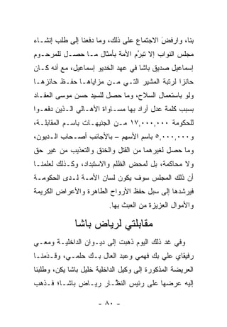 ‫ﺒﻨﺎ، ﻭﺍﺭﻓﺽ ﺍﻻﺠﺘﻤﺎﻉ ﻋﻠﻰ ﺫﻟﻙ، ﻭﻤﺎ ﺩﻓﻌﻨﺎ ﺇﻟﻰ ﻁﻠﺏ ﺇﻨﺸـﺎﺀ‬
                                          ‫َ‬
                                          ‫‪‬ﹶ ‪‬‬
‫ﻤﺠﻠﺱ ﺍﻟﻨﻭﺍﺏ ﺇﻻ ﺘﺒﺭﻡ ﺍﻷﻤﺔ ﺒﺄﻤﺜﺎل ﻤـﺎ ﺤﺼـل ﻟﻠﻤﺭﺤـﻭﻡ‬
                               ‫ُ‬
                               ‫‪‬‬
‫ﺇﺴﻤﺎﻋﻴل ﺼﺩﻴﻕ ﺒﺎﺸﺎ ﻓﻲ ﻋﻬﺩ ﺍﻟﺨﺩﻴﻭ ﺇﺴﻤﺎﻋﻴل، ﻤﻊ ﺃﻨﻪ ﻜـﺎﻥ‬
‫ﺤﺎﺌﺯﺍ ﻟﺭﺘﺒﺔ ﺍﻟﻤﺸﻴﺭ ﺍﻟﺘـﻲ ﻤـﻥ ﻤﺯﺍﻴﺎﻫـﺎ ﺤﻔـﻅ ﺤﺎﺌﺯﻫـﺎ‬
                                              ‫‪‬‬
‫ﻭﻟﻭ ﺒﺎﺴﺘﻌﻤﺎل ﺍﻟﺴﻼﺡ، ﻭﻤﺎ ﺤﺼل ﻟﻠﺴﻴﺩ ﺤﺴﻥ ﻤﻭﺴﻰ ﺍﻟﻌﻘـﺎﺩ‬
‫ﺒﺴﺒﺏ ﻜﻠﻤﺔ ﻋﺩل ﺃﺭﺍﺩ ﺒﻬﺎ ﻤﺴـﺎﻭﺍﺓ ﺍﻷﻫـﺎﻟﻲ ﺍﻟـﺫﻴﻥ ﺩﻓﻌـﻭﺍ‬
‫ﻟﻠﺤﻜﻭﻤﺔ ٠٠٠,٠٠٠,٧١ ﻤـﻥ ﺍﻟﺠﻨﻴﻬـﺎﺕ ﺒﺎﺴـﻡ ﺍﻟﻤﻘﺎﺒﻠـﺔ،‬
‫ﻭ٠٠٠,٠٠٠,٥ ﺒﺎﺴﻡ ﺍﻷﺴﻬﻡ – ﺒﺎﻷﺠﺎﻨﺏ ﺃﺼـﺤﺎﺏ ﺍﻟـﺩﻴﻭﻥ،‬
‫ﻭﻤﺎ ﺤﺼل ﻟﻐﻴﺭﻫﻤﺎ ﻤﻥ ﺍﻟﻘﺘل ﻭﺍﻟﺨﻨﻕ ﻭﺍﻟﺘﻌﺫﻴﺏ ﻤﻥ ﻏﻴﺭ ﺤﻕ‬
‫ﻭﻻ ﻤﺤﺎﻜﻤﺔ، ﺒل ﻟﻤﺤﺽ ﺍﻟﻅﻠﻡ ﻭﺍﻻﺴﺘﺒﺩﺍﺩ، ﻭﻜـﺫﻟﻙ ﻟﻌﻠﻤﻨـﺎ‬
‫ﺃﻥ ﺫﻟﻙ ﺍﻟﻤﺠﻠﺱ ﺴﻭﻑ ﻴﻜﻭﻥ ﻟﺴﺎﻥ ﺍﻷﻤـﺔ ﻟـﺩﻯ ﺍﻟﺤﻜﻭﻤـﺔ‬
‫ﻓﻴﺭﺸﺩﻫﺎ ﺇﻟﻰ ﺴﺒل ﺤﻔﻅ ﺍﻷﺭﻭﺍﺡ ﺍﻟﻁﺎﻫﺭﺓ ﻭﺍﻷﻋﺭﺍﺽ ﺍﻟﻜﺭﻴﻤﺔ‬
                          ‫ﻭﺍﻷﻤﻭﺍل ﺍﻟﻌﺯﻴﺯﺓ ﻤﻥ ﺍﻟﻌﺒﺙ ﺒﻬﺎ.‬

              ‫ﻤﻘﺎﺒﻠﺘﻲ ﻟﺭﻴﺎﺽ ﺒﺎﺸﺎ‬
‫ﻭﻓﻲ ﻏﺩ ﺫﻟﻙ ﺍﻟﻴﻭﻡ ﺫﻫﺒﺕ ﺇﻟﻰ ﺩﻴـﻭﺍﻥ ﺍﻟﺩﺍﺨﻠﻴـﺔ ﻭﻤﻌـﻲ‬
‫ﺭﻓﻴﻘﺎﻱ ﻋﻠﻲ ﺒﻙ ﻓﻬﻤﻲ ﻭﻋﺒﺩ ﺍﻟﻌﺎل ﺒـﻙ ﺤﻠﻤـﻲ، ﻭﻗـﺩﻤﻨـﺎ‬
    ‫‪َ‬‬
‫ﺍﻟﻌﺭﻴﻀﺔ ﺍﻟﻤﺫﻜﻭﺭﺓ ﺇﻟﻰ ﻭﻜﻴل ﺍﻟﺩﺍﺨﻠﻴﺔ ﺨﻠﻴل ﺒﺎﺸﺎ ﻴﻜﻥ، ﻭﻁﻠﺒﻨﺎ‬
‫ﺇﻟﻴﻪ ﻋﺭﻀﻬﺎ ﻋﻠﻰ ﺭﺌﻴﺱ ﺍﻟﻨ ﱠـﺎﺭ ﺭﻴـﺎﺽ ﺒﺎﺸـﺎ؛ ﻓـﺫﻫﺏ‬
                      ‫ﻅ‬

                      ‫- ٠٨ -‬
 