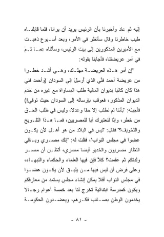 ‫ﺇﻟﻴﻪ ﺜﻡ ﻋﺎﺩ ﻭﺃﺨﺒﺭﻨﺎ ﺒﺄﻥ ﺍﻟﺭﺌﻴﺱ ﻴﺭﻴﺩ ﺃﻥ ﻴﺭﺍﻨﺎ، ﻓﻠﻤﺎ ﻗﺎﺒﻠﻨـﺎﻩ‬
          ‫‪‬‬
‫ﻁﻴﺏ ﺨﺎﻁﺭﻨﺎ ﻭﻗﺎل ﺴﺄﻨﻅﺭ ﻓﻲ ﺍﻷﻤﺭ، ﻭﺒﻌﺩ ﺃﺴـﺒﻭﻉ ﺫﻫﺒـﺕ‬
                                              ‫‪‬‬
‫ﻤﻊ ﺍﻷﻤﻴﺭﻴﻥ ﺍﻟﻤﺫﻜﻭﺭﻴﻥ ﺇﻟﻰ ﺒﻴﺕ ﺍﻟﺭﺌﻴﺱ، ﻭﺴﺄﻟﻨﺎﻩ ﻋﻤـﺎ ﺘـﻡ‬
‫َ‬
‫‪‬‬
                           ‫ﻓﻲ ﺃﻤﺭ ﻋﺭﻴﻀﺘﻨﺎ، ﻓﺄﺠﺎﺒﻨﺎ ﺒﻘﻭﻟﻪ:‬
‫"ﺇﻥ ﺃﻤﺭ ﻫـﺫﻩ ﺍﻟﻌﺭﻴﻀـﺔ ﻤﻬﻠـﻙ، ﻭﻫـﻲ ﺃﺸـﺩ ﺨﻁـﺭﺍ‬
 ‫‪‬‬
‫ﻤﻥ ﻋﺭﻴﻀﺔ ﺃﺤﻤﺩ ﻓﻨﻲ ﺍﻟﺫﻱ ﺃﺭﺴل ﺇﻟﻰ ﺍﻟﺴﻭﺩﺍﻥ )ﻭﺃﺤﻤﺩ ﻓﻨﻲ‬
                       ‫ُ‪َِ‬‬       ‫ﱢ‬
‫ﻫﺫﺍ ﻜﺎﻥ ﻜﺎﺘﺒﺎ ﺒﺩﻴﻭﺍﻥ ﺍﻟﻤﺎﻟﻴﺔ ﻁﻠﺏ ﺍﻟﻤﺴﺎﻭﺍﺓ ﻤﻊ ﻏﻴﺭﻩ ﻤﻥ ﺨﺩﻡ‬
                                            ‫‪‬‬
‫ﺍﻟﺩﻴﻭﺍﻥ ﺍﻟﻤﺫﻜﻭﺭ، ﻓﻌﻭﻗﺏ ﺒﺈﺭﺴﺎﻟﻪ ﺇﻟﻰ ﺍﻟﺴﻭﺩﺍﻥ ﺤﻴﺙ ﺘﻭﻓﻲ!(‬
‫ﻓﺄﺠﺒﺘﻪ: "ﺒﺄﻨﻨﺎ ﻟﻡ ﻨﻁﻠﺏ ﺇﻻ ﺤﻘﺎ ﻭﻋﺩﻻ، ﻭﻟﻴﺱ ﻓﻲ ﻁﻠﺏ ﺍﻟﺤـﻕ‬
                   ‫ﹰ‬     ‫ﹰ‬
‫ﻤﻥ ﺨﻁﺭ، ﻭﺇﻨﺎ ﻟﻨﻌﺘﺒﺭﻙ ﺃﺒﺎ ﻟﻠﻤﺼﺭﻴﻴﻥ، ﻓﻤـﺎ ﻫـﺫﺍ ﺍﻟﺘﻠـﻭﻴﺢ‬
                              ‫‪‬‬           ‫ﱠ‬
‫ﻭﺍﻟﺘﺨﻭﻴﻑ؟" ﻓﻘﺎل: "ﻟﻴﺱ ﻓﻲ ﺍﻟﺒﻼﺩ ﻤﻥ ﻫﻭ ﺃﻫـل ﻷﻥ ﻴﻜـﻭﻥ‬
                 ‫‪‬‬
‫ﻋﻀﻭﺍ ﻓﻲ ﻤﺠﻠﺱ ﺍﻟﻨﻭﺍﺏ"، ﻓﻘﻠﺕ ﻟﻪ: "ﺇﻨﻙ ﻤﺼـﺭﻱ ﻭﺒـﺎﻗﻲ‬
                                             ‫‪‬‬
‫ﺍﻟﻨﻅﺎﺭ ﻤﺼﺭﻴﻭﻥ ﻭﺍﻟﺨﺩﻴﻭ ﺃﻴﻀﺎ ﻤﺼﺭﻱ، ﺃﺘﻅـﻥ ﺃﻥ ﻤﺼـﺭ‬
                     ‫‪‬‬
‫ﻭﻟﺩﺘﻜﻡ ﺜﻡ ﻋﻘﻤﺕ؟ ﻜﻼ ﻓﺈﻥ ﻓﻴﻬﺎ ﺍﻟﻌﻠﻤﺎﺀ ﻭﺍﻟﺤﻜﻤﺎﺀ ﻭﺍﻟﻨﺒﻬـﺎﺀ،‬
                                     ‫ﱠ‬
‫ﻭﻋﻠﻰ ﻓﺭﺽ ﺃﻥ ﻟﻴﺱ ﻓﻴﻬﺎ ‪‬ـﻥ ﻴﻠﻴـﻕ ﻷﻥ ﻴﻜـﻭﻥ ﻋﻀـﻭﺍ‬
 ‫‪‬‬                   ‫ﻤ ‪‬‬
‫ﻓﻲ ﻤﺠﻠﺱ ﺍﻟﻨﻭﺍﺏ ﺃﻓﻼ ﻴﻤﻜﻥ ﺇﻨﺸﺎﺀ ﻤﺠﻠﺱ ﻴﺴﺘﻤﺩ ﻤﻥ ﻤﻌﺎﺭﻓﻜﻡ‬
‫ﻭﻴﻜﻭﻥ ﻜﻤﺩﺭﺴﺔ ﺍﺒﺘﺩﺍﺌﻴﺔ ﺘﺨﺭﺝ ﻟﻨﺎ ﺒﻌﺩ ﺨﻤﺴﺔ ﺃﻋﻭﺍﻡ ﺭﺠـﺎﻻ‬
‫ﹰ‬                         ‫‪‬‬
‫ﻴﺨﺩﻤﻭﻥ ﺍﻟﻭﻁﻥ ﺒﺼـﺎﺌﺏ ﻓﻜـﺭﻫﻡ، ﻭﻴﻌﻀـﺩﻭﻥ ﺍﻟﺤﻜﻭﻤـﺔ‬


                       ‫- ١٨ -‬
 