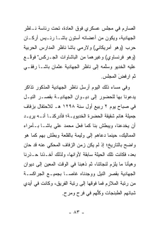 ‫ﺍﻟﺼﺎﺭﻡ ﻓﻲ ﻤﺠﻠﺱ ﻋﺴﻜﺭﻱ ﻓﻭﻕ ﺍﻟﻌﺎﺩﺓ، ﺘﺤﺕ ﺭﺌﺎﺴﺔ ﻨـﺎﻅﺭ‬
‫ﺍﻟﺠﻬﺎﺩﻴﺔ، ﻭﻴﻜﻭﻥ ﻤﻥ ﺃﻋﻀﺎﺌﻪ ﺃﺴﺘﻭﻥ ﺒﺎﺸـﺎ ﺭﺌـﻴﺱ ﺃﺭﻜـﺎﻥ‬
‫ﺤﺭﺏ )ﻭﻫﻭ ﺃﻤﺭﻴﻜﺎﻨﻲ( ﻭﻻﺭﻤﻲ ﺒﺎﺸﺎ ﻨﺎﻅﺭ ﺍﻟﻤﺩﺍﺭﺱ ﺍﻟﺤﺭﺒﻴﺔ‬
‫)ﻭﻫﻭ ﻓﺭﻨﺴﺎﻭﻱ( ﻭﻏﻴﺭﻫﻤﺎ ﻤﻥ ﺍﻟﺒﺎﺸﺎﻭﺍﺕ ﺍﻟﺠـﺭﻜﺱ" ﻓﻭ ﱠـﻊ‬
  ‫ﻗ‬
‫ﻋﻠﻴﻪ ﺍﻟﺨﺩﻴﻭ ﻭﺴﻠﻤﻪ ﺇﻟﻰ ﻨﺎﻅﺭ ﺍﻟﺠﻬﺎﺩﻴﺔ ﻋﺜﻤﺎﻥ ﺒﺎﺸـﺎ ﺭﻓﻘـﻲ‬
                                      ‫ﱠ‬
                                        ‫ﺜﻡ ﺍﺭﻓﺽ ﺍﻟﻤﺠﻠﺱ.‬
                                                ‫َ‬
                                                ‫‪‬ﹶ ‪‬‬
‫ﻭﻓﻲ ﻤﺴﺎﺀ ﺫﻟﻙ ﺍﻟﻴﻭﻡ ﺃﺭﺴل ﻨﺎﻅﺭ ﺍﻟﺠﻬﺎﺩﻴﺔ ﺍﻟﻤﺫﻜﻭﺭ ﺘﺫﺍﻜﺭ‬
‫ﻴﺩﻋﻭﻨﺎ ﺒﻬﺎ ﻟﻠﺤﻀﻭﺭ ﺇﻟﻰ ﺩﻴـﻭﺍﻥ ﺍﻟﺠﻬﺎﺩﻴـﺔ ﺒﻘﺼـﺭ ﺍﻟﻨﻴـل‬
‫ﻓﻲ ﺼﺒﺎﺡ ﻴﻭﻡ ٢ ﺭﺒﻴﻊ ﺃﻭل ﺴﻨﺔ ٨٩٢١ ﻫـ ﻟﻼﺤﺘﻔﺎل ﺒﺯﻓﺎﻑ‬
‫ﺠﻤﻴﻠﺔ ﻫﺎﻨﻡ ﺸﻘﻴﻘﺔ ﺍﻟﺤﻀﺭﺓ ﺍﻟﺨﺩﻴﻭﻴـﺔ؛ ﻓﺄﺩﺭﻜﻨـﺎ ﺃﻨـﻪ ﻴﺭﻴـﺩ‬
‫ﺃﻥ ﻴﺨﺩﻋﻨﺎ، ﻭﻴﺒﻁﺵ ﺒﻨﺎ ﻜﻤﺎ ﻓﻌل ﻤﺤﻤﺩ ﻋﻠﻲ ﺒﺎﺸـﺎ ﺒـﺄﻤﺭﺍﺀ‬
‫ﺍﻟﻤﻤﺎﻟﻴﻙ، ﺤﻴﻨﻤﺎ ﺩﻋﺎﻫﻡ ﺇﻟﻰ ﻭﻟﻴﻤﺔ ﺒﺎﻟﻘﻠﻌﺔ ﻭﺒﻁﺵ ﺒﻬﻡ ﻜﻤﺎ ﻫﻭ‬
‫ﻭﺍﻀﺢ ﺒﺎﻟﺘﺎﺭﻴﺦ؛ ﺇﺫ ﻟﻡ ﻴﻜﻥ ﺯﻤﻥ ﺍﻟﺯﻓﺎﻑ ﺍﻟﻤﺤﻜﻲ ﻋﻨﻪ ﻗﺩ ﺤﺎﻥ‬
‫ﺒﻌﺩ، ﻓﻜﺎﻨﺕ ﺘﻠﻙ ﺍﻟﺤﻴﻠﺔ ﺴﺎﺒﻘﺔ ﻷﻭﺍﻨﻬﺎ، ﻭﻟﺫﻟﻙ ﺃﺨـﺫﻨﺎ ﺤـﺫﺭﻨﺎ‬
‫ﻭﻫﻴﺄﻨﺎ ﻤﺎ ﻴﻠﺯﻡ ﻟﻨﺠﺎﺘﻨﺎ، ﺜﻡ ﺫﻫﺒﻨﺎ ﻓﻲ ﺍﻟﻭﻗﺕ ﺍﻟﻤﻌﻴﻥ ﺇﻟﻰ ﺩﻴﻭﺍﻥ‬
           ‫‪‬‬
‫ﺍﻟﺠﻬﺎﺩﻴﺔ ﺒﻘﺼﺭ ﺍﻟﻨﻴل ﻭﻭﺠﺩﻨﺎﻩ ﻏﺎ ‪‬ـﺎ ﺒﺠﻤﻴـﻊ ﺍﻟﺠﺭﺍﻜﺴـﺔ‬
                   ‫ﺼ‬
‫ﻤﻥ ﺭﺘﺒﺔ ﺍﻟﻤﻼﺯﻡ ﻓﻤﺎ ﻓﻭﻗﻬﺎ ﺇﻟﻰ ﺭﺘﺒﺔ ﺍﻟﻔﺭﻴﻕ، ﻭﻜﺎﻨﺕ ﻓﻲ ﺃﻴﺩﻱ‬
                   ‫ﺸﺒﺎﻨﻬﻡ ﺍﻟﻁﺒﻨﺠﺎﺕ ﻭﻜﻠﻬﻡ ﻓﻲ ﻓﺭﺡ ﻭﻤﺭﺡ.‬
                                  ‫ﱡ‬


                       ‫- ٣٨ -‬
 