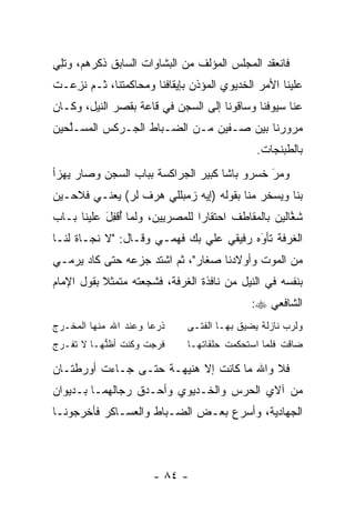 ‫ﻓﺎﻨﻌﻘﺩ ﺍﻟﻤﺠﻠﺱ ﺍﻟﻤﺅﻟﻑ ﻤﻥ ﺍﻟﺒﺸﺎﻭﺍﺕ ﺍﻟﺴﺎﺒﻕ ﺫﻜﺭﻫﻡ، ﻭﺘِﻲ‬
 ‫ﹸﻠ‬
‫ﻋﻠﻴﻨﺎ ﺍﻷﻤﺭ ﺍﻟﺨﺩﻴﻭﻱ ﺍﻟﻤﺅﺫﻥ ﺒﺈﻴﻘﺎﻓﻨﺎ ﻭﻤﺤﺎﻜﻤﺘﻨﺎ، ﺜـﻡ ﻨﺯ ‪‬ـﺕ‬
  ‫ﹸ ِﻋ‬
‫ﻋﻨﺎ ﺴﻴﻭﻓﻨﺎ ﻭﺴﺎﻗﻭﻨﺎ ﺇﻟﻰ ﺍﻟﺴﺠﻥ ﻓﻲ ﻗﺎﻋﺔ ﺒﻘﺼﺭ ﺍﻟﻨﻴل، ﻭﻜـﺎﻥ‬
‫ﻤﺭﻭﺭﻨﺎ ﺒﻴﻥ ﺼـﻔﻴﻥ ﻤـﻥ ﺍﻟﻀـﺒﺎﻁ ﺍﻟﺠـﺭﻜﺱ ﺍﻟﻤﺴـﻠﺤﻴﻥ‬
   ‫ﱠ‬
                                              ‫ﺒﺎﻟﻁﺒﻨﺠﺎﺕ.‬
‫ﻭﻤﺭ ﺨﺴﺭﻭ ﺒﺎﺸﺎ ﻜﺒﻴﺭ ﺍﻟﺠﺭﺍﻜﺴﺔ ﺒﺒﺎﺏ ﺍﻟﺴﺠﻥ ﻭﺼﺎﺭ ﻴﻬﺯﺃ‬
                                             ‫َ‬
                                             ‫‪‬‬
‫ﺒﻨﺎ ﻭﻴﺴﺨﺭ ﻤﻨﺎ ﺒﻘﻭﻟﻪ )ﺇﻴﻪ ﺯﻤﺒﻠﻠﻲ ﻫﺭﻑ ﻟﺭ( ﻴﻌﻨـﻲ ﻓﻼﺤـﻴﻥ‬
‫ﺸﻐﺎﻟﻴﻥ ﺒﺎﻟﻤﻘﺎﻁﻑ ﺍﺤﺘﻘﺎﺭﺍ ﻟﻠﻤﺼﺭﻴﻴﻥ، ﻭﻟﻤﺎ ﺃﻗﻔل ﻋﻠﻴﻨﺎ ﺒـﺎﺏ‬
           ‫‪ ُ ‬ﹾِ َ‬             ‫‪‬‬                   ‫ﱠ‬
‫ﺍﻟﻐﺭﻓﺔ ﺘﺄﻭﻩ ﺭﻓﻴﻘﻲ ﻋﻠﻲ ﺒﻙ ﻓﻬﻤـﻲ ﻭﻗـﺎل: "ﻻ ﻨﺠـﺎﺓ ﻟﻨـﺎ‬
                                         ‫‪َ‬‬
‫ﻤﻥ ﺍﻟﻤﻭﺕ ﻭﺃﻭﻻﺩﻨﺎ ﺼﻐﺎﺭ"، ﺜﻡ ﺍﺸﺘﺩ ﺠﺯﻋﻪ ﺤﺘﻰ ﻜﺎﺩ ﻴﺭﻤـﻲ‬
‫ﺒﻨﻔﺴﻪ ﻓﻲ ﺍﻟﻨﻴل ﻤﻥ ﻨﺎﻓﺫﺓ ﺍﻟﻐﺭﻓﺔ، ﻓﺸﺠﻌﺘﻪ ﻤﺘﻤﺜﻼ ﺒﻘﻭل ﺍﻹﻤﺎﻡ‬
           ‫ﹰ‬
                                             ‫ﺍﻟﺸﺎﻓﻌﻲ ‪:‬‬
‫ﺫﺭﻋﺎ ﻭﻋﻨﺩ ﺍﷲ ﻤﻨﻬﺎ ﺍﻟﻤﺨـﺭﺝ‬
                      ‫‪‬‬       ‫ﻭﻟﺭﺏ ﻨﺎﺯﻟﺔ ﻴﻀﻴﻕ ﺒﻬـﺎ ﺍﻟﻔﺘـﻰ‬
‫ﻓﺭﺠﺕ ﻭﻜﻨﺕ ﺃﻅﻨﻬـﺎ ﻻ ﺘﻔـﺭﺝ‬
           ‫ﱡ‬                  ‫ﻀﺎﻗﺕ ﻓﻠﻤﺎ ﺍﺴﺘﺤﻜﻤﺕ ﺤﻠﻘﺎﺘﻬـﺎ‬
                                                ‫‪‬‬

‫ﻓﻼ ﻭﺍﷲ ﻤﺎ ﻜﺎﻨﺕ ﺇﻻ ﻫﻨﻴﻬـﺔ ﺤﺘـﻰ ﺠـﺎﺀﺕ ﺃﻭﺭﻁﺘـﺎﻥ‬
‫ﻤﻥ ﺁﻻﻱ ﺍﻟﺤﺭﺱ ﻭﺍﻟﺨـﺩﻴﻭﻱ ﻭﺃﺤـﺩﻕ ﺭﺠﺎﻟﻬﻤـﺎ ﺒـﺩﻴﻭﺍﻥ‬
‫ﺍﻟﺠﻬﺎﺩﻴﺔ، ﻭﺃﺴﺭﻉ ﺒﻌـﺽ ﺍﻟﻀـﺒﺎﻁ ﻭﺍﻟﻌﺴـﺎﻜﺭ ﻓﺄﺨﺭﺠﻭﻨـﺎ‬



                      ‫- ٤٨ -‬
 