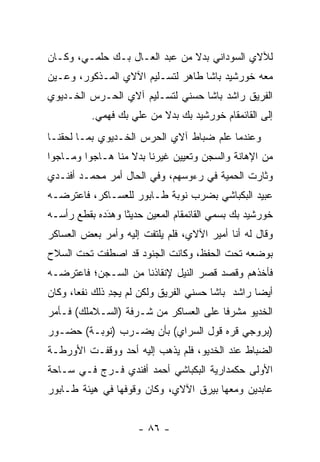 ‫ﻟﻶﻻﻱ ﺍﻟﺴﻭﺩﺍﻨﻲ ﺒﺩﻻ ﻤﻥ ﻋﺒﺩ ﺍﻟﻌـﺎل ﺒـﻙ ﺤﻠﻤـﻲ، ﻭﻜـﺎﻥ‬
                               ‫ﹰ‬
‫ﻤﻌﻪ ﺨﻭﺭﺸﻴﺩ ﺒﺎﺸﺎ ﻁﺎﻫﺭ ﻟﺘﺴـﻠﻴﻡ ﺍﻵﻻﻱ ﺍﻟﻤـﺫﻜﻭﺭ، ﻭ ‪‬ـﻴﻥ‬
 ‫ﻋ ‪‬‬
‫ﺍﻟﻔﺭﻴﻕ ﺭﺍﺸﺩ ﺒﺎﺸﺎ ﺤﺴﻨﻲ ﻟﺘﺴـﻠﻴﻡ ﺁﻻﻱ ﺍﻟﺤـﺭﺱ ﺍﻟﺨـﺩﻴﻭﻱ‬
          ‫ﺇﻟﻰ ﺍﻟﻘﺎﺌﻤﻘﺎﻡ ﺨﻭﺭﺸﻴﺩ ﺒﻙ ﺒﺩﻻ ﻤﻥ ﻋﻠﻲ ﺒﻙ ﻓﻬﻤﻲ.‬
                          ‫ﹰ‬
‫ﻭﻋﻨﺩﻤﺎ ﻋﻠﻡ ﻀﺒﺎﻁ ﺁﻻﻱ ﺍﻟﺤﺭﺱ ﺍﻟﺨـﺩﻴﻭﻱ ﺒﻤـﺎ ﻟﺤﻘﻨـﺎ‬
‫ﻤﻥ ﺍﻹﻫﺎﻨﺔ ﻭﺍﻟﺴﺠﻥ ﻭﺘﻌﻴﻴﻥ ﻏﻴﺭﻨﺎ ﺒﺩﻻ ﻤﻨﺎ ﻫـﺎﺠﻭﺍ ﻭﻤـﺎﺠﻭﺍ‬
                   ‫ﹰ‬
‫ﻭﺜﺎﺭﺕ ﺍﻟﺤﻤﻴﺔ ﻓﻲ ﺭﺀﻭﺴﻬﻡ، ﻭﻓﻲ ﺍﻟﺤﺎل ﺃﻤﺭ ﻤﺤﻤـﺩ ﺃﻓﻨـﺩﻱ‬
‫ﻋﺒﻴﺩ ﺍﻟﺒﻜﺒﺎﺸﻲ ﺒﻀﺭﺏ ﻨﻭﺒﺔ ﻁـﺎﺒﻭﺭ ﻟﻠﻌﺴـﺎﻜﺭ، ﻓﺎﻋﺘﺭﻀـﻪ‬
‫ﺨﻭﺭﺸﻴﺩ ﺒﻙ ﺒﺴﻤﻲ ﺍﻟﻘﺎﺌﻤﻘﺎﻡ ﺍﻟﻤﻌﻴﻥ ﺤﺩﻴﺜﺎ ﻭﻫﺩﺩﻩ ﺒﻘﻁﻊ ﺭﺃﺴـﻪ‬
             ‫َ‬
             ‫‪‬‬    ‫ﹰ‬     ‫‪‬‬
‫ﻭﻗﺎل ﻟﻪ ﺃﻨﺎ ﺃﻤﻴﺭ ﺍﻵﻻﻱ، ﻓﻠﻡ ﻴﻠﺘﻔﺕ ﺇﻟﻴﻪ ﻭﺃﻤﺭ ﺒﻌﺽ ﺍﻟﻌﺴﺎﻜﺭ‬
‫ﺒﻭﻀﻌﻪ ﺘﺤﺕ ﺍﻟﺤﻔﻅ، ﻭﻜﺎﻨﺕ ﺍﻟﺠﻨﻭﺩ ﻗﺩ ﺍﺼﻁﻔﺕ ﺘﺤﺕ ﺍﻟﺴﻼﺡ‬
‫ﻓﺄﺨﺫﻫﻡ ﻭﻗﺼﺩ ﻗﺼﺭ ﺍﻟﻨﻴل ﻹﻨﻘﺎﺫﻨﺎ ﻤﻥ ﺍﻟﺴـﺠﻥ؛ ﻓﺎﻋﺘﺭﻀـﻪ‬
‫ﺃﻴﻀﺎ ﺭﺍﺸﺩ ﺒﺎﺸﺎ ﺤﺴﻨﻲ ﺍﻟﻔﺭﻴﻕ ﻭﻟﻜﻥ ﻟﻡ ﻴﺠﺩ ﺫﻟﻙ ﻨﻔﻌﺎ، ﻭﻜﺎﻥ‬
       ‫‪‬‬       ‫ِ‬                                  ‫‪‬‬
‫ﺍﻟﺨﺩﻴﻭ ﻤﺸﺭﻓﺎ ﻋﻠﻰ ﺍﻟﻌﺴﺎﻜﺭ ﻤﻥ ﺸـﺭﻓﺔ )ﺍﻟﺴـﻼﻤﻠﻙ( ﻓـﺄﻤﺭ‬
                                       ‫ﹰ‬
‫)ﺒﺭﻭﺠﻲ ﻗﺭﻩ ﻗﻭل ﺍﻟﺴﺭﺍﻱ( ﺒﺄﻥ ﻴﻀـﺭﺏ )ﻨﻭﺒـﺔ( ﺤﻀـﻭﺭ‬
‫ﺍﻟﻀﺒﺎﻁ ﻋﻨﺩ ﺍﻟﺨﺩﻴﻭ، ﻓﻠﻡ ﻴﺫﻫﺏ ﺇﻟﻴﻪ ﺃﺤﺩ ﻭﻭﻗﻔـﺕ ﺍﻷﻭﺭﻁـﺔ‬
                                               ‫‪‬‬
‫ﺍﻷﻭﻟﻰ ﺤﻜﻤﺩﺍﺭﻴﺔ ﺍﻟﺒﻜﺒﺎﺸﻲ ﺃﺤﻤﺩ ﺃﻓﻨﺩﻱ ﻓـﺭﺝ ﻓـﻲ ﺴـﺎﺤﺔ‬
‫ﻋﺎﺒﺩﻴﻥ ﻭﻤﻌﻬﺎ ﺒﻴﺭﻕ ﺍﻵﻻﻱ، ﻭﻜﺎﻥ ﻭﻗﻭﻓﻬﺎ ﻓﻲ ﻫﻴﺌﺔ ﻁـﺎﺒﻭﺭ‬


                     ‫- ٦٨ -‬
 