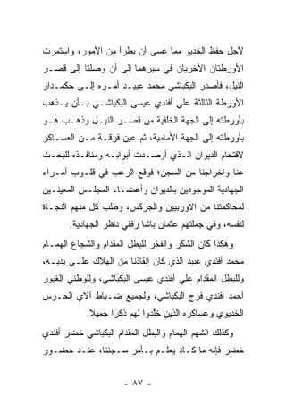 ‫ﻷﺠل ﺤﻔﻅ ﺍﻟﺨﺩﻴﻭ ﻤﻤﺎ ﻋﺴﻰ ﺃﻥ ﻴﻁﺭﺃ ﻤﻥ ﺍﻷﻤﻭﺭ، ﻭﺍﺴﺘﻤﺭﺕ‬
‫ﺍﻷﻭﺭﻁﺘﺎﻥ ﺍﻷﺨﺭﻴﺎﻥ ﻓﻲ ﺴﻴﺭﻫﻤﺎ ﺇﻟﻰ ﺃﻥ ﻭﺼﻠﺘﺎ ﺇﻟﻰ ﻗﺼـﺭ‬
‫ﺍﻟﻨﻴل، ﻓﺄﺼﺩﺭ ﺍﻟﺒﻜﺒﺎﺸﻲ ﻤﺤﻤﺩ ﻋﺒﻴـﺩ ﺃﻤـﺭﻩ ﺇﻟـﻰ ﺤﻜﻤـﺩﺍﺭ‬
‫ﺍﻷﻭﺭﻁﺔ ﺍﻟﺜﺎﻟﺜﺔ ﻋﻠﻲ ﺃﻓﻨﺩﻱ ﻋﻴﺴﻰ ﺍﻟﺒﻜﺒﺎﺸـﻲ ﺒـﺄﻥ ﻴـﺫﻫﺏ‬
‫ﺒﺄﻭﺭﻁﺘﻪ ﺇﻟﻰ ﺍﻟﺠﻬﺔ ﺍﻟﺨﻠﻔﻴﺔ ﻤﻥ ﻗﺼـﺭ ﺍﻟﻨﻴـل ﻭﺫﻫـﺏ ﻫـﻭ‬
‫ﺒﺄﻭﺭﻁﺘﻪ ﺇﻟﻰ ﺍﻟﺠﻬﺔ ﺍﻷﻤﺎﻤﻴﺔ، ﺜﻡ ﻋﻴﻥ ﻓﺭﻗـﺔ ﻤـﻥ ﺍﻟﻌﺴـﺎﻜﺭ‬
                    ‫‪‬‬
‫ﻻﻗﺘﺤﺎﻡ ﺍﻟﺩﻴﻭﺍﻥ ﺍﻟـﺫﻱ ﺃﻭﺼـﺩﺕ ﺃﺒﻭﺍﺒـﻪ ﻭﻤﻨﺎﻓـﺫﻩ ﻟﻠﺒﺤـﺙ‬
‫ﻋﻨﺎ ﻭﺇﺨﺭﺍﺠﻨﺎ ﻤﻥ ﺍﻟﺴﺠﻥ؛ ﻓﻭﻗﻊ ﺍﻟﺭﻋﺏ ﻓﻲ ﻗﻠـﻭﺏ ﺃﻤـﺭﺍﺀ‬
‫ﺍﻟﺠﻬﺎﺩﻴﺔ ﺍﻟﻤﻭﺠﻭﺩﻴﻥ ﺒﺎﻟﺩﻴﻭﺍﻥ ﻭﺃﻋﻀـﺎﺀ ﺍﻟﻤﺠﻠـﺱ ﺍﻟﻤﻌﻴﻨـﻴﻥ‬
‫ﻟﻤﺤﺎﻜﻤﺘﻨﺎ ﻤﻥ ﺍﻷﻭﺭﺒﻴﻴﻥ ﻭﺍﻟﺠﺭﻜﺱ، ﻭﻁﻠﺏ ﻜل ﻤﻨﻬﻡ ﺍﻟﻨﺠـﺎﺓ‬
       ‫ﻟﻨﻔﺴﻪ، ﻭﻓﻲ ﺠﻤﻠﺘﻬﻡ ﻋﺜﻤﺎﻥ ﺒﺎﺸﺎ ﺭﻓﻘﻲ ﻨﺎﻅﺭ ﺍﻟﺠﻬﺎﺩﻴﺔ.‬
‫ﻭﻫﻜﺫﺍ ﻜﺎﻥ ﺍﻟﺸﻜﺭ ﻭﺍﻟﻔﺨﺭ ﻟﻠﺒﻁل ﺍﻟﻤﻘﺩﺍﻡ ﻭﺍﻟﺸﺠﺎﻉ ﺍﻟﻬﻤـﺎﻡ‬
                                                ‫ﹰ‬
‫ﻤﺤﻤﺩ ﺃﻓﻨﺩﻱ ﻋﺒﻴﺩ ﺍﻟﺫﻱ ﻜﺎﻥ ﺇﻨﻘﺎﺫﻨﺎ ﻤﻥ ﺍﻟﻬﻼﻙ ﻋﻠـﻰ ﻴﺩﻴـﻪ،‬
‫ﻭﻟﻠﺒﻁل ﺍﻟﻤﻘﺩﺍﻡ ﻋﻠﻲ ﺃﻓﻨﺩﻱ ﻋﻴﺴﻰ ﺍﻟﺒﻜﺒﺎﺸﻲ، ﻭﻟﻠﻭﻁﻨﻲ ﺍﻟﻐﻴﻭﺭ‬
‫ﺃﺤﻤﺩ ﺃﻓﻨﺩﻱ ﻓﺭﺝ ﺍﻟﺒﻜﺒﺎﺸﻲ، ﻭﻟﺠﻤﻴﻊ ﻀـﺒﺎﻁ ﺁﻻﻱ ﺍﻟﺤـﺭﺱ‬
           ‫ﺍﻟﺨﺩﻴﻭﻱ ﻭﻋﺴﺎﻜﺭﻩ ﺍﻟﺫﻴﻥ ﺨﻠﺩﻭﺍ ﻟﻬﻡ ﺫﻜﺭﺍ ﺠﻤﻴﻼ.‬
            ‫ﹰ‬     ‫‪‬‬          ‫ﱠ‬
‫ﻭﻜﺫﻟﻙ ﺍﻟﺸﻬﻡ ﺍﻟﻬﻤﺎﻡ ﻭﺍﻟﺒﻁل ﺍﻟﻤﻘﺩﺍﻡ ﺍﻟﺒﻜﺒﺎﺸﻲ ﺨﻀﺭ ﺃﻓﻨﺩﻱ‬
‫ﺨﻀﺭ ﻓﺈﻨﻪ ﻤﺎ ﻜـﺎﺩ ﻴﻌﻠـﻡ ﺒـﺄﻤﺭ ﺴـﺠﻨﻨﺎ، ﻋﻨـﺩ ﺤﻀـﻭﺭ‬


                      ‫- ٧٨ -‬
 