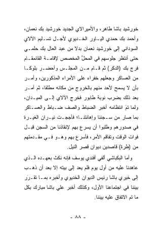 ‫ﺨﻭﺭﺸﻴﺩ ﺒﺎﺸﺎ ﻁﺎﻫﺭ، ﻭﺍﻷﻤﻴﺭﺍﻻﻱ ﺍﻟﺠﺩﻴﺩ ﺨﻭﺭﺸﻴﺩ ﺒﻙ ﻨﻌﻤﺎﻥ،‬
‫ﻭﺃﺤﻤﺩ ﺒﻙ ﺤﻤﺩﻱ ﺍﻟﻴـﺎﻭﺭ ﺍﻟﺨـﺩﻴﻭﻱ ﻷﺠـل ﺘﺴـﻠﻴﻡ ﺍﻵﻻﻱ‬
‫ﺍﻟﺴﻭﺩﺍﻨﻲ ﺇﻟﻰ ﺨﻭﺭﺸﻴﺩ ﻨﻌﻤﺎﻥ ﺒﺩﻻ ﻤﻥ ﻋﺒﺩ ﺍﻟﻌﺎل ﺒﻙ ﺤﻠﻤـﻲ‬
                      ‫ﹰ‬
‫ﺤﺘﻰ ﺃﻨﺘﻅﺭ ﺠﻠﻭﺴﻬﻡ ﻓﻲ ﺍﻟﻤﺤل ﺍﻟﻤﺨﺼﺹ ﻹﻗﺎﻤـﺔ ﺍﻟﻘﺎﺌﻤﻘـﺎﻡ‬
                         ‫ﱢ‬
‫ﻓﺭﺝ ﺒﻙ )ﺍﻟﺩﻜﺭ( ﺜﻡ ﻗـﺎﻡ ﻤـﻥ ﺍﻟﻤﺠﻠـﺱ ﻭﺃﺤﻀـﺭ ﺒﻠﻭ ﹰـﺎ‬
  ‫ﻜ‬
‫ﻤﻥ ﺍﻟﻌﺴﺎﻜﺭ ﻭﺠﻌﻠﻬﻡ ﺨﻔﺭﺍﺀ ﻋﻠﻰ ﺍﻷﻤﺭﺍﺀ ﺍﻟﻤﺫﻜﻭﺭﻴﻥ، ﻭﺃﻤـﺭ‬
‫ﺒﺄﻥ ﻻ ﻴﺴﻤﺢ ﻷﺤﺩ ﻤﻨﻬﻡ ﺒﺎﻟﺨﺭﻭﺝ ﻤﻥ ﻤﻜﺎﻨﻪ ﻤﻁﻠﻘﺎ، ﺜﻡ ﺃﻤـﺭ‬
          ‫ﹰ‬                              ‫‪  ‬‬
‫ﺒﻌﺩ ﺫﻟﻙ ﺒﻀﺭﺏ ﻨﻭﺒﺔ ﻁﺎﺒﻭﺭ ﻓﺨﺭﺝ ﺍﻵﻻﻱ ﺇﻟـﻰ ﺍﻟﻤﻴـﺩﺍﻥ،‬
‫ﻭﻟﻤﺎ ﺘﻡ ﺍﻨﺘﻅﺎﻤﻪ ﺃﺨﺒﺭ ﺍﻟﻀﺒﺎﻁ ﻭﺍﻟﺼﻑ ﻀـﺒﺎﻁ ﻭﺍﻟﻌﺴـﺎﻜﺭ‬
                                          ‫َ‬
                                          ‫‪ ‬‬
‫ﺒﻤﺎ ﺼﺎﺭ ﻤﻥ ﺴـﺠﻨﻨﺎ ﻭﺇﻫﺎﻨﺘﻨـﺎ؛ ﻓﺄﺠﺠـﺕ ﻨﻴـﺭﺍﻥ ﺍﻟﻐﻴـﺭﺓ‬
‫ﻓﻲ ﺼﺩﻭﺭﻫﻡ ﻭﻁﻠﺒﻭﺍ ﺃﻥ ﻴﺴﺭﻉ ﺒﻬﻡ ﻹﻨﻘﺎﺫﻨﺎ ﻤﻥ ﺍﻟﺴﺠﻥ ﻗﺒـل‬
‫ﻓﻭﺍﺕ ﺍﻟﻭﻗﺕ ﻭﺘﻔﺎﻗﻡ ﺍﻷﻤﺭ، ﻓﺄﺴﺭﻉ ﺒﻬﻡ ﻭﻫـﻭ ﻓـﻲ ﻤﻘـﺩﻤﺘﻬﻡ‬
                    ‫ﻤﻥ )ﻁﺭﺓ( ﻗﺎﺼﺩﻴﻥ ﺩﻴﻭﺍﻥ ﻗﺼﺭ ﺍﻟﻨﻴل.‬
‫ﻭﺃﻤﺎ ﺍﻟﺒﻜﺒﺎﺸﻲ ﺃﻟﻔﻲ ﺃﻓﻨﺩﻱ ﻴﻭﺴﻑ ﻓﺈﻨﻪ ﻨﻜﺙ ﺒﻌﻬـﺩﻩ ﺍﻟـﺫﻱ‬
                                                ‫‪‬‬
‫ﻋﺎﻫﺩﻨﺎ ﻋﻠﻴﻪ ﻤﻥ ﺃﻭل ﻴﻭﻡ ﻓﻠﻡ ﻴﻌﺩ ﺇﻟﻰ ﺒﻴﺘﻪ ﺇﻻ ﺒﻌﺩ ﺃﻥ ﺫﻫـﺏ‬
‫ﺇﻟﻰ ﺨﻴﺭﻱ ﺒﺎﺸﺎ ﺭﺌﻴﺱ ﺍﻟﺩﻴﻭﺍﻥ ﺍﻟﺨﺩﻴﻭﻱ ﻭﺃﺨﺒﺭﻩ ﺒﻤـﺎ ﺘﻘـﺭﺭ‬
 ‫َ‬
 ‫‪‬‬
‫ﺒﻴﻨﻨﺎ ﻓﻲ ﺍﺠﺘﻤﺎﻋﻨﺎ ﺍﻷﻭل، ﻭﻜﺫﻟﻙ ﺃﺨﺒﺭ ﻋﻠﻲ ﺒﺎﺸﺎ ﻤﺒﺎﺭﻙ ﺒﻜل‬
                                 ‫ﻤﺎ ﺘﻡ ﺍﻻﺘﻔﺎﻕ ﻋﻠﻴﻪ ﺒﻴﻨﻨﺎ.‬


                     ‫- ٨٨ -‬
 