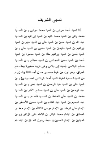 ‫ﻨﺴﺒﻲ ﺍﻟﺸﺭﻴﻑ‬
‫ﺃﻨﺎ ﺍﻟﺴﻴﺩ ﺃﺤﻤﺩ ﻋﺭﺍﺒﻲ ﺒﻥ ﺍﻟﺴﻴﺩ ﻤﺤﻤﺩ ﻋﺭﺍﺒﻲ ﺒـﻥ ﺍﻟﺴـﻴﺩ‬
‫ﻤﺤﻤﺩ ﻭﺍﻓﻲ ﺒﻥ ﺍﻟﺴﻴﺩ ﻤﺤﻤﺩ ﻏﻨﻴﻡ ﺒﻥ ﺍﻟﺴﻴﺩ ﺇﺒﺭﺍﻫﻴﻡ ﺒﻥ ﺍﻟﺴـﻴﺩ‬
‫ﻋﺒﺩ ﺍﷲ ﺒﻥ ﺍﻟﺴﻴﺩ ﺤﺴﻥ ﺒﻥ ﺍﻟﺴﻴﺩ ﻋﻠﻲ ﺒﻥ ﺍﻟﺴﻴﺩ ﺴﻠﻴﻡ ﺒﻥ ﺍﻟﺴﻴﺩ‬
‫ﺇﺒﺭﺍﻫﻴﻡ ﺒﻥ ﺍﻟﺴﻴﺩ ﺴﻠﻴﻤﺎﻥ ﺒﻥ ﺍﻟﺴﻴﺩ ﺤﺴﻴﻥ ﺒﻥ ﺍﻟﺴﻴﺩ ﻋﻠﻲ ﺒـﻥ‬
‫ﺍﻟﺴﻴﺩ ﺤﺴﻥ ﺒﻥ ﺍﻟﺴﻴﺩ ﺇﺒﺭﺍﻫﻴﻡ ﻤﻘﻠﺩ ﺒﻥ ﺍﻟﺴﻴﺩ ﻤﺤﻤﻭﺩ ﺒﻥ ﺍﻟﺴﻴﺩ‬
‫ﺃﺤﻤﺩ ﺒﻥ ﺍﻟﺴﻴﺩ ﺤﺴﻥ ﺍﻟﺴﺠﺎﻋﻲ ﺒﻥ ﺍﻟﺴﻴﺩ ﺼﺎﻟﺢ ﺒـﻥ ﺍﻟﺴـﻴﺩ‬
‫ﺼﺎﻟﺢ ﺍﻟﺒﻼﺴﻲ )ﻨﺴﺒﺔ ﺇﻟﻰ ﺒﻼﺱ ﻭﻫﻲ ﻗﺭﻴﺔ ﺼﻐﻴﺭﺓ ﺒﺒﻁـﺎﺌﺢ‬
‫ﺍﻟﻌﺭﺍﻕ، ﻭﻫﻭ ﺃﻭل ﻤﻥ ﻫﺒﻁ ﻤﺼـﺭ ﻤـﻥ ﺃﺠـﺩﺍﺩﻨﺎ ﻭﺘـﺯﻭﺝ‬
 ‫‪‬‬
 ‫َ‬                           ‫‪‬‬
‫ﻤﻥ ﺍﻟﺴﻴﺩﺓ ﺼﻔﻴﺔ ﺸﻘﻴﻘﺔ ﺍﻟﺴﻴﺩ ﺃﺤﻤﺩ ﺍﻟﺭﻓﺎﻋﻲ ﺍﻟﺼـﻴﺎﺩﻱ( ﺒـﻥ‬
‫ﺍﻟﺴﻴﺩ ﻋﻠﻲ ﺒﻥ ﺍﻟﺴﻴﺩ ﻋﺒﺩ ﺍﻟﺭﺤﻤﻥ ﺒﻥ ﺍﻟﺴﻴﺩ ﻋﻤﺭ ﺒـﻥ ﺍﻟﺴـﻴﺩ‬
‫ﻋﺒﺩ ﺍﻟﺭﺤﻤﻥ ﺒﻥ ﺍﻟﺴﻴﺩ ﻋﻠﻲ ﺒﻥ ﺍﻟﺴﻴﺩ ﺼﺎﻟﺢ ﺍﻷﻜﺒﺭ ﺒﻥ ﺍﻟﺴـﻴﺩ‬
‫ﻤﺤﻤﺩ ﺒﻥ ﺍﻟﺴﻴﺩ ﻋﻠﻲ ﺍﻟﺤﺎﻓﻅ ﺒﻥ ﺍﻟﺴـﻴﺩ ﻗﺎﺴـﻡ ﺒـﻥ ﺍﻟﺴـﻴﺩ‬
‫ﻋﺒﺩ ﺍﻟﺴﻤﻴﻊ ﺒﻥ ﺍﻟﺴﻴﺩ ﻋﺒﺩ ﺍﻟﻔﺘﺎﺡ ﺒﻥ ﺍﻟﺴﻴﺩ ﺤﺴﻴﻥ ﺍﻷﺼﻐﺭ ﺒﻥ‬
‫ﺍﻹﻤﺎﻡ ﻋﻠﻲ ﺍﻟﺭﻀﺎ ﺒﻥ ﺍﻹﻤﺎﻡ ﻤﻭﺴﻰ ﺍﻟﻜﺎﻅﻡ ﺒﻥ ﺍﻹﻤﺎﻡ ﺠﻌﻔـﺭ‬
‫ﺍﻟﺼﺎﺩﻕ ﺒﻥ ﺍﻹﻤﺎﻡ ﻤﺤﻤﺩ ﺍﻟﺒﺎﻗﺭ ﺒﻥ ﺍﻹﻤﺎﻡ ﻋﻠﻲ ﺍﻟﺯﺍﻫﺭ ﺯﻴـﻥ‬
‫ﺍﻟﻌﺎﺒﺩﻴﻥ ﺒﻥ ﺍﻹﻤﺎﻡ ﺍﻟﺤﺴﻴﻥ‪ ‬ﺴﺒﻁ ﺭﺴﻭل ﺍﷲ ‪ ‬ﺒﻥ ﺍﻹﻤـﺎﻡ‬


                      ‫-٨-‬
 