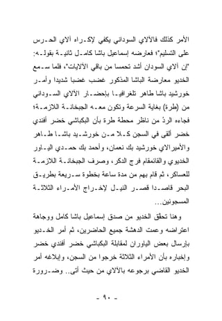 ‫ﺍﻷﻤﺭ ﻜﺫﻟﻙ ﻓﺎﻵﻻﻱ ﺍﻟﺴﻭﺩﺍﻨﻲ ﻴﻜﻔﻲ ﻹﻜـﺭﺍﻩ ﺁﻻﻱ ﺍﻟﺤـﺭﺱ‬
‫ﻋﻠﻰ ﺍﻟﺘﺴﻠﻴﻡ"؛ ﻓﻌﺎﺭﻀﻪ ﺇﺴﻤﺎﻋﻴل ﺒﺎﺸﺎ ﻜﺎﻤـل ﺜﺎﻨﻴـﺔ ﺒﻘﻭﻟـﻪ:‬
‫"ﺇﻥ ﺁﻻﻱ ﺍﻟﺴﻭﺩﺍﻥ ﺃﺸﺩ ﺘﺤﻤﺴﺎ ﻤﻥ ﺒﺎﻗﻲ ﺍﻵﻻﻴﺎﺕ"، ﻓﻠﻤﺎ ﺴـﻤﻊ‬
      ‫‪‬‬                     ‫‪‬‬
‫ﺍﻟﺨﺩﻴﻭ ﻤﻌﺎﺭﻀﺔ ﺍﻟﺒﺎﺸﺎ ﺍﻟﻤﺫﻜﻭﺭ ﻏﻀﺏ ﻏﻀﺒﺎ ﺸﺩﻴﺩﺍ ﻭﺃﻤـﺭ‬
       ‫‪‬‬     ‫‪‬‬
‫ﺨﻭﺭﺸﻴﺩ ﺒﺎﺸﺎ ﻁﺎﻫﺭ ﺘﻠﻐﺭﺍﻓ ‪‬ـﺎ ﺒﺈﺤﻀـﺎﺭ ﺍﻵﻻﻱ ﺍﻟﺴـﻭﺩﺍﻨﻲ‬
                         ‫ﻴ‬
‫ﻤﻥ )ﻁﺭﺓ( ﺒﻐﺎﻴﺔ ﺍﻟﺴﺭﻋﺔ ﻭﺘﻜﻭﻥ ﻤﻌـﻪ ﺍﻟﺠﺒﺨﺎﻨـﺔ ﺍﻟﻼﺯﻤـﺔ؛‬
‫ﻓﺠﺎﺀﻩ ﺍﻟﺭﺩ ﻤﻥ ﻨﺎﻅﺭ ﻤﺤﻁﺔ ﻁﺭﺓ ﺒﺄﻥ ﺍﻟﺒﻜﺒﺎﺸﻲ ﺨﻀﺭ ﺃﻓﻨﺩﻱ‬
                                        ‫ُ‬
                                        ‫‪‬‬
‫ﺨﻀﺭ ﺃﻟﻘﻰ ﻓﻲ ﺍﻟﺴﺠﻥ ﻜـﻼ ﻤـﻥ ﺨﻭﺭﺸـﻴﺩ ﺒﺎﺸـﺎ ﻁـﺎﻫﺭ‬
                        ‫ﹰ‬
‫ﻭﺍﻷﻤﻴﺭﺍﻻﻱ ﺨﻭﺭﺸﻴﺩ ﺒﻙ ﻨﻌﻤﺎﻥ، ﻭﺃﺤﻤﺩ ﺒﻙ ﺤﻤـﺩﻱ ﺍﻟﻴـﺎﻭﺭ‬
‫ﺍﻟﺨﺩﻴﻭﻱ ﻭﺍﻟﻘﺎﺌﻤﻘﺎﻡ ﻓﺭﺝ ﺍﻟﺩﻜﺭ، ﻭﺼﺭﻑ ﺍﻟﺠﺒﺨﺎﻨـﺔ ﺍﻟﻼﺯﻤـﺔ‬
‫ﻟﻠﻌﺴﺎﻜﺭ، ﺜﻡ ﻗﺎﻡ ﺒﻬﻡ ﻤﻥ ﻤﺩﺓ ﺴﺎﻋﺔ ﺒﺨﻁﻭﺓ ﺴـﺭﻴﻌﺔ ﺒﻁﺭﻴـﻕ‬
‫ﺍﻟﺒﺤﺭ ﻗﺎﺼـﺩﺍ ﻗﺼـﺭ ﺍﻟﻨﻴـل ﻹﺨـﺭﺍﺝ ﺍﻷﻤـﺭﺍﺀ ﺍﻟﺜﻼﺜـﺔ‬
                                    ‫‪‬‬
                                          ‫ﺍﻟﻤﺴﺠﻭﻨﻴﻥ...‬
‫ﻭﻫﻨﺎ ﺘﺤﻘﻕ ﺍﻟﺨﺩﻴﻭ ﻤﻥ ﺼﺩﻕ ﺇﺴﻤﺎﻋﻴل ﺒﺎﺸﺎ ﻜﺎﻤل ﻭﻭﺠﺎﻫﺔ‬
                                        ‫ﱠ‬
‫ﺍﻋﺘﺭﺍﻀﻪ ﻭﻋﻤﺕ ﺍﻟﺩﻫﺸﺔ ﺠﻤﻴﻊ ﺍﻟﺤﺎﻀﺭﻴﻥ، ﺜﻡ ﺃﻤﺭ ﺍﻟﺨـﺩﻴﻭ‬
                                      ‫‪‬‬
‫ﺒﺈﺭﺴﺎل ﺒﻌﺽ ﺍﻟﻴﺎﻭﺭﺍﻥ ﻟﻤﻘﺎﺒﻠﺔ ﺍﻟﺒﻜﺒﺎﺸﻲ ﺨﻀﺭ ﺃﻓﻨﺩﻱ ﺨﻀﺭ‬
‫ﻭﺇﺨﺒﺎﺭﻩ ﺒﺄﻥ ﺍﻷﻤﺭﺍﺀ ﺍﻟﺜﻼﺜﺔ ﺨﺭﺠﻭﺍ ﻤﻥ ﺍﻟﺴﺠﻥ، ﻭﺇﺒﻼﻏﻪ ﺃﻤﺭ‬
‫ﺍﻟﺨﺩﻴﻭ ﺍﻟﻘﺎﻀﻲ ﺒﺭﺠﻭﻋﻪ ﺒﺎﻵﻻﻱ ﻤﻥ ﺤﻴﺙ ﺃﺘﻰ.. ﻭﻀـﺭﻭﺭﺓ‬


                     ‫- ٠٩ -‬
 