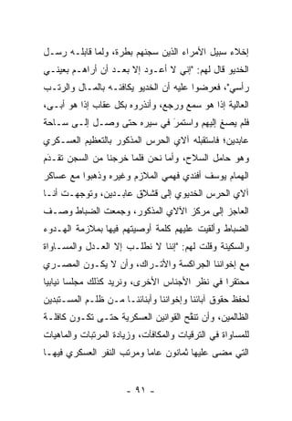 ‫ﺇﺨﻼﺀ ﺴﺒﻴل ﺍﻷﻤﺭﺍﺀ ﺍﻟﺫﻴﻥ ﺴﺠﻨﻬﻡ ﺒﻁﺭﺓ، ﻭﻟﻤﺎ ﻗﺎﺒﻠـﻪ ﺭﺴـل‬
             ‫‪‬‬
‫ﺍﻟﺨﺩﻴﻭ ﻗﺎل ﻟﻬﻡ: "ﺇﻨﻲ ﻻ ﺃﻋـﻭﺩ ﺇﻻ ﺒﻌـﺩ ﺃﻥ ﺃﺭﺍﻫـﻡ ﺒﻌﻴﻨـﻲ‬
‫ﺭﺃﺴﻲ"، ﻓﻌﺭﻀﻭﺍ ﻋﻠﻴﻪ ﺃﻥ ﺍﻟﺨﺩﻴﻭ ﻴﻜﺎﻓﺌـﻪ ﺒﺎﻟﻤـﺎل ﻭﺍﻟﺭﺘـﺏ‬
‫ﺍﻟﻌﺎﻟﻴﺔ ﺇﺫﺍ ﻫﻭ ﺴﻤﻊ ﻭﺭﺠﻊ، ﻭﺃﻨﺫﺭﻭﻩ ﺒﻜل ﻋﻘﺎﺏ ﺇﺫﺍ ﻫﻭ ﺃﺒـﻰ،‬
‫ﻓﻠﻡ ﻴﺼﻎ ﺇﻟﻴﻬﻡ ﻭﺍﺴﺘﻤﺭ ﻓﻲ ﺴﻴﺭﻩ ﺤﺘﻰ ﻭﺼـل ﺇﻟـﻰ ﺴـﺎﺤﺔ‬
                            ‫‪‬‬
                            ‫َ‬            ‫ِ‬
‫ﻋﺎﺒﺩﻴﻥ؛ ﻓﺎﺴﺘﻘﺒﻠﻪ ﺁﻻﻱ ﺍﻟﺤﺭﺱ ﺍﻟﻤﺫﻜﻭﺭ ﺒﺎﻟﺘﻌﻅﻴﻡ ﺍﻟﻌﺴـﻜﺭﻱ‬
‫ﻭﻫﻭ ﺤﺎﻤل ﺍﻟﺴﻼﺡ، ﻭﺃﻤﺎ ﻨﺤﻥ ﻓﻠﻤﺎ ﺨﺭﺠﻨﺎ ﻤﻥ ﺍﻟﺴﺠﻥ ﺘﻘـﺩﻡ‬
 ‫َ‬
 ‫‪‬‬                    ‫‪‬‬        ‫‪‬‬
‫ﺍﻟﻬﻤﺎﻡ ﻴﻭﺴﻑ ﺃﻓﻨﺩﻱ ﻓﻬﻤﻲ ﺍﻟﻤﻼﺯﻡ ﻭﻏﻴﺭﻩ ﻭﺫﻫﺒﻭﺍ ﻤﻊ ﻋﺴﺎﻜﺭ‬
‫ﺁﻻﻱ ﺍﻟﺤﺭﺱ ﺍﻟﺨﺩﻴﻭﻱ ﺇﻟﻰ ﻗﺸﻼﻕ ﻋﺎﺒـﺩﻴﻥ، ﻭﺘﻭﺠﻬـﺕ ﺃﻨـﺎ‬
        ‫‪‬‬
‫ﺍﻟﻌﺎﺠﺯ ﺇﻟﻰ ﻤﺭﻜﺯ ﺍﻵﻻﻱ ﺍﻟﻤﺫﻜﻭﺭ، ﻭﺠﻤﻌﺕ ﺍﻟﻀﺒﺎﻁ ﻭﺼـﻑ‬
       ‫‪‬‬
‫ﺍﻟﻀﺒﺎﻁ ﻭﺃﻟﻘﻴﺕ ﻋﻠﻴﻬﻡ ﻜﻠﻤﺔ ﺃﻭﺼﻴﺘﻬﻡ ﻓﻴﻬﺎ ﺒﻤﻼﺯﻤﺔ ﺍﻟﻬـﺩﻭﺀ‬
                                                ‫‪‬‬
‫ﻭﺍﻟﺴﻜﻴﻨﺔ ﻭﻗﻠﺕ ﻟﻬﻡ: "ﺇﻨﻨﺎ ﻻ ﻨﻁﻠـﺏ ﺇﻻ ﺍﻟﻌـﺩل ﻭﺍﻟﻤﺴـﺎﻭﺍﺓ‬
‫ﻤﻊ ﺇﺨﻭﺍﻨﻨﺎ ﺍﻟﺠﺭﺍﻜﺴﺔ ﻭﺍﻷﺘـﺭﺍﻙ، ﻭﺃﻥ ﻻ ﻴﻜـﻭﻥ ﺍﻟﻤﺼـﺭﻱ‬
‫ﻤﺤﺘﻘﺭﺍ ﻓﻲ ﻨﻅﺭ ﺍﻷﺠﻨﺎﺱ ﺍﻷﺨﺭﻯ، ﻭﻨﺭﻴﺩ ﻜﺫﻟﻙ ﻤﺠﻠﺴﺎ ﻨﻴﺎﺒﻴﺎ‬
 ‫‪‬‬      ‫‪‬‬                                     ‫‪‬‬
‫ﻟﺤﻔﻅ ﺤﻘﻭﻕ ﺁﺒﺎﺌﻨﺎ ﻭﺇﺨﻭﺍﻨﻨﺎ ﻭﺃﺒﻨﺎﺌﻨـﺎ ﻤـﻥ ﻅﻠـﻡ ﺍﻟﻤﺴـﺘﺒﺩﻴﻥ‬
  ‫‪‬‬
‫ﺍﻟﻅﺎﻟﻤﻴﻥ، ﻭﺃﻥ ﺘﻨﻘﺢ ﺍﻟﻘﻭﺍﻨﻴﻥ ﺍﻟﻌﺴﻜﺭﻴﺔ ﺤﺘـﻰ ﺘﻜـﻭﻥ ﻜﺎﻓﻠـﺔ‬
                                     ‫ﱠ‬
‫ﻟﻠﻤﺴﺎﻭﺍﺓ ﻓﻲ ﺍﻟﺘﺭﻗﻴﺎﺕ ﻭﺍﻟﻤﻜﺎﻓﺂﺕ، ﻭﺯﻴﺎﺩﺓ ﺍﻟﻤﺭﺘﺒﺎﺕ ﻭﺍﻟﻤﺎﻫﻴﺎﺕ‬
‫ﺍﻟﺘﻲ ﻤﻀﻰ ﻋﻠﻴﻬﺎ ﺜﻤﺎﻨﻭﻥ ﻋﺎﻤﺎ ﻭﻤﺭﺘﺏ ﺍﻟﻨﻔﺭ ﺍﻟﻌﺴﻜﺭﻱ ﻓﻴﻬـﺎ‬
                           ‫‪‬‬


                      ‫- ١٩ -‬
 