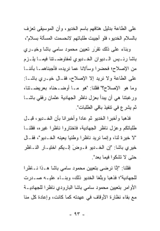 ‫ﻋﻠﻰ ﺍﻟﻁﺎﻋﺔ ﺒﺩﻟﻴل ﻫﺘﺎﻓﻬﻡ ﺒﺎﺴﻡ ﺍﻟﺨﺩﻴﻭ، ﻭﺃﻥ ﺍﻟﻤﻭﺴﻴﻘﻰ ﺘﻌﺯﻑ‬
‫ﺒﺎﻟﺴﻼﻡ ﺍﻟﺨﺩﻴﻭ، ﻓﻠﻭ ﺃﺠﻴﺒﺕ ﻁﻠﺒﺎﺘﻬﻡ ﻻﻨﺤﺴﻤﺕ ﺍﻟﻤﺴﺄﻟﺔ ﺒﺴﻼﻡ"،‬
‫ﻭﺒﻨﺎﺀ ﻋﻠﻰ ﺫﻟﻙ ﺘﻘﺭﺭ ﺘﻌﻴﻴﻥ ﻤﺤﻤﻭﺩ ﺴﺎﻤﻲ ﺒﺎﺸﺎ ﻭﺨﻴـﺭﻱ‬
                              ‫‪‬‬
                              ‫َ‬           ‫‪‬‬
‫ﺒﺎﺸﺎ ﺭﺌـﻴﺱ ﺍﻟـﺩﻴﻭﺍﻥ ﺍﻟﺨـﺩﻴﻭﻱ ﻟﻤﻔﺎﻭﻀـﺘﻨﺎ ﻓﻴﻤـﺎ ﻴﻠـﺯﻡ‬
‫ﻤﻥ ﺍﻹﺼﻼﺡ؛ ﻓﺤﻀﺭﺍ ﻭﺴﺄﻻﻨﺎ ﻋﻤﺎ ﻨﺭﻴﺩﻩ، ﻓﺄﺠﺒﻨﺎﻫﻤـﺎ ﺒﺄﻨﻨـﺎ‬
‫ﻋﻠﻰ ﺍﻟﻁﺎﻋﺔ ﻭﻻ ﻨﺭﻴﺩ ﺇﻻ ﺍﻹﺼﻼﺡ، ﻓﻘـﺎل ﺨﻴـﺭﻱ ﺒﺎﺸـﺎ:‬
‫ﻭﻤﺎ ﻫﻭ ﺍﻹﺼﻼﺡ؟" ﻓﻘﻠﻨﺎ: "ﻫﻭ ﻤـﺎ ﺃﻭﻀـﺤﻨﺎﻩ ﺒﻌﺭﻴﻀـﺘﻨﺎ،‬
‫ﻭﺭﻏﺒﺘﻨﺎ ﻫﻲ ﺃﻥ ﻴﺒﺩﺃ ﺒﻌﺯل ﻨﺎﻅﺭ ﺍﻟﺠﻬﺎﺩﻴﺔ ﻋﺜﻤﺎﻥ ﺭﻓﻘﻲ ﺒﺎﺸـﺎ‬
                          ‫ﺜﻡ ﻴﺸﺭﻉ ﻓﻲ ﺘﻨﻔﻴﺫ ﺒﺎﻗﻲ ﺍﻟﻁﻠﺒﺎﺕ".‬
‫ﻓﺫﻫﺒﺎ ﻭﺃﺨﺒﺭﺍ ﺍﻟﺨﺩﻴﻭ ﺜﻡ ﻋﺎﺩﺍ ﻭﺃﺨﺒﺭﺍﻨﺎ ﺒﺄﻥ ﺍﻟﺨـﺩﻴﻭ، ﻗﺒـل‬
‫ﻁﻠﺒﺎﺘﻜﻡ ﻭﻋﺯل ﻨﺎﻅﺭ ﺍﻟﺠﻬﺎﺩﻴﺔ، ﻓﺎﺨﺘﺎﺭﻭﺍ ﻨﺎﻅﺭﺍ ﻏﻴﺭﻩ، ﻓﻘﻠﻨـﺎ‬
              ‫‪‬‬
‫"ﻻ ﺨﻴﺭﺓ ﻟﻨﺎ، ﻭﺇﻨﻤﺎ ﻨﺭﻴﺩ ﻨﺎﻅﺭﺍ ﻭﻁﻨﻴﺎ ﻴﻌﻴﻨﻪ ﺍﻟﺨـﺩﻴﻭ"، ﻓﻘـﺎل‬
                  ‫‪ ‬‬        ‫‪‬‬
‫ﺨﻴﺭﻱ ﺒﺎﺸﺎ: "ﺇﻥ ﺍﻟﺨـﺩﻴﻭ ﻓـﻭﺽ ﺇﻟـﻴﻜﻡ ﺍﺨﺘﻴـﺎﺭ ﺍﻟﻨـﺎﻅﺭ‬
                       ‫َ‬
                       ‫‪‬‬
                                  ‫ﺤﺘﻰ ﻻ ﺘﺸﻜﻭﺍ ﻓﻴﻤﺎ ﺒﻌﺩ".‬
‫ﻓﻘﻠﻨﺎ: "ﺇﻨﺎ ﻨﺭﻀﻰ ﺒﺘﻌﻴﻴﻥ ﻤﺤﻤﻭﺩ ﺴﺎﻤﻲ ﺒﺎﺸﺎ ﻫـﺫﺍ ﻨـﺎﻅﺭﺍ‬
 ‫‪‬‬                                       ‫ﱠ‬
‫ﻟﻠﺠﻬﺎﺩﻴﺔ"؛ ﻓﺫﻫﺒﺎ ﻭﺒﻠﻐﺎ ﺍﻟﺨﺩﻴﻭ ﺫﻟﻙ، ﻭﺒﻨـﺎﺀ ﻋﻠﻴـﻪ ﺼـﺩﺭﺕ‬
            ‫‪‬‬                    ‫ﱠ‬
‫ﺍﻷﻭﺍﻤﺭ ﺒﺘﻌﻴﻴﻥ ﻤﺤﻤﻭﺩ ﺴﺎﻤﻲ ﺒﺎﺸﺎ ﺍﻟﺒﺎﺭﻭﺩﻱ ﻨﺎﻅﺭﺍ ﻟﻠﺠﻬﺎﺩﻴـﺔ‬
           ‫‪‬‬
‫ﻤﻊ ﺒﻘﺎﺀ ﻨﻅﺎﺭﺓ ﺍﻷﻭﻗﺎﻑ ﻓﻲ ﻋﻬﺩﺘﻪ ﻜﻤﺎ ﻜﺎﻨﺕ، ﻭﺇﻋﺎﺩﺓ ﻜل ﻤﻨﺎ‬

                      ‫- ٣٩ -‬
 