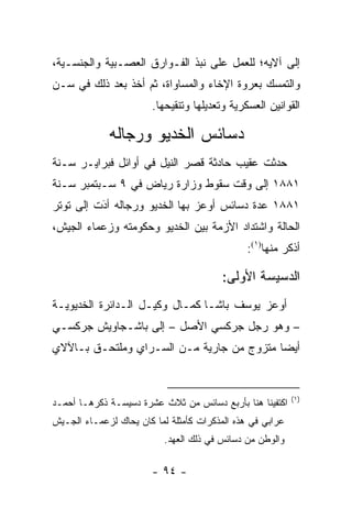 ‫ﺇﻟﻰ ﺁﻻﻴﻪ؛ ﻟﻠﻌﻤل ﻋﻠﻰ ﻨﺒﺫ ﺍﻟﻔـﻭﺍﺭﻕ ﺍﻟﻌﺼـﺒﻴﺔ ﻭﺍﻟﺠﻨﺴـﻴﺔ،‬
‫ﻭﺍﻟﺘﻤﺴﻙ ﺒﻌﺭﻭﺓ ﺍﻹﺨﺎﺀ ﻭﺍﻟﻤﺴﺎﻭﺍﺓ، ﺜﻡ ﺃﺨﺫ ﺒﻌﺩ ﺫﻟﻙ ﻓﻲ ﺴـﻥ‬
‫‪‬‬                                             ‫‪‬‬
                        ‫ﺍﻟﻘﻭﺍﻨﻴﻥ ﺍﻟﻌﺴﻜﺭﻴﺔ ﻭﺘﻌﺩﻴﻠﻬﺎ ﻭﺘﻨﻘﻴﺤﻬﺎ.‬

             ‫ﺩﺴﺎﺌﺱ ﺍﻟﺨﺩﻴﻭ ﻭﺭﺠﺎﻟﻪ‬
‫ﺤﺩﺜﺕ ﻋﻘﻴﺏ ﺤﺎﺩﺜﺔ ﻗﺼﺭ ﺍﻟﻨﻴل ﻓﻲ ﺃﻭﺍﺌل ﻓﺒﺭﺍﻴـﺭ ﺴـﻨﺔ‬
‫١٨٨١ ﺇﻟﻰ ﻭﻗﺕ ﺴﻘﻭﻁ ﻭﺯﺍﺭﺓ ﺭﻴﺎﺽ ﻓﻲ ٩ ﺴـﺒﺘﻤﺒﺭ ﺴـﻨﺔ‬
‫١٨٨١ ﻋﺩﺓ ﺩﺴﺎﺌﺱ ﺃﻭﻋﺯ ﺒﻬﺎ ﺍﻟﺨﺩﻴﻭ ﻭﺭﺠﺎﻟﻪ ﺃﺩﺕ ﺇﻟﻰ ﺘﻭﺘﺭ‬
          ‫َ‬
          ‫‪‬‬
‫ﺍﻟﺤﺎﻟﺔ ﻭﺍﺸﺘﺩﺍﺩ ﺍﻷﺯﻤﺔ ﺒﻴﻥ ﺍﻟﺨﺩﻴﻭ ﻭﺤﻜﻭﻤﺘﻪ ﻭﺯﻋﻤﺎﺀ ﺍﻟﺠﻴﺵ،‬
                                               ‫ﺃﺫﻜﺭ ﻤﻨﻬﺎ)١(:‬

                                         ‫ﺍﻟﺩﺴﻴﺴﺔ ﺍﻷﻭﻟﻰ:‬
‫ﺃﻭﻋﺯ ﻴﻭﺴﻑ ﺒﺎﺸـﺎ ﻜﻤـﺎل ﻭﻜﻴـل ﺍﻟـﺩﺍﺌﺭﺓ ﺍﻟﺨﺩﻴﻭﻴـﺔ‬
‫– ﻭﻫﻭ ﺭﺠل ﺠﺭﻜﺴﻲ ﺍﻷﺼل – ﺇﻟﻰ ﺒﺎﺸـﺠﺎﻭﻴﺵ ﺠﺭﻜﺴـﻲ‬
‫ﺃﻴﻀﺎ ﻤﺘﺯﻭﺝ ﻤﻥ ﺠﺎﺭﻴﺔ ﻤـﻥ ﺍﻟﺴـﺭﺍﻱ ﻭﻤﻠﺘﺤـﻕ ﺒـﺎﻵﻻﻱ‬
                                           ‫‪‬‬


                                                           ‫)١(‬
‫ﺍﻜﺘﻔﻴﻨﺎ ﻫﻨﺎ ﺒﺄﺭﺒﻊ ﺩﺴﺎﺌﺱ ﻤﻥ ﺜﻼﺙ ﻋﺸﺭﺓ ﺩﺴﻴﺴـﺔ ﺫﻜﺭﻫـﺎ ﺃﺤﻤـﺩ‬
‫ﻋﺭﺍﺒﻲ ﻓﻲ ﻫﺫﻩ ﺍﻟﻤﺫﻜﺭﺍﺕ ﻜﺄﻤﺜﻠﺔ ﻟﻤﺎ ﻜﺎﻥ ﻴﺤﺎﻙ ﻟﺯﻋﻤـﺎﺀ ﺍﻟﺠـﻴﺵ‬
                           ‫ﻭﺍﻟﻭﻁﻥ ﻤﻥ ﺩﺴﺎﺌﺱ ﻓﻲ ﺫﻟﻙ ﺍﻟﻌﻬﺩ.‬

                        ‫- ٤٩ -‬
 