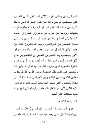 ‫ﺍﻟﺴﻭﺩﺍﻨﻲ، ﺒﺄﻥ ﻴﺴﺘﻤﻴل ﺃﻓﺭﺍﺩ ﺍﻵﻻﻱ ﺍﻟﻤـﺫﻜﻭﺭ ﺇﻟـﻰ ﺍﻟﺘﻤـﺭﺩ‬
 ‫‪‬‬
 ‫ُ‬
‫ﻋﻠﻰ ﻀﺒﺎﻁﻬﻡ، ﺜﻡ ﻴﺠﻲﺀ ﺇﻟﻴﻪ ﺒﻤﻥ ﻴﻘﺒل ﺍﻻﺸﺘﺭﺍﻙ ﻓـﻲ ﺫﻟـﻙ‬
                      ‫‪‬‬                    ‫‪‬‬
‫ﺍﻟﺘﻤﺭﺩ ﻤﻥ ﺼﻑ ﺍﻟﻀﺒﺎﻁ ﻭﺍﻟﻌﺴﺎﻜﺭ ﻟﻴﺼﺭﻑ ﻟﻪ ﻤﺒﻠﻎ ﺜﻤﺎﻨﻴـﺔ‬
                                             ‫ُ‬
                                             ‫‪‬‬
‫ﺠﻨﻴﻬﺎﺕ ﻭﻴﺯﻭﺠﻪ ﻤﻥ ﺠﺎﺭﻴﺔ ﻤﻥ ﺠـﻭﺍﺭﻱ ﺍﻟﺴـﺭﺍﻱ؛ ﻓﻘـﺎﻡ‬
                                    ‫‪‬‬
‫ﺍﻟﺒﺎﺸﺠﺎﻭﻴﺵ ﺍﻟﻤﺫﻜﻭﺭ ﺒﻤﺎ ﻋﻬﺩ ﺇﻟﻴﻪ ﻭﺘﻴﺴـﺭ ﻟـﻪ ﺃﻥ ﻴﺴـﺘﻤﻴل‬
                  ‫‪‬‬        ‫‪ِ ‬‬
‫ﺜﻤﺎﻨﻴﺔ ﺃﺸﺨﺎﺹ ﻤﻥ ﺍﻟﺴﻭﺩﺍﻨﻴﻴﻥ، ﻭﺒﻴﻨﻤﺎ ﻫﻡ ﻴﻨﺸﺭﻭﻥ ﺍﻟﻔﺘﻨﺔ ﺒﻴﻥ‬
‫ﺠﻨﻭﺩ ﺍﻵﻻﻱ ﺇﺫ ﺍﺘﺼل ﺨﺒﺭﻫﻡ ﺒـﺒﻌﺽ ﺍﻟﻀـﺒﺎﻁ؛ ﻓﺘـﺩﺍﺭﻜﻭﺍ‬
             ‫‪‬‬
‫ﺍﻷﻤﺭ ﺒﻀﺒﻁﻬﻡ، ﻭﻗﺩ ﺍﺘﻀﺢ ﻤﻥ ﺍﻟﺘﺤﻘﻴﻕ ﺃﻥ ﺍﻟﺒﺎﺸﺠﺎﻭﻴﺵ ﻫـﻭ‬
                               ‫ﱠ‬
‫ﺍﻟﺫﻱ ﺃﻏﺭﻯ ﺍﻟﺠﻨﻭﺩ ﺍﻟﺴﻭﺩﺍﻨﻴﺔ، ﻭﺃﻨﻪ ﺫﻫﺏ ﺒﻬـﻡ ﺇﻟـﻰ ﻭﻜﻴـل‬
‫ﺍﻟﺩﺍﺌﺭﺓ ﺍﻟﺨﺩﻴﻭﻴﺔ ﺍﻟﺫﻱ ﺼﺭﻑ ﻟﻜل ﻤـﻨﻬﻡ ﺜﻤﺎﻨﻴـﺔ ﺠﻨﻴﻬـﺎﺕ‬
‫ﻭﺸﺠﻌﻬﻡ ﻋﻠﻰ ﺍﻟﻘﻴﺎﻡ ﺒﺘﻠﻙ ﺍﻟﺩﺴﻴﺴﺔ، ﻭﺒﻨﺎﺀ ﻋﻠـﻰ ﺫﻟـﻙ ﺤﻜـﻡ‬
               ‫‪‬‬                                 ‫‪‬‬
‫ﻤﺠﻠﺱ ﺍﻵﻻﻱ ﺒﺴﺠﻥ ﺍﻟﺒﺎﺸﺠﺎﻭﻴﺵ ﺍﻟﺠﺭﻜﺴﻲ ﻤﺩﺓ ﺴﺘﺔ ﺃﺸـﻬﺭ‬
‫ﻤﻜﺒﻼ ﺒﺎﻟﺤﺩﻴﺩ ﻭﺃﻋ ِﻲ ﺼﻑ ﺍﻟﻀـﺒﺎﻁ ﺍﻟﺴـﻭﺩﺍﻨﻴﻴﻥ؛ ﻓﻭﺍﻓـﻕ‬
                                ‫ُ ‪‬ﻔ‬          ‫ﹰ‬
‫ﻋﻠﻴﻪ ﺍﻷﻤﻴﺭﺍﻻﻱ ﻋﺒﺩ ﺍﻟﻌﺎل ﺒﻙ ﺤﻠﻤﻲ ﻭﺃﺭﺴﻠﻪ ﺇﻟﻰ ﺍﻟﺠﻬﺎﺩﻴـﺔ‬
                                ‫ﺤﻴﺙ ﺼﺎﺩﻗﺕ ﻋﻠﻴﻪ ﺃﻴﻀﺎ.‬
                                  ‫‪‬‬

                                     ‫ﺍﻟﺩﺴﻴﺴﺔ ﺍﻟﺜﺎﻨﻴﺔ:‬
‫ﺃﻏﺭﻯ ﺃﺤﺩ ﻏﻠﻤـﺎﻥ ﺍﻟﺨـﺩﻴﻭ )ﺠﺭﻜﺴـﻲ( ﻏﻼ ‪‬ـﺎ ﺁﺨـﺭ‬
       ‫ﻤ‬
‫)ﺠﺭﻜﺴﻴﺎ( ﻜـﺎﻥ ﻓـﻲ ﻭﺼـﺎﻴﺔ ﻋﺒـﺩ ﺍﻟﻌـﺎل ﺒـﻙ ﺤﻠﻤـﻲ‬
                                        ‫‪‬‬

                      ‫- ٥٩ -‬
 