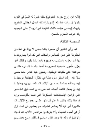 ‫)ﻷﻨﻪ ﺍﺒﻥ ﺯﻭﺝ ﺤﺭﻤﻪ ﺍﻟﻤﺘﻭﻓﻰ( ﺒﻘﺘﻠﻪ ﻓﺩﺱ ﻟﻪ ﺍﻟﺴﻡ ﻓﻲ ﺍﻟﻠﺒﻥ،‬
          ‫‪َ‬‬      ‫َ‬
                  ‫‪‬‬
‫ﻭﻟﻭﻻ ﺃﻥ ﺭﺃﺕ ﺨﺎﺩﻤﺘﻪ )ﺘﺸﺭﻴﻑ( ﺫﻟﻙ ﺍﻟﻌﻤل ﺍﻟﺠﻨﺎﺌﻲ ﺍﻟﻔﻅﻴﻊ،‬
‫ﻭﻨﺒﻬﺕ ﺇﻟﻴﻪ ﻓﻲ ﺤﻴﻨﻪ، ﻟﻜﺎﻨﺕ ﺍﻟﻨﺘﻴﺠﺔ ﺸﺭﺍ ﻭﻭﺒﺎﻻ ﻋﻠﻰ ﺍﻟﺠﻤﻴﻊ،‬
            ‫ﹰ‬      ‫‪‬‬                                ‫‪‬‬
                               ‫ﻭﻗﺩ ﻋﻭﻗﺏ ﺍﻟﻤﺠﺭﻡ ﺒﺎﻟﺴﺠﻥ.‬
                                              ‫‪ ِ ‬‬

                                       ‫ﺍﻟﺩﺴﻴﺴﺔ ﺍﻟﺜﺎﻟﺜﺔ:‬
‫ﻟﻤﺎ ﺭﺃﻯ ﺍﻟﺨﺩﻴﻭ ﺃﻥ ﻤﺤﻤﻭﺩ ﺒﺎﺸﺎ ﺴﺎﻤﻲ ﻻ ﻴﻭﺍﻓـﻕ ﻨ ﱠـﺎﺭ‬
   ‫ﻅ‬                                           ‫‪‬‬
‫ﺍﻟﺤﻜﻭﻤﺔ ﻋﻠﻰ ﺩﺱ ﺍﻟﺩﺴﺎﺌﺱ ﻭﺍﻟﻤﻜﺎﺌﺩ ﺍﻟﺘﻲ ﻜـﺎﻨﻭﺍ ﻴﺤﺎﺭﺒﻭﻨﻨـﺎ‬
                                        ‫‪‬‬
‫ﺒﻬﺎ ﺃﻤﺭ ﺒﻌﺯﻟﻪ ﻭﺍﺴﺘﺒﺩل ﺒﻪ ﺼﻬﺭﻩ ﺩﺍﻭﺩ ﺒﺎﺸﺎ ﻴﻜﻥ، ﻭﻜﺫﻟﻙ ﺃﻤﺭ‬
‫ﺒﻌﺯل ﻤﺄﻤﻭﺭ ﻀﺒﻁﻴﺔ ﺍﻟﻤﺤﺭﻭﺴﺔ ﺃﺤﻤﺩ ﺒﺎﺸـﺎ ﺍﻟـﺩﺭﻩ ﻤﻠﻠـﻲ‬
‫ﻟﻤﻭﺍﻓﻘﺘﻪ ﻋﻠﻰ ﻁﻠﺒﺎﺘﻨﺎ ﺍﻟﻭﻁﻨﻴﺔ، ﻭﺘﻌﻴﻴﻥ ﻋﺒﺩ ﺍﻟﻘﺎﺩﺭ ﺒﺎﺸﺎ ﺤﻠﻤﻲ‬
‫ﺒﺩﻻ ﻤﻨﻪ، ﻭﻟﻤﺎ ﺍﺴﺘﻘﺭ ﺩﺍﻭﺩ ﺒﺎﺸﺎ ﻓﻲ ﻨﻅﺎﺭﺓ ﺍﻟﺠﻬﺎﺩﻴﺔ ﺘﻭﺠﻬﻨـﺎ‬
    ‫‪‬‬                                      ‫‪‬‬        ‫ﹰ‬
‫ﺇﻟﻴﻪ ﻭﻫﻨﺄﻨﺎﻩ ﺒﻤﺎ ﻨﺎﻟـﻪ ﻤـﻥ ﺍﻻﻟﺘﻔـﺎﺕ ﺍﻟﺨـﺩﻴﻭﻱ، ﻭﻁﻠﺒﻨـﺎ‬
‫ﺇﻟﻴﻪ ﺃﻥ ﻴﺠﻌل ﻓﺎﺘﺤﺔ ﺃﻋﻤﺎﻟﻪ ﺍﻟﺴـﻌﻲ ﻓـﻲ ﺘﺼـﺩﻴﻕ ﺍﻟﺨـﺩﻴﻭ‬
‫ﻋﻠﻰ ﻗﻭﺍﻨﻴﻥ ﺍﻹﺼﻼﺤﺎﺕ ﺍﻟﻌﺴﻜﺭﻴﺔ ﺍﻟﺘﻲ ﺘﻤﺕ ﺒﺎﻟﻘﻭﻤﺴـﻴﻭﻥ،‬
‫ﻓﻭﻋﺩﻨﺎ ﺒﺫﻟﻙ ﻭﻟﻜﻥ ﻤﺎ ﻋﺘﻡ ﺃﻥ ﻨﺸﺭ ﻋﻠـﻰ ﺠﻤﻴـﻊ ﺍﻵﻻﻴـﺎﺕ‬
‫ﻤﻨﺸﻭﺭﺍ ﺃﻤﺭ ﻓﻴﻪ ﺃﻻ ﻴﺠﺘﻤﻊ ﺍﻟﻀﺒﺎﻁ ﻤﻊ ﺒﻌﻀﻬﻡ ﻓﻲ ﺍﻟﻤﻨـﺎﺯل‬
                                              ‫‪‬‬
‫ﺃﻭ ﻓﻲ ﺃﺤﻴﺎﺀ ﺍﻟﻤﺩﻴﻨﺔ، ﻭﺃﻻ ﻴﺘﺭﻜـﻭﺍ ﻤﺭﺍﻜـﺯ ﺍﻵﻻﻴـﺎﺕ ﻟـﻴﻼ‬
‫ﹰ‬
‫ﻭﻻ ﻨﻬﺎﺭﺍ، ﻭﺃﻨﻪ ﺇﺫﺍ ﻭﺠﺩ ﺍﺜﻨﺎﻥ ﻤـﻨﻬﻡ ﻓـﺄﻜﺜﺭ ﻤـﻊ ﺒﻌﻀـﻬﻡ‬
                              ‫‪ِ ‬‬     ‫ﱠ‬     ‫‪‬‬

                      ‫- ٦٩ -‬
 