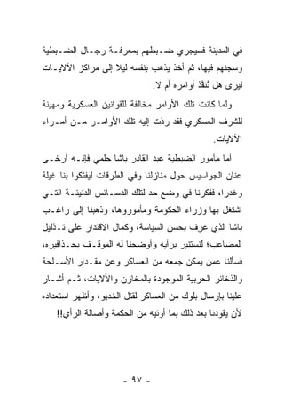 ‫ﻓﻲ ﺍﻟﻤﺩﻴﻨﺔ ﻓﺴﻴﺠﺭﻱ ﻀـﺒﻁﻬﻡ ﺒﻤﻌﺭﻓـﺔ ﺭﺠـﺎل ﺍﻟﻀـﺒﻁﻴﺔ‬
‫ﻭﺴﺠﻨﻬﻡ ﻓﻴﻬﺎ، ﺜﻡ ﺃﺨﺫ ﻴﺫﻫﺏ ﺒﻨﻔﺴﻪ ﻟﻴﻼ ﺇﻟﻰ ﻤﺭﺍﻜﺯ ﺍﻵﻻﻴـﺎﺕ‬
                  ‫ﹰ‬
                               ‫ﻟﻴﺭﻯ ﻫل ﺘﻨﻔﺫ ﺃﻭﺍﻤﺭﻩ ﺃﻡ ﻻ.‬
                                            ‫ﹸ ﱠﹸ‬
                                               ‫ُ‬
‫ﻭﻟﻤﺎ ﻜﺎﻨﺕ ﺘﻠﻙ ﺍﻷﻭﺍﻤﺭ ﻤﺨﺎﻟﻔﺔ ﻟﻠﻘﻭﺍﻨﻴﻥ ﺍﻟﻌﺴﻜﺭﻴﺔ ﻭﻤﻬﻴﻨﺔ‬
                                                 ‫‪‬‬
‫ﻟﻠﺸﺭﻑ ﺍﻟﻌﺴﻜﺭﻱ ﻓﻘﺩ ﺭﺩﺕ ﺇﻟﻴﻪ ﺘﻠﻙ ﺍﻷﻭﺍﻤـﺭ ﻤـﻥ ﺃﻤـﺭﺍﺀ‬
                             ‫َ‬
                             ‫‪‬‬
                                               ‫ﺍﻵﻻﻴﺎﺕ.‬
‫ﺃﻤﺎ ﻤﺄﻤﻭﺭ ﺍﻟﻀﺒﻁﻴﺔ ﻋﺒﺩ ﺍﻟﻘﺎﺩﺭ ﺒﺎﺸﺎ ﺤﻠﻤﻲ ﻓﺈﻨـﻪ ﺃﺭﺨـﻰ‬
                                                ‫‪‬‬
‫ﻋﻨﺎﻥ ﺍﻟﺠﻭﺍﺴﻴﺱ ﺤﻭل ﻤﻨﺎﺯﻟﻨﺎ ﻭﻓﻲ ﺍﻟﻁﺭﻗﺎﺕ ﻟﻴﻔﺘﻜﻭﺍ ﺒﻨﺎ ﻏﻴﻠﺔ‬
‫ﻭﻏﺩﺭﺍ، ﻓﻔﻜﺭﻨﺎ ﻓﻲ ﻭﻀﻊ ﺤﺩ ﻟﺘﻠﻙ ﺍﻟﺩﺴـﺎﺌﺱ ﺍﻟﺩﻨﻴﺌـﺔ ﺍﻟﺘـﻲ‬
                                                ‫‪‬‬
‫ﺍﺸﺘﻐل ﺒﻬﺎ ﻭﺯﺭﺍﺀ ﺍﻟﺤﻜﻭﻤﺔ ﻭﻤﺄﻤﻭﺭﻭﻫﺎ، ﻭﺫﻫﺒﻨﺎ ﺇﻟﻰ ﺭﺍﻏـﺏ‬
‫ﺒﺎﺸﺎ ﺍﻟﺫﻱ ﻋﺭﻑ ﺒﺤﺴﻥ ﺍﻟﺴﻴﺎﺴﺔ، ﻭﻜﻤﺎل ﺍﻻﻗﺘﺩﺍﺭ ﻋﻠﻰ ﺘـﺫﻟﻴل‬
                                       ‫‪ ِ‬ﹶ‬
‫ﺍﻟﻤﺼﺎﻋﺏ؛ ﻟﻨﺴﺘﻨﻴﺭ ﺒﺭﺃﻴﻪ ﻭﺃﻭﻀﺤﻨﺎ ﻟﻪ ﺍﻟﻤﻭﻗـﻑ ﺒﺤـﺫﺍﻓﻴﺭﻩ،‬
‫ﻓﺴﺄﻟﻨﺎ ﻋﻤﻥ ﻴﻤﻜﻥ ﺠﻤﻌﻪ ﻤﻥ ﺍﻟﻌﺴﺎﻜﺭ ﻭﻋﻥ ﻤﻘـﺩﺍﺭ ﺍﻷﺴـﻠﺤﺔ‬
                                        ‫‪‬‬
‫ﻭﺍﻟﺫﺨﺎﺌﺭ ﺍﻟﺤﺭﺒﻴﺔ ﺍﻟﻤﻭﺠﻭﺩﺓ ﺒﺎﻟﻤﺨﺎﺯﻥ ﻭﺍﻵﻻﻴﺎﺕ، ﺜـﻡ ﺃﺸـﺎﺭ‬
‫ﻋﻠﻴﻨﺎ ﺒﺈﺭﺴﺎل ﺒﻠﻭﻙ ﻤﻥ ﺍﻟﻌﺴﺎﻜﺭ ﻟﻘﺘل ﺍﻟﺨﺩﻴﻭ، ﻭﺃﻅﻬﺭ ﺍﺴﺘﻌﺩﺍﺩﻩ‬
    ‫ﻷﻥ ﻴﻘﻭﺩﻨﺎ ﺒﻌﺩ ﺫﻟﻙ ﺒﻤﺎ ﺃﻭﺘﻴﻪ ﻤﻥ ﺍﻟﺤﻜﻤﺔ ﻭﺃﺼﺎﻟﺔ ﺍﻟﺭﺃﻱ!!‬




                      ‫- ٧٩ -‬
 