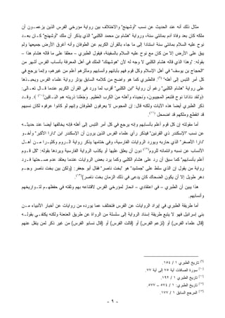 ‫ﻤﺜﺎل ﺫﻟﻙ ﺃﻨﻪ ﻋﻨﺩ ﺍﻟﺤﺩﻴﺙ ﻋﻥ ﻨﺴﺏ "ﺃﻭﺸﻬﻨﺞ" ﻭﺍﻻﺨﺘﻼﻑ ﺒﻴﻥ ﺭﻭﺍﻴﺔ ﻤﺅﺭﺨﻲ ﺍﻟﻔﺭﺱ ﺍﻟﺫﻴﻥ ﻴﺯﻋﻤـﻭﻥ ﺃﻥ‬
‫ﻤﻠﻜﻪ ﻜﺎﻥ ﺒﻌﺩ ﻭﻓﺎﺓ ﺁﺩﻡ ﺒﻤﺎﺌﺘﻲ ﺴﻨﺔ، ﻭﺭﻭﺍﻴﺔ "ﻫﺸﺎﻡ ﺒﻥ ﻤﺤﻤﺩ ﺍﻟﻜﻠﺒﻲ" ﺍﻟﺫﻱ ﻴﺫﻜﺭ ﺃﻥ ﻤﻠﻙ "ﺃﻭﺸﻬﻨﺞ" ﻜـﺎﻥ ﺒﻌـﺩ‬
‫ﻨﻭﺡ ﻋﻠﻴﻪ ﺍﻟﺴﻼﻡ ﺒﻤﺎﺌﺘﻲ ﺴﻨﺔ ﺍﺴﺘﻨﺎ ‪‬ﺍ ﺇﻟﻰ ﻤﺎ ﺠﺎﺀ ﺒﺎﻟﻘﺭﺁﻥ ﺍﻟﻜﺭﻴﻡ ﻋﻥ ﺍﻟﻁﻭﻓﺎﻥ ﻭﺃﻨﻪ ﺃﻏﺭﻕ ﺍﻷﺭﺽ ﺠﻤﻴﻌﻬﺎ ﻭﻟﻡ‬
                                                                ‫ﺩ‬
‫ﻴﺒﻕ ﻋﻠﻰ ﺍﻷﺭﺽ ﺇﻻ ﻤﻥ ﻜﺎﻥ ﻤﻊ ﻨﻭﺡ ﻋﻠﻴﻪ ﺍﻟﺴﻼﻡ ﺒﺎﻟﺴﻔﻴﻨﺔ، ﻓﻴﻘﻭل ﺍﻟﻁﺒﺭﻱ – ﻤﻌﻠ ﹰﺎ ﻋﻠﻰ ﻤﺎ ﻗﺎﻟﻪ ﻫﺸﺎﻡ ﻫﺫﺍ –‬
                        ‫ﻘ‬
‫ﺒﻘﻭﻟﻪ: "ﻭﻫﺫﺍ ﺍﻟﺫﻱ ﻗﺎﻟﻪ ﻫﺸﺎﻡ ﺍﻟﻜﻠﺒﻲ ﻻ ﻭﺠﻪ ﻟﻪ ﻷﻥ "ﻫﻭﺸﻬﻨﻙ" ﺍﻟﻤﻠﻙ ﻓﻲ ﺃﻫل ﺍﻟﻤﻌﺭﻓﺔ ﺒﺄﻨﺴﺎﺏ ﺍﻟﻔﺭﺱ ﺃﺸﻬﺭ ﻤﻥ‬
‫"ﺍﻟﺤﺠﺎﺝ ﺒﻥ ﻴﻭﺴﻑ" ﻓﻲ ﺃﻫل ﺍﻹﺴﻼﻡ ﻭﻜل ﻗﻭﻡ ﻓﻬﻡ ﺒﺂﺒﺎﺌﻬﻡ ﻭﺃﻨﺴﺎﺒﻬﻡ ﻭﻤﺂﺜﺭﻫﻡ ﺃﻋﻠﻡ ﻤﻥ ﻏﻴﺭﻫﻡ، ﻭﺇﻨﻤﺎ ﻴﺭﺠﻊ ﻓﻲ‬
‫ﻜل ﺃﻤﺭ ﺍﻟﺘﺒﺱ ﺇﻟﻰ ﺃﻫﻠﻪ" )٩(. ﻓﺎﻟﻁﺒﺭﻱ ﻜﻤﺎ ﻫﻭ ﻭﺍﻀﺢ ﻤﻥ ﻜﻼﻤﻪ ﺍﻟﺴﺎﺒﻕ ﻴﺅﺜﺭ ﺭﻭﺍﻴﺔ ﻋﻠﻤﺎﺀ ﺍﻟﻔﺭﺱ ﻭﻴﺤﺒـﺫﻫﺎ‬
‫ﻋﻠﻰ ﺭﻭﺍﻴﺔ "ﻫﺸﺎﻡ ﺍﻟﻜﻠﺒﻲ" ﺭﻏﻡ ﺃﻥ ﺭﻭﺍﻴﺔ "ﺍﺒﻥ ﺍﻟﻜﻠﺒﻲ" ﺃﻗﺭﺏ ﻟﻤﺎ ﻭﺭﺩ ﻓﻲ ﺍﻟﻘﺭﺁﻥ ﺍﻟﻜﺭﻴﻡ ﻋﻨﺩﻤﺎ ﻗـﺎل ﺘﻌـﺎﻟﻰ:‬
‫‪َ ‬ﻟﻘﺩ ﹶﺎ َﺍ ﹶﺎ ﹸﻭﺡ ﻓﻠ ِﻌ َ ﺍﻟﻤ ِﻴ ‪‬ﻭﻥ، ﻭﻨﺠﻴ ﹶﺎﻩ َﺃﻫﻠﻪ ﻤﻥ ﺍﻟﻜﺭﺏ ﺍﻟﻌ ِﻴﻡ. ﻭﺠﻌﻠ ﹶﺎ ﺫ ‪ ‬ﺘﻪ ﻫﻡ ﺍﻟ َـﺎ ِﻴﻥ)٠١( ‪ .‬ﻭﻗـﺩ‬
            ‫ﻭ ﹶ ﹶ ‪ ‬ﻨ ﺩ ﻨ ﻨ ‪ ‬ﹶ ﹶﻨ ‪‬ﻡ ﹾ ‪‬ﺠ ﺒ َ َ ﹶ ‪ ‬ﻨ ‪ ‬ﻭَ ‪ ‬ﹶ ‪ َ ِ ‬ﹾ ﹶ ‪ ِ ‬ﹾ َﻅ ِ َ َ َ ﹾﻨ ﹸﺭﻴ ﹶ ‪   ‬ﹾﺒ ﻗ َ‬
‫ﺫﻜﺭ ﺍﻟﻁﺒﺭﻱ ﺃﻴ ‪‬ﺎ ﻫﺫﻩ ﺍﻵﻴﺎﺕ ﻭﻟﻜﻨﻪ ﻗﺎل: ﺇﻥ ﺍﻟﻤﺠﻭﺱ ﻻ ﻴﻌﺭﻓﻭﻥ ﺍﻟﻁﻭﻓﺎﻥ ﻭﺇﻨﻬﻡ ﻟﻭ ﻜﺎﻨﻭﺍ ﻋﺭﻓﻭﻩ ﻟﻜﺎﻥ ﻨﺴﺒﻬﻡ‬
                                                                                 ‫ﻀ‬
                                                                               ‫ﻗﺩ ﺍﻨﻘﻁﻊ ﻭﻤﻠﻜﻬﻡ ﻗﺩ ﺍﻀﻤﺤل )١١(.‬
‫ﺃﻤﺎ ﻤﻘﻭﻟﺘﻪ ﺇﻥ ﻜل ﻗﻭﻡ ﺃﻋﻠﻡ ﺒﺄﻨﺴﺎﺒﻬﻡ ﻭﺇﻨﻪ ﻴﺭﺠﻊ ﻓﻲ ﻜل ﺃﻤﺭ ﺍﻟﺘﺒﺱ ﺇﻟﻰ ﺃﻫﻠﻪ ﻓﺈﻨﻪ ﻴﺨﺎﻟﻔﻬﺎ ﺃﻴ ‪‬ﺎ ﻋﻨﺩ ﺤﺩﻴﺜـﻪ‬
            ‫ﻀ‬
‫ﻋﻥ ﻨﺴﺏ "ﺍﻹﺴﻜﻨﺩﺭ ﺫﻱ ﺍﻟﻘﺭﻨﻴﻥ" ﻓﻴﺫﻜﺭ ﺭﺃﻱ ﻋﻠﻤﺎﺀ ﺍﻟﻔﺭﺱ ﺍﻟﺫﻴﻥ ‪‬ﺭﻭ‪‬ﻥ ﺃﻥ ﺍﻹﺴﻜﻨﺩﺭ ﺍﺒﻥ "ﺩﺍﺭﺍ ﺍﻷﻜﺒﺭ" ﻭﺃﺨـﻭ‬
                                      ‫ﻴ‬
‫"ﺩﺍﺭﺍ ﺍﻷﺼﻐﺭ" ﺍﻟﺫﻱ ﺤﺎﺭﺒﻪ ﻭﻴﻭﺭﺩ ﺍﻟﺭﻭﺍﻴﺎﺕ ﺍﻟﻔﺎﺭﺴﻴﺔ، ﻭﻓﻲ ﺨﺘﺎﻤﻬﺎ ﻴﺫﻜﺭ ﺭﻭﺍﻴﺔ ﺍﻟـﺭﻭﻡ ﻭﻜﺜﻴـ ‪‬ﺍ ﻤـﻥ ﺃﻫـل‬
          ‫ﺭ‬
‫ﺩﻭﻥ ﺃﻥ ﻴﻌﻠﻕ ﻋﻠﻴﻬﺎ ﺃﻭ ﻴﻜﺫﺏ ﺍﻟﺭﻭﺍﻴﺔ ﺍﻟﻔﺎﺭﺴﻴﺔ ﻭﻴﺭﺩﻫﺎ ﺒﻘﻭﻟﻪ: "ﻜل ﻗـﻭﻡ‬           ‫)٢١(‬
                                                                                   ‫ﺍﻷﻨﺴﺎﺏ ﻋﻥ ﻨﺴﺒﻪ ﻭﺍﻨﺘﻤﺎﺌﻪ ﻟﻠﺭﻭﻡ‬
‫ﺃﻋﻠﻡ ﺒﺄﻨﺴﺎﺒﻬﻡ" ﻜﻤﺎ ﺴﺒﻕ ﺃﻥ ﺭﺩ ﻋﻠﻰ ﻫﺸﺎﻡ ﺍﻟﻜﻠﺒﻲ ﻭﻜﻤﺎ ﻴﺭﺩ ﺒﻌﺽ ﺍﻟﺭﻭﺍﻴﺎﺕ ﻋﻨﺩﻤﺎ ﻴﻌﺘﻘﺩ ﻋﺩﻡ ﺼـﺤﺘﻬﺎ ﻓـﺭﺩ‬
                                                                  ‫‪‬‬
‫ﺭﻭﺍﻴﺔ ﻤﻥ ﻴﻘﻭل ﺇﻥ ﺍﻟﺫﻱ ‪‬ﻠﻁ ﻋﻠﻰ "ﺠﻤﺸﻴﺩ" ﻫﻭ "ﺒﺨﺕ ﻨﺎﺼﺭ" ﻓﻘﺎل ﺃﺒﻭ ﺠﻌﻔﺭ: )ﻭﻟﻜﻥ ﺒﻴﻥ ﺒﺨﺕ ﻨﺎﺼﺭ ﻭﺠـﻡ‬
                                                                   ‫ﺴ‬
                                 ‫ﺩﻫﺭ ﻁﻭﻴل ﺇﻻ ﺃﻥ ﻴﻜﻭﻥ ﺍﻟﻀﺤﺎﻙ ﻜﺎﻥ ﻴﺩﻋﻰ ﻓﻲ ﺫﻟﻙ ﺍﻟﺯﻤﺎﻥ ﺒﺨﺕ ﻨﺎﺼﺭ()٣١(.‬
                                                               ‫‪ ‬‬
‫ﻫﺫﺍ ﻴﺒﻴﻥ ﺃﻥ ﺍﻟﻁﺒﺭﻱ – ﻓﻲ ﺍﻋﺘﻘﺎﺩﻱ – ﺍﻨﺤﺎﺯ ﻟﻤﺅﺭﺨﻲ ﺍﻟﻔﺭﺱ ﻻﻗﺘﻨﺎﻋﻪ ﺒﻬﻡ ﻭﺜﻘﺘﻪ ﻓﻲ ﺤﻔﻅﻬـﻡ ﻟﺘـﻭﺍﺭﻴﺨﻬﻡ‬
                                                                                                        ‫ﻭﺃﻨﺴﺎﺒﻬﻡ.‬
‫ﺃﻤﺎ ﻁﺭﻴﻘﺔ ﺍﻟﻁﺒﺭﻱ ﻓﻲ ﺇﻴﺭﺍﺩ ﺍﻟﺭﻭﺍﻴﺎﺕ ﻋﻥ ﺍﻟﻔﺭﺱ ﻓﺘﺨﺘﻠﻑ ﻋﻤﺎ ﻴﻭﺭﺩﻩ ﻤﻥ ﺭﻭﺍﻴﺎﺕ ﻋﻥ ﺃﺨﺒﺎﺭ ﺍﻷﻨﺒﻴﺎﺀ ﻤـﻥ‬
‫ﺒﻨﻲ ﺇﺴﺭﺍﺌﻴل ﻓﻬﻭ ﻻ ﻴﺘﺒﻊ ﻁﺭﻴﻘﺔ ﺇﺴﻨﺎﺩ ﺍﻟﺭﻭﺍﻴﺔ ﺇﻟﻰ ﺴﻠﺴﻠﺔ ﻤﻥ ﺍﻟﺭﻭﺍﺓ ﻋﻥ ﻁﺭﻴﻕ ﺍﻟﻌﻨﻌﻨﺔ ﻭﻟﻜﻨﻪ ﻴﻜﺘﻔـﻲ ﺒﻘﻭﻟـﻪ‬
‫)ﻗﺎل ﻋﻠﻤﺎﺀ ﺍﻟﻔﺭﺱ( ﺃﻭ )ﺘﺯﻋﻡ ﺍﻟﻔﺭﺱ( ﺃﻭ )ﻗﺎﻟﺕ ﺍﻟﻔﺭﺱ( ﺃﻭ )ﻗﺎل ﻨﺴﺎﺒﻭ ﺍﻟﻔﺭﺱ( ﻤﻥ ﻏﻴﺭ ﺫﻜﺭ ﻟﻤﻥ ﻴﻨﻘل ﻋﻨﻬﻡ‬




                                                                                                                  ‫)٩(‬
                                                                                         ‫ﺘﺎﺭﻴﺦ ﺍﻟﻁﺒﺭﻱ ١ / ٤٥١.‬
                                                                                                                 ‫)٠١(‬
                                                                             ‫ﺴﻭﺭﺓ ﺍﻟﺼﺎﻓﺎﺕ ﺁﻴﺔ ٥٧ ﺇﻟﻰ ﺁﻴﺔ ٧٧.‬
                                                                                                                 ‫)١١(‬
                                                                                         ‫ﺘﺎﺭﻴﺦ ﺍﻟﻁﺒﺭﻱ ١ / ٢٩١.‬
                                                                                                                 ‫)٢١(‬
                                                                              ‫ﺘﺎﺭﻴﺦ ﺍﻟﻁﺒﺭﻱ: ١ / ٤٧٥ – ٧٧٥.‬
                                                                                                                 ‫)٣١(‬
                                                                                        ‫ﺍﻟﻤﺭﺠﻊ ﺍﻟﺴﺎﺒﻕ ١ / ٧٧١.‬
                                                     ‫-٩-‬
 