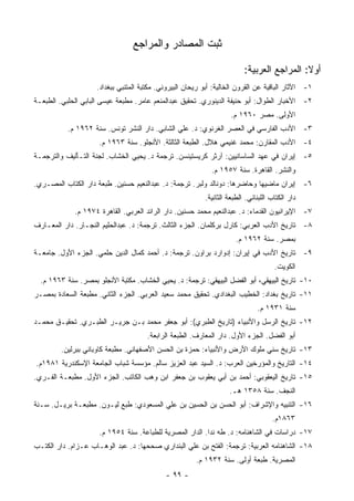 ‫ﺜﺒﺕ ﺍﻟﻤﺼﺎﺩﺭ ﻭﺍﻟﻤﺭﺍﺠﻊ‬

                                                                         ‫ﺃﻭﻻ: ﺍﻟﻤﺭﺍﺠﻊ ﺍﻟﻌﺭﺒﻴﺔ:‬
                                                                                           ‫ﹰ‬
                    ‫١- ﺍﻵﺜﺎﺭ ﺍﻟﺒﺎﻗﻴﺔ ﻋﻥ ﺍﻟﻘﺭﻭﻥ ﺍﻟﺨﺎﻟﻴﺔ: ﺃﺒﻭ ﺭﻴﺤﺎﻥ ﺍﻟﺒﻴﺭﻭﻨﻲ. ﻤﻜﺘﺒﺔ ﺍﻟﻤﺘﻨﺒﻲ ﺒﺒﻐﺩﺍﺩ.‬
‫٢- ﺍﻷﺨﺒﺎﺭ ﺍﻟﻁﻭﺍل: ﺃﺒﻭ ﺤﻨﻴﻔﺔ ﺍﻟﺩﻴﻨﻭﺭﻱ. ﺘﺤﻘﻴﻕ ﻋﺒﺩﺍﻟﻤﻨﻌﻡ ﻋﺎﻤﺭ. ﻤﻁﺒﻌﺔ ﻋﻴﺴﻰ ﺍﻟﺒﺎﺒﻲ ﺍﻟﺤﻠﺒﻲ. ﺍﻟﻁﺒﻌـﺔ‬
                                                                    ‫ﺍﻷﻭﻟﻰ. ﻤﺼﺭ ٠٦٩١ ﻡ.‬
           ‫٣- ﺍﻷﺩﺏ ﺍﻟﻔﺎﺭﺴﻲ ﻓﻲ ﺍﻟﻌﺼﺭ ﺍﻟﻐﺭﻨﻭﻱ: ﺩ. ﻋﻠﻲ ﺍﻟﺸﺎﺒﻲ. ﺩﺍﺭ ﺍﻟﻨﺸﺭ ﺘﻭﻨﺱ. ﺴﻨﺔ ٢٦٩١ ﻡ.‬
                     ‫٤- ﺍﻷﺩﺏ ﺍﻟﻤﻘﺎﺭﻥ: ﻤﺤﻤﺩ ﻏﻨﻴﻤﻲ ﻫﻼل. ﺍﻟﻁﺒﻌﺔ ﺍﻟﺜﺎﻟﺜﺔ. ﺍﻷﻨﺠﻠﻭ. ﺴﻨﺔ ٣٦٩١ ﻡ.‬
‫٥- ﺇﻴﺭﺍﻥ ﻓﻲ ﻋﻬﺩ ﺍﻟﺴﺎﺴﺎﻨﻴﻴﻥ: ﺁﺭﺜﺭ ﻜﺭﻴﺴﺘﻴﻨﺴﻥ. ﺘﺭﺠﻤﺔ ﺩ. ﻴﺤﻴﻲ ﺍﻟﺨﺸﺎﺏ. ﻟﺠﻨﺔ ﺍﻟﺘـﺄﻟﻴﻑ ﻭﺍﻟﺘﺭﺠﻤـﺔ‬
                                                             ‫ﻭﺍﻟﻨﺸﺭ. ﺍﻟﻘﺎﻫﺭﺓ. ﺴﻨﺔ ٧٥٩١ ﻡ.‬
‫٦- ﺇﻴﺭﺍﻥ ﻤﺎﻀﻴﻬﺎ ﻭﺤﺎﻀﺭﻫﺎ: ﺩﻭﻨﺎﻟﺩ ﻭﻟﺒﺭ. ﺘﺭﺠﻤﺔ: ﺩ. ﻋﺒﺩﺍﻟﻨﻌﻴﻡ ﺤﺴﻨﻴﻥ. ﻁﺒﻌﺔ ﺩﺍﺭ ﺍﻟﻜﺘﺎﺏ ﺍﻟﻤﺼـﺭﻱ.‬
                                                          ‫ﺩﺍﺭ ﺍﻟﻜﺘﺎﺏ ﺍﻟﻠﺒﻨﺎﻨﻲ. ﺍﻟﻁﺒﻌﺔ ﺍﻟﺜﺎﻨﻴﺔ.‬
             ‫٧- ﺍﻹﻴﺭﺍﻨﻴﻭﻥ ﺍﻟﻘﺩﻤﺎﺀ: ﺩ. ﻋﺒﺩﺍﻟﻨﻌﻴﻡ ﻤﺤﻤﺩ ﺤﺴﻨﻴﻥ. ﺩﺍﺭ ﺍﻟﺭﺍﺌﺩ ﺍﻟﻌﺭﺒﻲ. ﺍﻟﻘﺎﻫﺭﺓ ٤٧٩١ ﻡ.‬
‫٨- ﺘﺎﺭﻴﺦ ﺍﻷﺩﺏ ﺍﻟﻌﺭﺒﻲ: ﻜﺎﺭل ﺒﺭﻜﻠﻤﺎﻥ. ﺍﻟﺠﺯﺀ ﺍﻟﺜﺎﻟﺙ. ﺘﺭﺠﻤﺔ: ﺩ. ﻋﺒﺩﺍﻟﺤﻠﻴﻡ ﺍﻟﻨﺠـﺎﺭ. ﺩﺍﺭ ﺍﻟﻤﻌـﺎﺭﻑ‬
                                                                      ‫ﺒﻤﺼﺭ. ﺴﻨﺔ ٢٦٩١ ﻡ.‬
‫٩- ﺘﺎﺭﻴﺦ ﺍﻷﺩﺏ ﻓﻲ ﺇﻴﺭﺍﻥ: ﺇﺩﻭﺍﺭﺩ ﺒﺭﺍﻭﻥ. ﺘﺭﺠﻤﺔ: ﺩ. ﺃﺤﻤﺩ ﻜﻤﺎل ﺍﻟﺩﻴﻥ ﺤﻠﻤﻲ. ﺍﻟﺠﺯﺀ ﺍﻷﻭل. ﺠﺎﻤﻌـﺔ‬
                                                                                     ‫ﺍﻟﻜﻭﻴﺕ.‬
  ‫٠١- ﺘﺎﺭﻴﺦ ﺍﻟﺒﻴﻬﻘﻲ، ﺃﺒﻭ ﺍﻟﻔﻀل ﺍﻟﺒﻴﻬﻘﻲ: ﺘﺭﺠﻤﺔ: ﺩ. ﻴﺤﻴﻲ ﺍﻟﺨﺸﺎﺏ. ﻤﻜﺘﺒﺔ ﺍﻷﻨﺠﻠﻭ ﺒﻤﺼﺭ. ﺴﻨﺔ ٣٦٩١ ﻡ.‬
‫١١- ﺘﺎﺭﻴﺦ ﺒﻐﺩﺍﺩ: ﺍﻟﺨﻁﻴﺏ ﺍﻟﺒﻐﺩﺍﺩﻱ. ﺘﺤﻘﻴﻕ ﻤﺤﻤﺩ ﺴﻌﻴﺩ ﺍﻟﻌﺭﺒﻲ. ﺍﻟﺠﺯﺀ ﺍﻟﺜﺎﻨﻲ. ﻤﻁﺒﻌﺔ ﺍﻟﺴﻌﺎﺩﺓ ﺒﻤﺼـﺭ‬
                                                                              ‫ﺴﻨﺔ ١٣٩١ ﻡ.‬
‫٢١- ﺘﺎﺭﻴﺦ ﺍﻟﺭﺴل ﻭﺍﻷﻨﺒﻴﺎﺀ )ﺘﺎﺭﻴﺦ ﺍﻟﻁﺒﺭﻱ(: ﺃﺒﻭ ﺠﻌﻔﺭ ﻤﺤﻤﺩ ﺒـﻥ ﺠﺭﻴـﺭ ﺍﻟﻁﺒـﺭﻱ. ﺘﺤﻘﻴـﻕ ﻤﺤﻤـﺩ‬
                                      ‫ﺃﺒﻭ ﺍﻟﻔﻀل. ﺍﻟﺠﺯﺀ ﺍﻷﻭل. ﺩﺍﺭ ﺍﻟﻤﻌﺎﺭﻑ. ﺍﻟﻁﺒﻌﺔ ﺍﻟﺭﺍﺒﻌﺔ.‬
         ‫٣١- ﺘﺎﺭﻴﺦ ﺴﻨﻲ ﻤﻠﻭﻙ ﺍﻷﺭﺽ ﻭﺍﻷﻨﺒﻴﺎﺀ: ﺤﻤﺯﺓ ﺒﻥ ﺍﻟﺤﺴﻥ ﺍﻷﺼﻔﻬﺎﻨﻲ. ﻤﻁﺒﻌﺔ ﻜﺎﻭﺒﺎﻨﻲ ﺒﺒﺭﻟﻴﻥ.‬
‫٤١- ﺍﻟﺘﺎﺭﻴﺦ ﻭﺍﻟﻤﺅﺭﺨﻴﻥ ﺍﻟﻌﺭﺏ: ﺩ. ﺍﻟﺴﻴﺩ ﻋﺒﺩ ﺍﻟﻌﺯﻴﺯ ﺴﺎﻟﻡ. ﻤﺅﺴﺴﺔ ﺸﺒﺎﺏ ﺍﻟﺠﺎﻤﻌﺔ ﺍﻹﺴﻜﻨﺩﺭﻴﺔ ١٨٩١ﻡ.‬
‫٥١- ﺘﺎﺭﻴﺦ ﺍﻟﻴﻌﻘﻭﺒﻲ: ﺃﺤﻤﺩ ﺒﻥ ﺃﺒﻲ ﻴﻌﻘﻭﺏ ﺒﻥ ﺠﻌﻔﺭ ﺍﺒﻥ ﻭﻫﺏ ﺍﻟﻜﺎﺘﺏ. ﺍﻟﺠﺯﺀ ﺍﻷﻭل. ﻤﻁﺒﻌـﺔ ﺍﻟﻔـﺭﻱ.‬
                                                                   ‫ﺍﻟﻨﺠﻑ. ﺴﻨﺔ ٨٥٣١ ﻫـ.‬
‫٦١- ﺍﻟﺘﻨﺒﻴﻪ ﻭﺍﻹﺸﺭﺍﻑ: ﺃﺒﻭ ﺍﻟﺤﺴﻥ ﺒﻥ ﺍﻟﺤﺴﻴﻥ ﺒﻥ ﻋﻠﻲ ﺍﻟﻤﺴﻌﻭﺩﻱ: ﻁﺒﻊ ﻟﻴـﻭﻥ. ﻤﻁﺒﻌـﺔ ﺒﺭﻴـل. ﺴـﻨﺔ‬
                                                                                    ‫٣٦٨١ﻡ.‬
                     ‫٧١- ﺩﺭﺍﺴﺎﺕ ﻓﻲ ﺍﻟﺸﺎﻫﻨﺎﻤﻪ: ﺩ. ﻁﻪ ﻨﺩﺍ. ﺍﻟﺩﺍﺭ ﺍﻟﻤﺼﺭﻴﺔ ﻟﻠﻁﺒﺎﻋﺔ. ﺴﻨﺔ ٤٥٩١ ﻡ.‬
‫٨١- ﺍﻟﺸﺎﻫﻨﺎﻤﻪ ﺍﻟﻌﺭﺒﻴﺔ: ﺘﺭﺠﻤﺔ: ﺍﻟﻔﺘﺢ ﺒﻥ ﻋﻠﻲ ﺍﻟﺒﻨﺩﺍﺭﻱ ﺼﺤﺤﻬﺎ: ﺩ. ﻋﺒﺩ ﺍﻟﻭﻫـﺎﺏ ﻋـﺯﺍﻡ. ﺩﺍﺭ ﺍﻟﻜﺘـﺏ‬
                                                       ‫ﺍﻟﻤﺼﺭﻴﺔ. ﻁﺒﻌﺔ ﺃﻭﻟﻰ. ﺴﻨﺔ ٢٣٩١ ﻡ.‬
                                            ‫- ٩٩ -‬
 