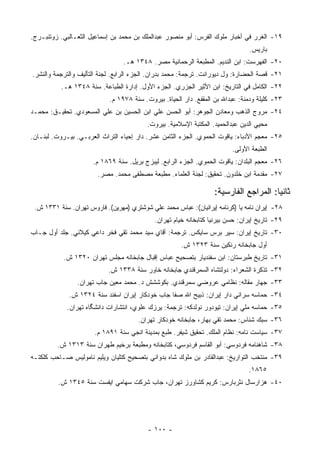 ‫٩١- ﺍﻟﻐﺭﺭ ﻓﻲ ﺃﺨﺒﺎﺭ ﻤﻠﻭﻙ ﺍﻟﻔﺭﺱ: ﺃﺒﻭ ﻤﻨﺼﻭﺭ ﻋﺒﺩﺍﻟﻤﻠﻙ ﺒﻥ ﻤﺤﻤﺩ ﺒﻥ ﺇﺴﻤﺎﻋﻴل ﺍﻟﺜﻌـﺎﻟﺒﻲ. ﺯﻭﺘﻨﺒـﺭﺝ.‬
                                                                                ‫ﺒﺎﺭﻴﺱ.‬
                                 ‫٠٢- ﺍﻟﻔﻬﺭﺴﺕ: ﺍﺒﻥ ﺍﻟﻨﺩﻴﻡ. ﺍﻟﻤﻁﺒﻌﺔ ﺍﻟﺭﺤﻤﺎﻨﻴﺔ ﻤﺼﺭ. ٨٤٣١ ﻫـ.‬
‫١٢- ﻗﺼﺔ ﺍﻟﺤﻀﺎﺭﺓ: ﻭل ﺩﻴﻭﺭﺍﻨﺕ. ﺘﺭﺠﻤﺔ: ﻤﺤﻤﺩ ﺒﺩﺭﺍﻥ. ﺍﻟﺠﺯﺀ ﺍﻟﺭﺍﺒﻊ. ﻟﺠﻨﺔ ﺍﻟﺘﺄﻟﻴﻑ ﻭﺍﻟﺘﺭﺠﻤﺔ ﻭﺍﻟﻨﺸﺭ.‬
          ‫٢٢- ﺍﻟﻜﺎﻤل ﻓﻲ ﺍﻟﺘﺎﺭﻴﺦ: ﺍﺒﻥ ﺍﻷﺜﻴﺭ ﺍﻟﺠﺯﺭﻱ. ﺍﻟﺠﺯﺀ ﺍﻷﻭل. ﺇﺩﺍﺭﺓ ﺍﻟﻁﺒﺎﻋﺔ. ﺴﻨﺔ ٨٤٣١ ﻫـ.‬
                            ‫٣٢- ﻜﻠﻴﻠﺔ ﻭﺩﻤﻨﺔ: ﻋﺒﺩﺍﷲ ﺒﻥ ﺍﻟﻤﻘﻔﻊ. ﺩﺍﺭ ﺍﻟﺤﻴﺎﺓ. ﺒﻴﺭﻭﺕ. ﺴﻨﺔ ٨٧٩١ ﻡ.‬
‫٤٢- ﻤﺭﻭﺝ ﺍﻟﺫﻫﺏ ﻭﻤﻌﺎﺩﻥ ﺍﻟﺠﻭﻫﺭ: ﺃﺒﻭ ﺍﻟﺤﺴﻥ ﻋﻠﻲ ﺍﺒﻥ ﺍﻟﺤﺴﻴﻥ ﺒﻥ ﻋﻠﻲ ﺍﻟﻤﺴﻌﻭﺩﻱ. ﺘﺤﻘﻴـﻕ: ﻤﺤﻤـﺩ‬
                                          ‫ﻤﺤﻴﻲ ﺍﻟﺩﻴﻥ ﻋﺒﺩﺍﻟﺤﻤﻴﺩ. ﺍﻟﻤﻜﺘﺒﺔ ﺍﻹﺴﻼﻤﻴﺔ. ﺒﻴﺭﻭﺕ.‬
‫٥٢- ﻤﻌﺠﻡ ﺍﻷﺩﺒﺎﺀ: ﻴﺎﻗﻭﺕ ﺍﻟﺤﻤﻭﻱ. ﺍﻟﺠﺯﺀ ﺍﻟﺜﺎﻤﻥ ﻋﺸﺭ. ﺩﺍﺭ ﺇﺤﻴﺎﺀ ﺍﻟﺘﺭﺍﺙ ﺍﻟﻌﺭﺒـﻲ. ﺒﻴـﺭﻭﺕ. ﻟﺒﻨـﺎﻥ.‬
                                                                          ‫ﺍﻟﻁﺒﻌﺔ ﺍﻷﻭﻟﻰ.‬
                      ‫٦٢- ﻤﻌﺠﻡ ﺍﻟﺒﻠﺩﺍﻥ: ﻴﺎﻗﻭﺕ ﺍﻟﺤﻤﻭﻱ. ﺍﻟﺠﺯﺀ ﺍﻟﺭﺍﺒﻊ. ﻟﻴﺒﺯﺝ ﺒﺭﻴل. ﺴﻨﺔ ٩٦٨١ ﻡ.‬
                        ‫٧٢- ﻤﻘﺩﻤﺔ ﺍﺒﻥ ﺨﻠﺩﻭﻥ. ﺘﺤﻘﻴﻕ: ﻟﺠﻨﺔ ﺍﻟﻌﻠﻤﺎﺀ. ﻤﻁﺒﻌﺔ ﻤﺼﻁﻔﻰ ﻤﺤﻤﺩ. ﻤﺼﺭ.‬

                                                                   ‫ﺜﺎﻨ ‪‬ﺎ: ﺍﻟﻤﺭﺍﺠﻊ ﺍﻟﻔﺎﺭﺴﻴﺔ:‬
                                                                                       ‫ﻴ‬
 ‫٨٢- ﺇﻴﺭﺍﻥ ﻨﺎﻤﻪ ﻴﺎ )ﻜﺭﻨﺎﻤﻪ ﺇﻴﺭﺍﻨﻴﺎﻥ(: ﻋﺒﺎﺱ ﻤﺤﻤﺩ ﻋﻠﻲ ﺸﻭﺸﺘﺭﻱ )ﻤﻬﺭﻴﻥ(. ﻓﺎﺭﻭﺱ ﺘﻬﺭﺍﻥ. ﺴﻨﺔ ١٣٣١ ﺵ.‬
                                             ‫٩٢- ﺘﺎﺭﻴﺦ ﺇﻴﺭﺍﻥ: ﺤﺴﻥ ﺒﻴﺭﻨﻴﺎ ﻜﺘﺎﺒﺨﺎﻨﻪ ﺨﻴﺎﻡ ﺘﻬﺭﺍﻥ.‬
‫٠٣- ﺘﺎﺭﻴﺦ ﺇﻴﺭﺍﻥ: ﺴﻴﺭ ﺒﺭﺱ ﺴﺎﻴﻜﺱ. ﺘﺭﺠﻤﺔ: ﺃﻗﺎﻱ ﺴﻴﺩ ﻤﺤﻤﺩ ﺘﻘﻲ ﻓﺨﺭ ﺩﺍﻋﻲ ﻜﻴﻼﻨﻲ. ﺠﻠﺩ ﺃﻭل ﺠـﺎﺏ‬
                                                      ‫ﺃﻭل ﺠﺎﺒﺨﺎﻨﻪ ﺭﻨﻜﻴﻥ ﺴﻨﺔ ٣٢٣١ ﺵ.‬
           ‫١٣- ﺘﺎﺭﻴﺦ ﻁﺒﺭﺴﺘﺎﻥ: ﺍﺒﻥ ﺴﻔﻨﺩﻴﺎﺭ ﺒﺘﺼﺤﻴﺢ ﻋﺒﺎﺱ ﺇﻗﺒﺎل ﺠﺎﺒﺨﺎﻨﻪ ﻤﺠﻠﺱ ﺘﻬﺭﺍﻥ ٠٢٣١ ﺵ.‬
                            ‫٢٣- ﺘﺫﻜﺭﺓ ﺍﻟﺸﻌﺭﺍﺀ: ﺩﻭﻟﺘﺸﺎﻩ ﺍﻟﺴﻤﺭﻗﻨﺩﻱ ﺠﺎﺒﺨﺎﻨﻪ ﺨﺎﻭﺭ ﺴﻨﺔ ٨٣٣١ ﺵ.‬
                ‫٣٣- ﺠﻬﺎﺭ ﻤﻘﺎﻟﻪ: ﻨﻅﺎﻤﻲ ﻋﺭﻭﻀﻲ ﺴﻤﺭﻗﻨﺩﻱ. ﺒﻜﻭﺸﺸﺵ ﺩ. ﻤﺤﻤﺩ ﻤﻌﻴﻥ ﺠﺎﺏ ﺘﻬﺭﺍﻥ.‬
             ‫٤٣- ﺤﻤﺎﺴﻪ ﺴﺭﺍﺌﻲ ﺩﺍﺭ ﺇﻴﺭﺍﻥ: ﺫﺒﻴﺢ ﺍﷲ ﺼﻔﺎ ﺠﺎﺏ ﺨﻭﺩﻜﺎﺭ ﺇﻴﺭﺍﻥ ﺍﺴﻔﻨﺩ ﺴﻨﺔ ٤٢٣١ ﺵ.‬
             ‫٥٣- ﺤﻤﺎﺴﻪ ﻤﻠﻲ ﺇﻴﺭﺍﻥ: ﺘﻴﻭﺩﻭﺭ ﻨﻭﻟﺩﻜﻪ: ﺘﺭﺠﻤﺔ: ﻴﺭﺯﻙ ﻋﻠﻭﻱ، ﺍﻨﺘﺸﺎﺭﺍﺕ ﺩﺍﻨﺸﮕﺎﻩ ﺘﻬﺭﺍﻥ.‬
                                       ‫٦٣- ﺴﺒﻙ ﺸﻨﺎﺱ: ﻤﺤﻤﺩ ﺘﻘﻲ ﺒﻬﺎﺭ، ﺠﺎﺒﺨﺎﻨﻪ ﺨﻭﺩﻜﺎﺭ ﺘﻬﺭﺍﻥ.‬
                       ‫٧٣- ﺴﻴﺎﺴﺕ ﻨﺎﻤﻪ: ﻨﻅﺎﻡ ﺍﻟﻤﻠﻙ. ﺘﺤﻘﻴﻕ ﺸﻴﻔﺭ. ﻁﺒﻊ ﺒﻤﺩﻴﻨﺔ ﺍﻨﺠﻲ ﺴﻨﺔ ١٩٨١ ﻡ.‬
         ‫٨٣- ﺸﺎﻫﻨﺎﻤﻪ ﻓﺭﺩﻭﺴﻲ: ﺃﺒﻭ ﺍﻟﻘﺎﺴﻡ ﻓﺭﺩﻭﺴﻲ، ﻜﺘﺎﺒﺨﺎﻨﻪ ﻭﻤﻁﺒﻌﺔ ﺒﺭﺨﻴﻡ ﻁﻬﺭﺍﻥ ﺴﻨﺔ ٣١٣١ ﺵ.‬
‫٩٣- ﻤﻨﺘﺨﺏ ﺍﻟﺘﻭﺍﺭﻴﺦ: ﻋﺒﺩﺍﻟﻘﺎﺩﺭ ﺒﻥ ﻤﻠﻭﻙ ﺸﺎﻩ ﺒﺩﻭﺍﻨﻲ ﺒﺘﺼﺤﻴﺢ ﻜﺘﻠﻴﺎﻥ ﻭﻴﻠﻴﻡ ﻨﺎﻤﻭﻟﻴﺱ ﺼـﺎﺤﺏ ﻜﻠﻜﺘـﻪ‬
                                                                                ‫٥٦٨١.‬
         ‫٠٤- ﻫﺯﺍﺭﺴﺎل ﻨﺜﺭﺒﺎﺭﺱ: ﻜﺭﻴﻡ ﻜﺸﺎﻭﺭﺯ ﺘﻬﺭﺍﻥ، ﺠﺎﺏ ﺸﺭﻜﺕ ﺴﻬﺎﻤﻲ ﺍﻴﻔﺴﺕ ﺴﻨﺔ ٥٤٣١ ﺵ.‬




                                          ‫- ٠٠١ -‬
 