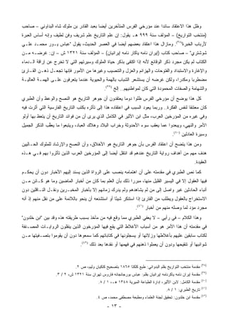 ‫ﻭﻅل ﻫﺫﺍ ﺍﻻﻋﺘﻘﺎﺩ ﺴﺎﺌ ‪‬ﺍ ﻋﻨﺩ ﻤﺅﺭﺨﻲ ﺍﻟﻔﺭﺱ ﺍﻟﻤﺘﺄﺨﺭﻴﻥ ﺃﻴ ‪‬ﺎ ﺒﻌﺒﺩ ﺍﻟﻘﺎﺩﺭ ﺒﻥ ﻤﻠﻭﻙ ﺸﺎﻩ ﺍﻟﺒﺩﺍﻭﻨﻲ – ﺼﺎﺤﺏ‬
                                         ‫ﻀ‬                               ‫ﺩ‬
‫)ﻤﻨﺘﺨﺏ ﺍﻟﺘﻭﺍﺭﻴﺦ( – ﺍﻟﻤﺅﻟﻑ ﺴﻨﺔ ٩٩٩ ﻫـ ﻴﻘﻭل: ﺇﻥ ﻋﻠﻡ ﺍﻟﺘﺎﺭﻴﺦ ﻋﻠﻡ ﺸﺭﻴﻑ ﻭﻓﻥ ﻟﻁﻴﻑ ﻭﺇﻨﻪ ﺃﺴﺎﺱ ﺍﻟﻌﺒﺭﺓ‬
‫ﻷﺭﺒﺎﺏ ﺍﻟﺨﺒﺭﺓ)٨٣(. ﻭﻤﺎﺯﺍل ﻫﺫﺍ ﺍﻋﺘﻘﺎﺩ ﺒﻌﻀﻬﻡ ﺃﻴ ‪‬ﺎ ﻓﻲ ﺍﻟﻌﺼﺭ ﺍﻟﺤﺩﻴﺙ، ﻴﻘﻭل "ﻋﺒﺎﺱ ﻴـﻭﺭ ﻤﺤﻤـﺩ ﻋﻠـﻲ‬
                                             ‫ﻀ‬
‫ﺸﻭﺸﺘﺭﻱ" – ﺼﺎﺤﺏ ﻜﺘﺎﺏ )ﺇﻴﺭﺍﻥ ﻨﺎﻤﻪ ﻴﺎﻜﺎﺭ ﻨﺎﻤﻪ ﺇﻴﺭﺍﻨﻴﺎﻥ( – ﺍﻟﻤﺅﻟﻑ ﺴﻨﺔ ١٢٣١ ﺵ – ﺇﻥ: ﻏﺭﻀـﻪ ﻤـﻥ‬
‫ﺍﻟﻜﺘﺎﺏ ﻟﻡ ﻴﻜﻥ ﻤﺠﺭﺩ ﺫﻜﺭ ﺍﻟﻭﻗﺎﺌﻊ ﻷﻨﻪ ﺇﺫﺍ ﺍﻜﺘﻔﻰ ﺒﺫﻜﺭ ﺤﻴﺎﺓ ﺍﻟﻤﻠﻭﻙ ﻭﺴﻴﺭﺘﻬﻡ ﺍﻟﺘﻲ ﻻ ﺘﺨﺭﺝ ﻋﻥ ﺇﺭﺍﻗﺔ ﺍﻟـﺩﻤﺎﺀ‬
‫ﻭﺍﻹﻏﺎﺭﺓ ﻭﺍﻻﺴﺘﺒﺩﺍﺩ ﻭﺍﻟﻔﺘﻭﺤﺎﺕ ﻭﺍﻟﻬﺯﺍﺌﻡ ﻭﺍﻟﻌﺯل ﻭﺍﻟﺘﻨﺼﻴﺏ ﻭﻏﻴﺭﻫﺎ ﻤﻥ ﺍﻷﻤﻭﺭ ﻓﺈﻨﻬﺎ ﺘﺠﻌـل ﺫﻫـﻥ ﺍﻟﻘـﺎﺭﺉ‬
‫ﻤﻀﻁﺭ ‪‬ﺎ ﻭﻤﻜﺩ ‪‬ﺍ، ﻭﻟﻜﻥ ﻏﺭﻀﻪ ﺃﻥ ﻴﺴﺘﺸﻌﺭ ﺍﻟﺸﺒﺎﺏ ﺒﺎﻟﻬﻤﺔ ﻭﺍﻟﺤﻴﻭﻴﺔ ﻋﻨﺩﻤﺎ ﻴﺘﻌﺭﻓﻭﻥ ﻋﻠـﻰ ﺍﻟﻬﻤـﺔ ﺍﻟﻌﺎﻟﻴـﺔ‬
                                                                                ‫ﺭ‬       ‫ﺒ‬
                                               ‫ﻭﺍﻟﺸﻬﺎﻤﺔ ﻭﺍﻟﺼﻔﺎﺕ ﺍﻟﻤﺤﻤﻭﺩﺓ ﺍﻟﺘﻲ ﻜﺎﻥ ﻟﻤﻭﺍﻁﻨﻴﻬﻡ.. ﺇﻟﺦ )٩٣(.‬
‫ﻜل ﻫﺫﺍ ﻴﻭﻀﺢ ﺃﻥ ﻤﺅﺭﺨﻲ ﺍﻟﻔﺭﺱ ﻅﻠﻭﺍ ﺩﻭ ‪‬ﺎ ﻴﻌﺘﻘﺩﻭﻥ ﺃﻥ ﺠﻭﻫﺭ ﺍﻟﺘﺎﺭﻴﺦ ﻫﻭ ﺍﻟﻨﺼﺢ ﻭﺍﻟﻭﻋﻅ ﻭﺃﻥ ﺍﻟﻁﺒﺭﻱ‬
                                                    ‫ﻤ‬
‫ﻜﺎﻥ ﻤﻌﺘﻨ ﹰﺎ ﻟﻨﻔﺱ ﺍﻟﻔﻜﺭﺓ.. ﻭﺭﺒﻤﺎ ﻴﻌﻭﺩ ﺍﻟﺴﺒﺏ ﻓﻲ ﺍﻋﺘﻘﺎﺩﻩ ﻫﺫﺍ ﺇﻟﻰ ﺘﺄﺜﺭﻩ ﺒﻜﺘﺏ ﺍﻟﺘﺎﺭﻴﺦ ﺍﻟﻔﺎﺭﺴﻴﺔ ﺍﻟﺘﻲ ﺃﺜﺭﺕ ﻓﻴﻪ‬
                                                                                             ‫ﻘ‬
‫ﻭﻓﻲ ﻏﻴﺭﻩ ﻤﻥ ﺍﻟﻤﺅﺭﺨﻴﻥ ﺍﻟﻌﺭﺏ، ﻤﺜل ﺍﺒﻥ ﺍﻷﺜﻴﺭ ﻓﻲ ﺍﻟﻜﺎﻤل ﺍﻟﺫﻱ ﻴﺭﻯ ﺃﻥ ﻤﻥ ﻓﻭﺍﺌﺩ ﺍﻟﺘﺎﺭﻴﺦ ﺃﻥ ﻴﺘﻌﻅ ﺒﻬﺎ ﺃﻭﻟﻭ‬
‫ﺍﻷﻤﺭ ﻭﺍﻟﻨﻬﻲ، ﻭﻴﺒﻌﺩﻭﺍ ﻋ ‪‬ﺎ ﻴﻌﻘﺏ ﺴﻭﺀ ﺍﻷﺤﺩﻭﺜﺔ ﻭﺨﺭﺍﺏ ﺍﻟﺒﻼﺩ ﻭﻫﻼﻙ ﺍﻟﻌﺒﺎﺩ، ﻭﻴﺘﺒﻌﻭﺍ ﻤﺎ ﻴﻌﻘﺏ ﺍﻟﺫﻜﺭ ﺍﻟﺠﻤﻴل‬
             ‫‪ ‬ﱢ ‪‬‬                                                     ‫ﻤ‬
                                                                                        ‫ﻭﺴﻴﺭﺓ ﺍﻟﻌﺎﺩﻟﻴﻥ )٠٤(.‬
‫ﻭﻤﻥ ﻫﺫﺍ ﻴﺘﻀﺢ ﺃﻥ ﺍﻋﺘﻘﺎﺩ ﺍﻟﻔﺭﺱ ﺒﺄﻥ ﺠﻭﻫﺭ ﺍﻟﺘﺎﺭﻴﺦ ﻫﻭ ﺍﻷﺨﻼﻕ، ﻭﺃﻥ ﺍﻟﻨﺼﺢ ﻭﺍﻹﺭﺸﺎﺩ ﻟﻠﻤﻠﻭﻙ ﺍﻟﺤـﺎﻟﻴﻴﻥ‬
‫ﻫﺩﻑ ﻤﻬﻡ ﻤﻥ ﺃﻫﺩﺍﻑ ﺭﻭﺍﻴﺔ ﺍﻟﺘﺎﺭﻴﺦ ﻋﻨﺩﻫﻡ ﻗﺩ ﺍﻨﺘﻘل ﺃﻴ ‪‬ﺎ ﺇﻟﻰ ﺍﻟﻤﺅﺭﺨﻴﻥ ﺍﻟﻌﺭﺏ ﺍﻟﺫﻴﻥ ﺘﺄﺜﺭﻭﺍ ﺒﻬﻡ ﻓـﻲ ﻫـﺫﻩ‬
                                              ‫ﻀ‬
                                                                                                     ‫ﺍﻟﻌﻘﻴﺩﺓ.‬
‫ﻜﻤﺎ ﻨﺹ ﺍﻟﻁﺒﺭﻱ ﻓﻲ ﻤﻘﺩﻤﺘﻪ ﻋﻠﻰ ﺃﻥ ﺍﻫﺘﻤﺎﻤﻪ ﻴﻨﺼﺏ ﻋﻠﻰ ﺍﻟﺭﻭﺍﺓ ﺍﻟﺫﻴﻥ ﻴﺴﻨﺩ ﺇﻟﻴﻬﻡ ﺍﻷﺨﺒﺎﺭ ﺩﻭﻥ ﺃﻥ ﻴﺤﻜـﻡ‬
‫ﻓﻴﻬﺎ ﺍﻟﻌﻘﻭل ﺇﻻ ﻓﻲ ﺍﻟﻴﺴﻴﺭ ﺍﻟﻘﻠﻴل ﻤﻨﻬﺎ، ﻤﺒﺭ ‪‬ﺍ ﺫﻟﻙ ﺒﺄﻥ ﺍﻟﻌﻠﻡ ﺒﻤﺎ ﻜﺎﻥ ﻤﻥ ﺃﺨﺒﺎﺭ ﺍﻟﻤﺎﻀﻴﻥ ﻭﻤﺎ ﻫﻭ ﻜـﺎﺌﻥ ﻤـﻥ‬
                                                         ‫ﺭ‬
‫ﺃﻨﺒﺎﺀ ﺍﻟﺤﺎﺩﺜﻴﻥ ﻏﻴﺭ ﻭﺍﺼل ﺇﻟﻰ ﻤﻥ ﻟﻡ ﻴﺸﺎﻫﺩﻫﻡ ﻭﻟﻡ ﻴﺩﺭﻙ ﺯﻤﺎﻨﻬﻡ ﺇﻻ ﺒﺄﺨﺒﺎﺭ ﺍﻟﻤﺨﺒـﺭﻴﻥ ﻭﻨﻘـل ﺍﻟﻨـﺎﻗﻠﻴﻥ ﺩﻭﻥ‬
‫ﺍﻻﺴﺘﺨﺭﺍﺝ ﺒﺎﻟﻌﻘﻭل ﻭﻴﻁﻠﺏ ﻤﻥ ﺍﻟﻘﺎﺭﺉ ﺇﺫﺍ ﺍﺴﺘﻨﻜﺭ ﺸﻴ ًﺎ ﺃﻭ ﺍﺴﺘﺸﻨﻌﻪ ﺃﻥ ﻴﻨﺤﻭ ﺒﺎﻟﻼﺌﻤﺔ ﻋﻠﻰ ﻤﻥ ﻨﻘل ﻤﻨﻬﻡ ﺇﺫ ﺃﻨﻪ‬
                                                   ‫ﺌ‬
                                                                  ‫ﻤﺠﺭﺩ ﻤﺅﺩ ﻟﻤﺎ ﻭﺼﻠﻪ ﻤﻨﻬﻡ ﻤﻥ ﺃﺨﺒﺎﺭ )١٤(.‬
‫ﻭﻫﺫﺍ ﺍﻟﻜﻼﻡ – ﻓﻲ ﺭﺃﻴﻲ – ﻻ ﻴﻌﻔﻲ ﺍﻟﻁﺒﺭﻱ ﻤﻤﺎ ﻭﻗﻊ ﻓﻴﻪ ﻤﻥ ﻤﺂﺨﺫ ﺒﺴﺒﺏ ﻁﺭﻴﻘﺘﻪ ﻫﺫﻩ ﻭﻗﺩ ﺒﻴﻥ "ﺍﺒﻥ ﺨﻠﺩﻭﻥ"‬
‫ﻓﻲ ﻤﻘﺩﻤﺘﻪ ﺃﻥ ﻫﺫﺍ ﺍﻷﻤﺭ ﻫﻭ ﻤﻥ ﺃﺴﺒﺎﺏ ﺍﻷﻏﻼﻁ ﺍﻟﺘﻲ ﻴﻘﻊ ﻓﻴﻬﺎ ﺍﻟﻤﺅﺭﺨﻭﻥ ﺍﻟﺫﻴﻥ ﻴﻨﻘﻠﻭﻥ ﺍﻟﺭﻭﺍﻴـﺎﺕ ﺍﻟﻤﺼـﻨﻔﺔ‬
‫ﻟﻜﺘﺎﺏ ﺴﺎﺒﻘﻴﻥ ﻋﻠﻴﻬﻡ ﺒﺄﻏﻼﻁﻬﺎ ﻭﺯﻻﺘﻬﺎ ﺃﻭ ﻴﺴﺠﻠﻭﻨﻬﺎ ﻓﻲ ﻜﺘﺎﺒﺎﺘﻬﻡ ﻜﻤﺎ ﺴﻤﻌﻭﻫﺎ ﺩﻭﻥ ﺃﻥ ﻴﻘﻭﻤﻭﺍ ﺒﺘﺼـﻔﻴﺘﻬﺎ ﻤـﻥ‬
                                ‫ﺸﻭﺍﺌﺒﻬﺎ ﺃﻭ ﺘﻨﻘﻴﺤﻬﺎ ﻭﺩﻭﻥ ﺃﻥ ﻴﻌﻤﻠﻭﺍ ﺫﻫﻨﻬﻡ ﻓﻲ ﻓﻬﻤﻬﺎ ﺃﻭ ﻨﻘﺩﻫﺎ ﺒﻌﺩ ﺫﻟﻙ )٢٤(.‬
                                                                         ‫‪ِ‬‬


                                                                                                            ‫)٨٣(‬
                             ‫ﻤﻘﺩﻤﺔ ﻤﻨﺘﺨﺏ ﺍﻟﺘﻭﺍﺭﻴﺦ ﺒﻘﻠﻡ ﺍﻟﺒﺩﻭﺍﻨﻲ: ﻁﺒﻊ ﻜﻠﻜﺘﺎ ٥٦٨١ ﺒﺘﺼﺤﻴﺢ ﻜﺘﻜﻴﺎﻥ ﻭﻟﻴﻡ، ﺹ ٢.‬
                                                                                                            ‫)٩٣(‬
                  ‫ﻤﻘﺩﻤﺔ ﺇﻴﺭﺍﻥ ﻨﺎﻤﻪ ﻴﺎﻜﺭﻨﺎﻤﻪ ﺇﻴﺭﺍﻨﻴﺎﻥ ﺒﻘﻠﻡ: ﻋﺒﺎﺱ ﺒﻭﺭﺠﺎﻨﺠﺎﻨﻪ ﻓﺎﺭﻭﺱ ﺘﻬﺭﺍﻥ ﺴﻨﺔ ١٢٣١ ﺵ، ٢ / ٣.‬
                                                                                                            ‫)٠٤(‬
                                           ‫ﻤﻘﺩﻤﺔ ﺍﻟﻜﺎﻤل: ﻻﺒﻥ ﺍﻷﺜﻴﺭ، ﺇﺩﺍﺭﺓ ﺍﻟﻁﺒﺎﻋﺔ ﺍﻟﻤﻴﺭﻴﺔ ٨٤٣١ ﻫـ، ١ / ٨.‬
                                                                                                            ‫)١٤(‬
                                                                                    ‫ﺘﺎﺭﻴﺦ ﺍﻟﻁﺒﺭﻱ: ١ / ٨.‬
                                                                                                            ‫)٢٤(‬
                                          ‫ﻤﻘﺩﻤﺔ ﺍﺒﻥ ﺨﻠﺩﻭﻥ: ﺘﺤﻘﻴﻕ ﻟﺠﻨﺔ ﺍﻟﻌﻠﻤﺎﺀ ﻭﻤﻁﺒﻌﺔ ﻤﺼﻁﻔﻰ ﻤﺤﻤﺩ، ﺹ ٤.‬
                                                ‫- ٣١ -‬
 