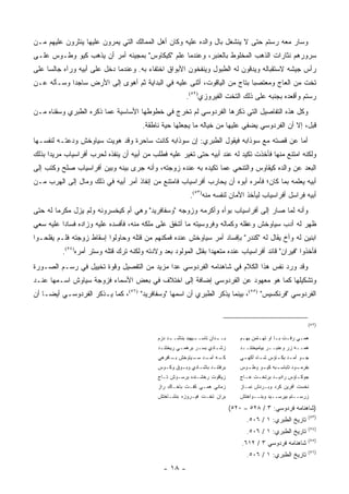 ‫ﻭﺴﺎﺭ ﻤﻌﻪ ﺭﺴﺘﻡ ﺤﺘﻰ ﻻ ﻴﻨﺸﻐل ﺒﺎل ﻭﺍﻟﺩﻩ ﻋﻠﻴﻪ ﻭﻜﺎﻥ ﺃﻫل ﺍﻟﻤﻤﺎﻟﻙ ﺍﻟﺘﻲ ﻴﻤﺭﻭﻥ ﻋﻠﻴﻬﺎ ﻴﻨﺜﺭﻭﻥ ﻋﻠﻴﻬﻡ ﻤـﻥ‬
‫ﺴﺭﻭﺭﻫﻡ ﻨﺜﺎﺭﺍﺕ ﺍﻟﺫﻫﺏ ﺍﻟﻤﺨﻠﻭﻁ ﺒﺎﻟﻌﻨﺒﺭ، ﻭﻋﻨﺩﻤﺎ ﻋﻠﻡ "ﻜﻴﻜﺎﻭﺱ" ﺒﻤﺠﻴﺌﻪ ﺃﻤﺭ ﺃﻥ ﻴﺫﻫﺏ ﻜﻴﻭ ﻭﻁـﻭﺱ ﻋﻠـﻰ‬
‫ﺭﺃﺱ ﺠﻴﺸﻪ ﻻﺴﺘﻘﺒﺎﻟﻪ ﻭﻴﺩﻗﻭﻥ ﻟﻪ ﺍﻟﻁﺒﻭل ﻭﻴﻨﻔﺨﻭﻥ ﺍﻷﺒﻭﺍﻕ ﺍﺨﺘﻔﺎﺀ ﺒﻪ. ﻭﻋﻨﺩﻤﺎ ﺩﺨل ﻋﻠﻰ ﺃﺒﻴﻪ ﻭﺭﺁﻩ ﺠﺎﻟ ‪‬ﺎ ﻋﻠﻰ‬
     ‫ﺴ‬                                  ‫‪‬‬
‫ﺘﺨﺕ ﻤﻥ ﺍﻟﻌﺎﺝ ﻭﻤﻌﺘﺼ ‪‬ﺎ ﺒﺘﺎﺝ ﻤﻥ ﺍﻟﻴﺎﻗﻭﺕ، ﺃﺜﻨﻰ ﻋﻠﻴﻪ ﻓﻲ ﺍﻟﺒﺩﺍﻴﺔ ﺜﻡ ﺃﻫﻭﻯ ﺇﻟﻰ ﺍﻷﺭﺽ ﺴﺎﺠ ‪‬ﺍ ﻭﺴـﺄﻟﻪ ﻋـﻥ‬
            ‫ﺩ‬                                                             ‫ﺒ‬
                                                          ‫ﺭﺴﺘﻡ ﻭﺃﻗﻌﺩﻩ ﺒﺠﻨﺒﻪ ﻋﻠﻰ ﺫﻟﻙ ﺍﻟﺘﺨﺕ ﺍﻟﻔﻴﺭﻭﺯﻱ)٢٥(.‬
‫ﻭﻜل ﻫﺫﻩ ﺍﻟﺘﻔﺎﺼﻴل ﺍﻟﺘﻲ ﺫﻜﺭﻫﺎ ﺍﻟﻔﺭﺩﻭﺴﻲ ﻟﻡ ﺘﺨﺭﺝ ﻓﻲ ﺨﻁﻭﻁﻬﺎ ﺍﻷﺴﺎﺴﻴﺔ ﻋﻤﺎ ﺫﻜﺭﻩ ﺍﻟﻁﺒﺭﻱ ﻭﺴﻘﻨﺎﻩ ﻤـﻥ‬
                                       ‫ﻗﺒل، ﺇﻻ ﺃﻥ ﺍﻟﻔﺭﺩﻭﺴﻲ ﻴﻀﻔﻲ ﻋﻠﻴﻬﺎ ﻤﻥ ﺨﻴﺎﻟﻪ ﻤﺎ ﻴﺠﻌﻠﻬﺎ ﺤﻴﺔ ﻨﺎﻁﻘﺔ.‬
‫ﺃﻤﺎ ﻋﻥ ﻗﺼﺘﻪ ﻤﻊ ﺴﻭﺫﺍﺒﻪ ﻓﻴﻘﻭل ﺍﻟﻁﺒﺭﻱ: ﺇﻥ ﺴﻭﺫﺍﺒﻪ ﻜﺎﻨﺕ ﺴﺎﺤﺭﺓ ﻭﻗﺩ ﻫﻭﻴﺕ ﺴﻴﺎﻭﺨﺵ ﻭﺩﻋﺘـﻪ ﻟﻨﻔﺴـﻬﺎ‬
‫ﻭﻟﻜﻨﻪ ﺍﻤﺘﻨﻊ ﻤﻨﻬﺎ ﻓﺄﺨﺫﺕ ﺘﻜﻴﺩ ﻟﻪ ﻋﻨﺩ ﺃﺒﻴﻪ ﺤﺘﻰ ﺘﻐ ‪‬ﺭ ﻋﻠﻴﻪ ﻓﻁﻠﺏ ﻤﻥ ﺃﺒﻴﻪ ﺃﻥ ﻴﻨﻔﺫﻩ ﻟﺤﺭﺏ ﺃﻓﺭﺍﺴﻴﺎﺏ ‪‬ﺭﻴ ‪‬ﺍ ﺒﺫﻟﻙ‬
      ‫ﻤ ﺩ‬                                             ‫ﻴ‬
‫ﺍﻟﺒﻌﺩ ﻋﻥ ﻭﺍﻟﺩﻩ ﻜﻴﻘﺎﻭﺱ ﻭﺍﻟﺘﻨﺤﻲ ﻋﻤﺎ ﺘﻜﻴﺩﻩ ﺒﻪ ﻋﻨﺩﻩ ﺯﻭﺠﺘﻪ، ﻭﺃﻨﻪ ﺠﺭﻯ ﺒﻴﻨﻪ ﻭﺒﻴﻥ ﺃﻓﺭﺍﺴﻴﺎﺏ ﺼﻠﺢ ﻭﻜﺘﺏ ﺇﻟﻰ‬
‫ﺃﺒﻴﻪ ﻴﻌﻠﻤﻪ ﺒﻤﺎ ﻜﺎﻥ؛ ﻓﺄﻤﺭﻩ ﺃﺒﻭﻩ ﺃﻥ ﻴﺤﺎﺭﺏ ﺃﻓﺭﺍﺴﻴﺎﺏ ﻓﺎﻤﺘﻨﻊ ﻤﻥ ﺇﻨﻔﺎﺫ ﺃﻤﺭ ﺃﺒﻴﻪ ﻓﻲ ﺫﻟﻙ ﻭﻤﺎل ﺇﻟﻰ ﺍﻟﻬﺭﺏ ﻤـﻥ‬
                                                           ‫ﺃﺒﻴﻪ ﻓﺭﺍﺴل ﺃﻓﺭﺍﺴﻴﺎﺏ ﻟﻴﺄﺨﺫ ﺍﻷﻤﺎﻥ ﻟﻨﻔﺴﻪ ﻤﻨﻪ)٣٥(.‬
‫ﻭﺃﻨﻪ ﻟﻤﺎ ﺼﺎﺭ ﺇﻟﻰ ﺃﻓﺭﺍﺴﻴﺎﺏ ﺒﻭﺃﻩ ﻭﺃﻜﺭﻤﻪ ﻭﺯﻭﺠﻪ "ﻭﺴﻔﺎﻓﺭﻴﺩ" ﻭﻫﻲ ﺃﻡ ﻜﻴﺨﺴﺭﻭﻨﻪ ﻭﻟﻡ ﻴﺯل ﻤﻜﺭ ‪‬ﺎ ﻟﻪ ﺤﺘﻰ‬
        ‫ﻤ‬
‫ﻅﻬﺭ ﻟﻪ ﺃﺩﺏ ﺴﻴﺎﻭﺨﺵ ﻭﻋﻘﻠﻪ ﻭﻜﻤﺎﻟﻪ ﻭﻓﺭﻭﺴﻴﺘﻪ ﻤﺎ ﺃﺸﻔﻕ ﻋﻠﻰ ﻤﻠﻜﻪ ﻤﻨﻪ، ﻓﺄﻓﺴﺩﻩ ﻋﻠﻴﻪ ﻭﺯﺍﺩﻩ ﻓﺴﺎ ‪‬ﺍ ﻋﻠﻴﻪ ﺴﻌﻲ‬
          ‫ﺩ‬
‫ﺍﺒﻨﻴﻥ ﻟﻪ ﻭﺃﺥ ﻴﻘﺎل ﻟﻪ "ﻜﻨﺩﺭ" ﺒﺈﻓﺴﺎﺩ ﺃﻤﺭ ﺴﻴﺎﻭﺨﺵ ﻋﻨﺩﻩ ﻓﻤﻜﻨﻬﻡ ﻤﻥ ﻗﺘﻠﻪ ﻭﺤﺎﻭﻟﻭﺍ ﺇﺴﻘﺎﻁ ﺯﻭﺠﺘﻪ ﻓﻠـﻡ ﻴﻔﻠﺤـﻭﺍ‬
          ‫ﻓﺄﺨﺫﻭﺍ "ﻓﻴﺭﺍﻥ" ﻗﺎﺌﺩ ﺃﻓﺭﺍﺴﻴﺎﺏ ﻋﻨﺩﻩ ﻤﺘﻌﻬ ‪‬ﺍ ﺒﻘﺘل ﺍﻟﻤﻭﻟﻭﺩ ﺒﻌﺩ ﻭﻻﺩﺘﻪ ﻭﻟﻜﻨﻪ ﺘﺭﻙ ﻗﺘﻠﻪ ﻭﺴﺘﺭ ﺃﻤﺭﻩ)٤٥(.‬
                                                                ‫ﺩ‬
‫ﻭﻗﺩ ﻭﺭﺩ ﻨﻔﺱ ﻫﺫﺍ ﺍﻟﻜﻼﻡ ﻓﻲ ﺸﺎﻫﻨﺎﻤﻪ ﺍﻟﻔﺭﺩﻭﺴﻲ ﻋﺩﺍ ﻤﺯﻴﺩ ﻤﻥ ﺍﻟﺘﻔﺼﻴل ﻭﻗﻭﺓ ﺘﺨﻴﻴل ﻓﻲ ﺭﺴـﻡ ﺍﻟﺼـﻭﺭﺓ‬
‫ﻭﺘﺸﻜﻴﻠﻬﺎ ﻜﻤﺎ ﻫﻭ ﻤﻌﻬﻭﺩ ﻋﻥ ﺍﻟﻔﺭﺩﻭﺴﻲ ﺇﻀﺎﻓﺔ ﺇﻟﻰ ﺍﺨﺘﻼﻑ ﻓﻲ ﺒﻌﺽ ﺍﻷﺴﻤﺎﺀ ﻓﺯﻭﺠﺔ ﺴﻴﺎﻭﺵ ﺍﺴـﻤﻬﺎ ﻋﻨـﺩ‬
‫ﺍﻟﻔﺭﺩﻭﺴﻲ "ﻓﺭﻨﻜﺴﻴﺱ" )٥٥(، ﺒﻴﻨﻤﺎ ﻴﺫﻜﺭ ﺍﻟﻁﺒﺭﻱ ﺃﻥ ﺍﺴﻤﻬﺎ "ﻭﺴﻔﺎﻓﺭﻴﺩ" )٦٥(، ﻜﻤﺎ ﻴـﺫﻜﺭ ﺍﻟﻔﺭﺩﻭﺴـﻲ ﺃﻴ ‪‬ـﺎ ﺃﻥ‬
     ‫ﻀ‬


                                                                                                                 ‫)٢٥(‬

                                             ‫ـﺩ ﺩﺯﻡ‬
                                                  ‫ـﻴﻬﺒﺩ ﺒﻨﺎﺸــ‬
                                                             ‫ـﺩﺍﻥ ﺘﺎﺴــ‬
                                                                      ‫ﺒــ‬          ‫ﻫﻤـﻲ ﺭﻓـﺕ ﺒـﺎ ﺍﻭ ﺘﻬـﺘﻤﻥ ﺒﻬـﻡ‬
                                                                                    ‫ـ‬      ‫ـ‬       ‫ـ ـ‬      ‫ـ‬
                                             ‫ﺯﺸ ـﺎﺩﻱ ﺒﺴ ـﺭ ﺒﺭﻫﻤ ـﻲ ﺭﻴﺨﺘﻨ ـﺩ‬
                                              ‫ـ‬        ‫ـ‬       ‫ـ‬       ‫ـ‬           ‫ﻫﻤــﻪ ﺯﺭ ﻭﻋﻨﺒــﺭ ﺒﻴﺎﻤﻴﺨﺘﻨــﺩ‬
                                             ‫ـﻪ ـﺩ ـﻴﺎﻭﺨﺵ ـﺎﻓﺭﻫﻲ‬
                                                  ‫ﺒـ‬     ‫ﻜـ ﺁﻤـ ﺴـ‬                 ‫ﺠ ـﻭ ﺁﻤ ـﺩ ﺒﻜ ـﺎﺅﺱ ﺸ ـﺎﻩ ﺁﻜﻬ ـﻲ‬
                                                                                    ‫ـ‬       ‫ـ‬      ‫ـ ـ ـ‬
                                             ‫ﺒﺭﻓﺘﻨ ـﺩ ﺒﺎﺸ ـﺎﺩﻱ ﻭﺒ ـﻭﻕ ﻭﻜ ـﻭﺱ‬
                                               ‫ـ‬      ‫ـ‬       ‫ـ‬      ‫ـ‬             ‫ـﺒﻪ ـﻭ ـﻭﺱ‬
                                                                                     ‫ـﻭﺩ ﺘﺎﺒﺎﺴـ ﻜﻴـ ﻭﻁـ‬
                                                                                                      ‫ﺒﻔﺭﻤـ‬
                                             ‫ﺯﻴﺎﻗﻭﺕ ﺭﺨﺸـﻨﺩﻩ ﺒﺭﺴـﻭﺵ ﺘـﺎﺝ‬            ‫ﺠﻭﻜ ـﺎﺅﺱ ﺭﺍﺩﻴ ـﺩ ﺒﺭﺘﺨ ـﺕ ﻋ ـﺎﺝ‬
                                                                                     ‫ـ‬    ‫ـ‬       ‫ـ‬         ‫ـ‬
                                             ‫ﺯﻤﺎﻨﻲ ﻫﻤـﻲ ﻜﻔـﺕ ﺒﺎﺨـﺎﻙ ﺭﺍﺯ‬            ‫ﻨﺨﺴﺕ ﺁﻓﺭﻴﻥ ﻜﺭﺩ ﻭﺒـﺭﺩﺵ ﻨﻤـﺎﺯ‬
                                             ‫ﺒﺭﺍﻥ ﺘﺨـﺕ ﻓﻴـﺭﻭﺯﻩ ﺒﻨﺸـﺎﺨﺘﺵ‬            ‫ﺯﺭﺴــﺘﻡ ﺒﻴﺭﺴــﻴﺩ ﻭﺒﻨــﻭﺍﺨﺘﺵ‬

                                                                               ‫)ﺸﺎﻫﻨﺎﻤﻪ ﻓﺭﺩﻭﺴﻲ: ٣ / ٨٢٥ – ٠٢٥(‬
                                                                                                                 ‫)٣٥(‬
                                                                                     ‫ﺘﺎﺭﻴﺦ ﺍﻟﻁﺒﺭﻱ: ١ / ٦٠٥.‬
                                                                                                                 ‫)٤٥(‬
                                                                                     ‫ﺘﺎﺭﻴﺦ ﺍﻟﻁﺒﺭﻱ: ١ / ٦٠٥.‬
                                                                                                                 ‫)٥٥(‬
                                                                                   ‫ﺸﺎﻫﻨﺎﻤﻪ ﻓﺭﺩﻭﺴﻲ ٣ / ٢١٦.‬
                                                                                                                 ‫)٦٥(‬
                                                                                     ‫ﺘﺎﺭﻴﺦ ﺍﻟﻁﺒﺭﻱ: ١ / ٦٠٥.‬
                                               ‫- ٨١ -‬
 